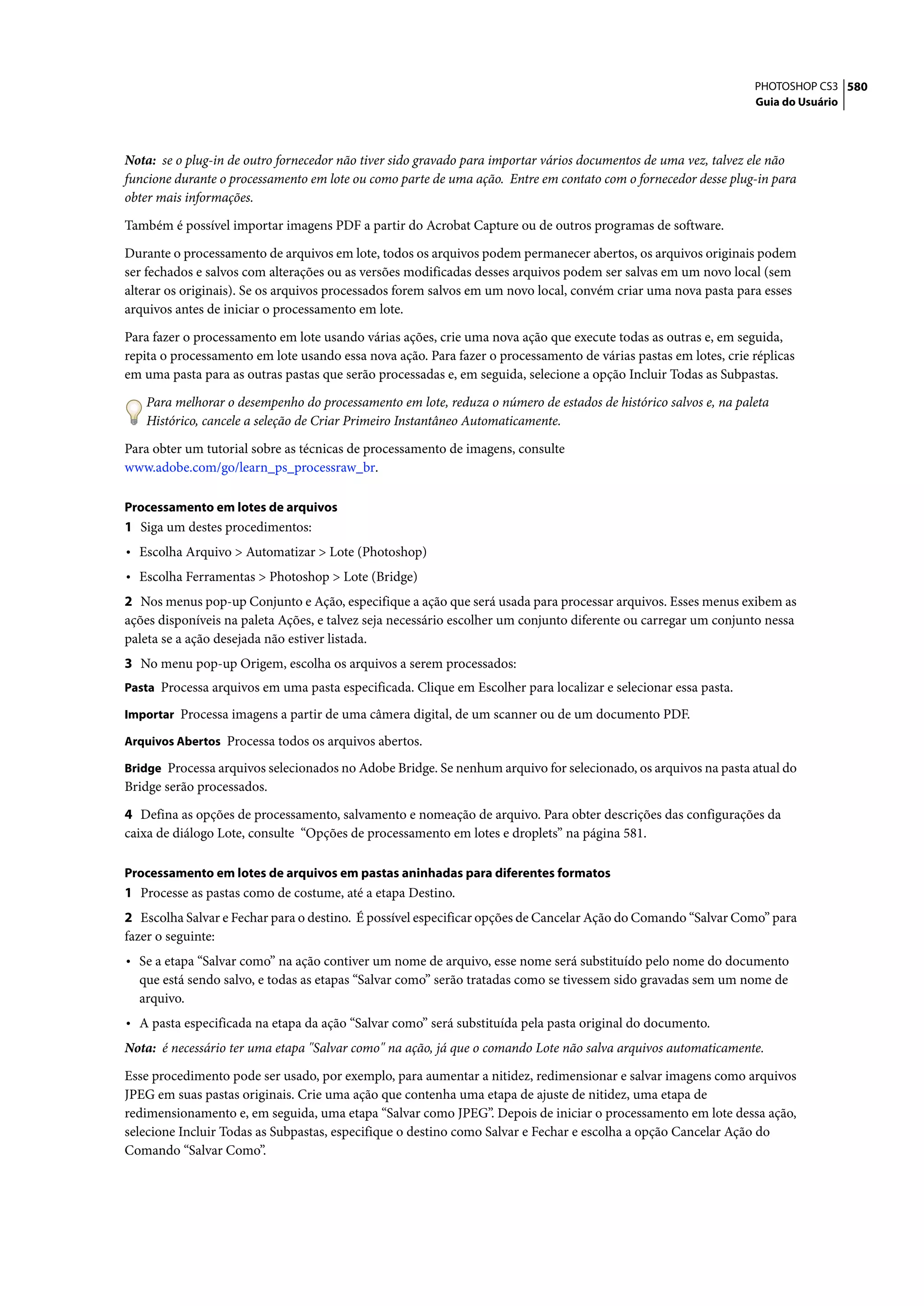 PHOTOSHOP CS3 580
                                                                                                                 Guia do Usuário




Nota: se o plug-in de outro fornecedor não tiver sido gravado para importar vários documentos de uma vez, talvez ele não
funcione durante o processamento em lote ou como parte de uma ação. Entre em contato com o fornecedor desse plug-in para
obter mais informações.

Também é possível importar imagens PDF a partir do Acrobat Capture ou de outros programas de software.

Durante o processamento de arquivos em lote, todos os arquivos podem permanecer abertos, os arquivos originais podem
ser fechados e salvos com alterações ou as versões modificadas desses arquivos podem ser salvas em um novo local (sem
alterar os originais). Se os arquivos processados forem salvos em um novo local, convém criar uma nova pasta para esses
arquivos antes de iniciar o processamento em lote.

Para fazer o processamento em lote usando várias ações, crie uma nova ação que execute todas as outras e, em seguida,
repita o processamento em lote usando essa nova ação. Para fazer o processamento de várias pastas em lotes, crie réplicas
em uma pasta para as outras pastas que serão processadas e, em seguida, selecione a opção Incluir Todas as Subpastas.

   Para melhorar o desempenho do processamento em lote, reduza o número de estados de histórico salvos e, na paleta
   Histórico, cancele a seleção de Criar Primeiro Instantâneo Automaticamente.

Para obter um tutorial sobre as técnicas de processamento de imagens, consulte
www.adobe.com/go/learn_ps_processraw_br.

Processamento em lotes de arquivos
1 Siga um destes procedimentos:
• Escolha Arquivo > Automatizar > Lote (Photoshop)
• Escolha Ferramentas > Photoshop > Lote (Bridge)
2 Nos menus pop-up Conjunto e Ação, especifique a ação que será usada para processar arquivos. Esses menus exibem as
ações disponíveis na paleta Ações, e talvez seja necessário escolher um conjunto diferente ou carregar um conjunto nessa
paleta se a ação desejada não estiver listada.
3 No menu pop-up Origem, escolha os arquivos a serem processados:
Pasta Processa arquivos em uma pasta especificada. Clique em Escolher para localizar e selecionar essa pasta.

Importar Processa imagens a partir de uma câmera digital, de um scanner ou de um documento PDF.

Arquivos Abertos Processa todos os arquivos abertos.

Bridge Processa arquivos selecionados no Adobe Bridge. Se nenhum arquivo for selecionado, os arquivos na pasta atual do
Bridge serão processados.

4 Defina as opções de processamento, salvamento e nomeação de arquivo. Para obter descrições das configurações da
caixa de diálogo Lote, consulte “Opções de processamento em lotes e droplets” na página 581.

Processamento em lotes de arquivos em pastas aninhadas para diferentes formatos
1 Processe as pastas como de costume, até a etapa Destino.
2 Escolha Salvar e Fechar para o destino. É possível especificar opções de Cancelar Ação do Comando “Salvar Como” para
fazer o seguinte:
• Se a etapa “Salvar como” na ação contiver um nome de arquivo, esse nome será substituído pelo nome do documento
  que está sendo salvo, e todas as etapas “Salvar como” serão tratadas como se tivessem sido gravadas sem um nome de
  arquivo.
• A pasta especificada na etapa da ação “Salvar como” será substituída pela pasta original do documento.
Nota: é necessário ter uma etapa "Salvar como" na ação, já que o comando Lote não salva arquivos automaticamente.

Esse procedimento pode ser usado, por exemplo, para aumentar a nitidez, redimensionar e salvar imagens como arquivos
JPEG em suas pastas originais. Crie uma ação que contenha uma etapa de ajuste de nitidez, uma etapa de
redimensionamento e, em seguida, uma etapa “Salvar como JPEG”. Depois de iniciar o processamento em lote dessa ação,
selecione Incluir Todas as Subpastas, especifique o destino como Salvar e Fechar e escolha a opção Cancelar Ação do
Comando “Salvar Como”.
 