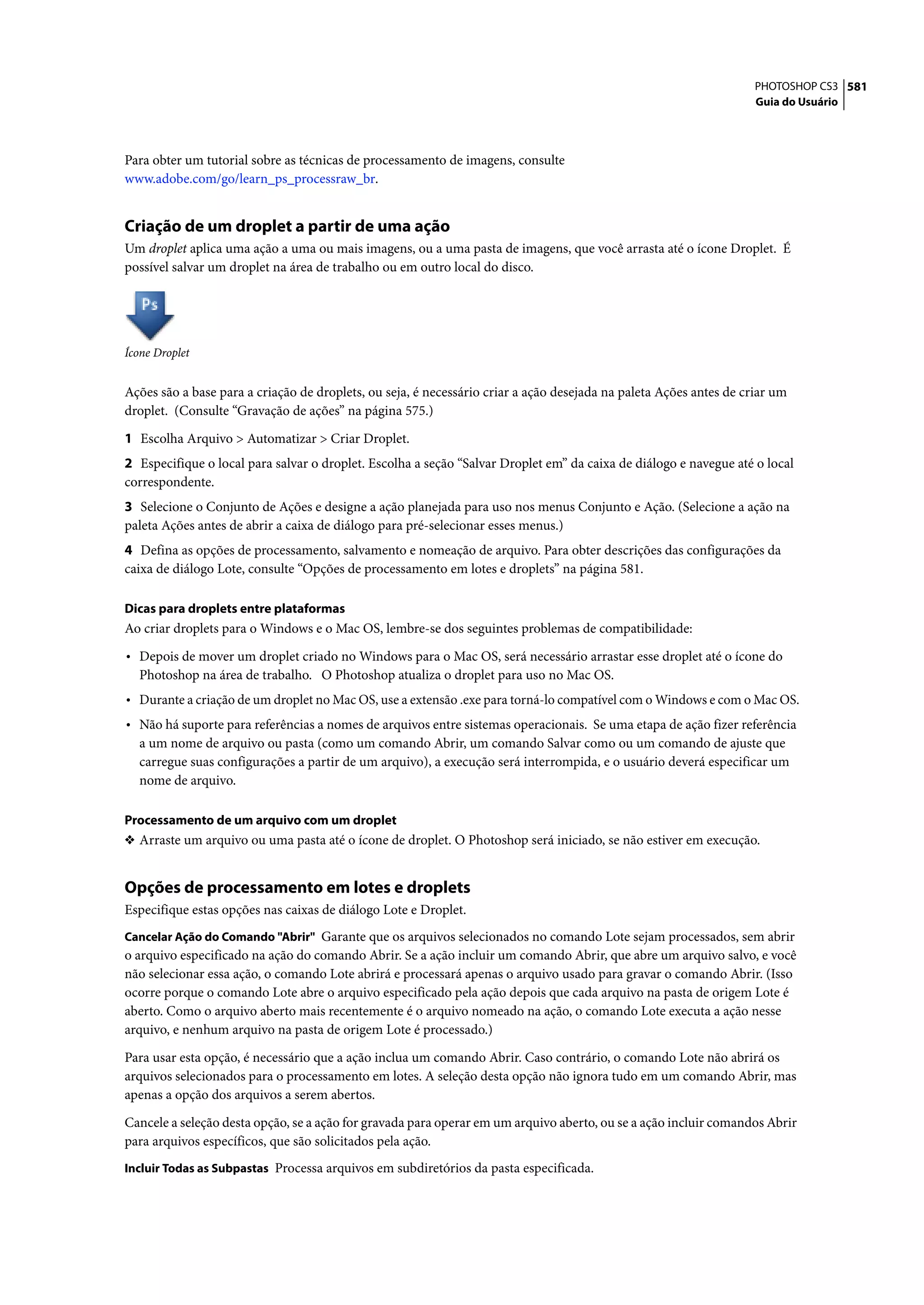 PHOTOSHOP CS3 581
                                                                                                                    Guia do Usuário




Para obter um tutorial sobre as técnicas de processamento de imagens, consulte
www.adobe.com/go/learn_ps_processraw_br.


Criação de um droplet a partir de uma ação
Um droplet aplica uma ação a uma ou mais imagens, ou a uma pasta de imagens, que você arrasta até o ícone Droplet. É
possível salvar um droplet na área de trabalho ou em outro local do disco.




Ícone Droplet


Ações são a base para a criação de droplets, ou seja, é necessário criar a ação desejada na paleta Ações antes de criar um
droplet. (Consulte “Gravação de ações” na página 575.)

1 Escolha Arquivo > Automatizar > Criar Droplet.
2 Especifique o local para salvar o droplet. Escolha a seção “Salvar Droplet em” da caixa de diálogo e navegue até o local
correspondente.
3 Selecione o Conjunto de Ações e designe a ação planejada para uso nos menus Conjunto e Ação. (Selecione a ação na
paleta Ações antes de abrir a caixa de diálogo para pré-selecionar esses menus.)
4 Defina as opções de processamento, salvamento e nomeação de arquivo. Para obter descrições das configurações da
caixa de diálogo Lote, consulte “Opções de processamento em lotes e droplets” na página 581.

Dicas para droplets entre plataformas
Ao criar droplets para o Windows e o Mac OS, lembre-se dos seguintes problemas de compatibilidade:

• Depois de mover um droplet criado no Windows para o Mac OS, será necessário arrastar esse droplet até o ícone do
  Photoshop na área de trabalho. O Photoshop atualiza o droplet para uso no Mac OS.
• Durante a criação de um droplet no Mac OS, use a extensão .exe para torná-lo compatível com o Windows e com o Mac OS.
• Não há suporte para referências a nomes de arquivos entre sistemas operacionais. Se uma etapa de ação fizer referência
  a um nome de arquivo ou pasta (como um comando Abrir, um comando Salvar como ou um comando de ajuste que
  carregue suas configurações a partir de um arquivo), a execução será interrompida, e o usuário deverá especificar um
  nome de arquivo.

Processamento de um arquivo com um droplet
❖ Arraste um arquivo ou uma pasta até o ícone de droplet. O Photoshop será iniciado, se não estiver em execução.


Opções de processamento em lotes e droplets
Especifique estas opções nas caixas de diálogo Lote e Droplet.
Cancelar Ação do Comando "Abrir" Garante que os arquivos selecionados no comando Lote sejam processados, sem abrir
o arquivo especificado na ação do comando Abrir. Se a ação incluir um comando Abrir, que abre um arquivo salvo, e você
não selecionar essa ação, o comando Lote abrirá e processará apenas o arquivo usado para gravar o comando Abrir. (Isso
ocorre porque o comando Lote abre o arquivo especificado pela ação depois que cada arquivo na pasta de origem Lote é
aberto. Como o arquivo aberto mais recentemente é o arquivo nomeado na ação, o comando Lote executa a ação nesse
arquivo, e nenhum arquivo na pasta de origem Lote é processado.)

Para usar esta opção, é necessário que a ação inclua um comando Abrir. Caso contrário, o comando Lote não abrirá os
arquivos selecionados para o processamento em lotes. A seleção desta opção não ignora tudo em um comando Abrir, mas
apenas a opção dos arquivos a serem abertos.

Cancele a seleção desta opção, se a ação for gravada para operar em um arquivo aberto, ou se a ação incluir comandos Abrir
para arquivos específicos, que são solicitados pela ação.
Incluir Todas as Subpastas Processa arquivos em subdiretórios da pasta especificada.
 