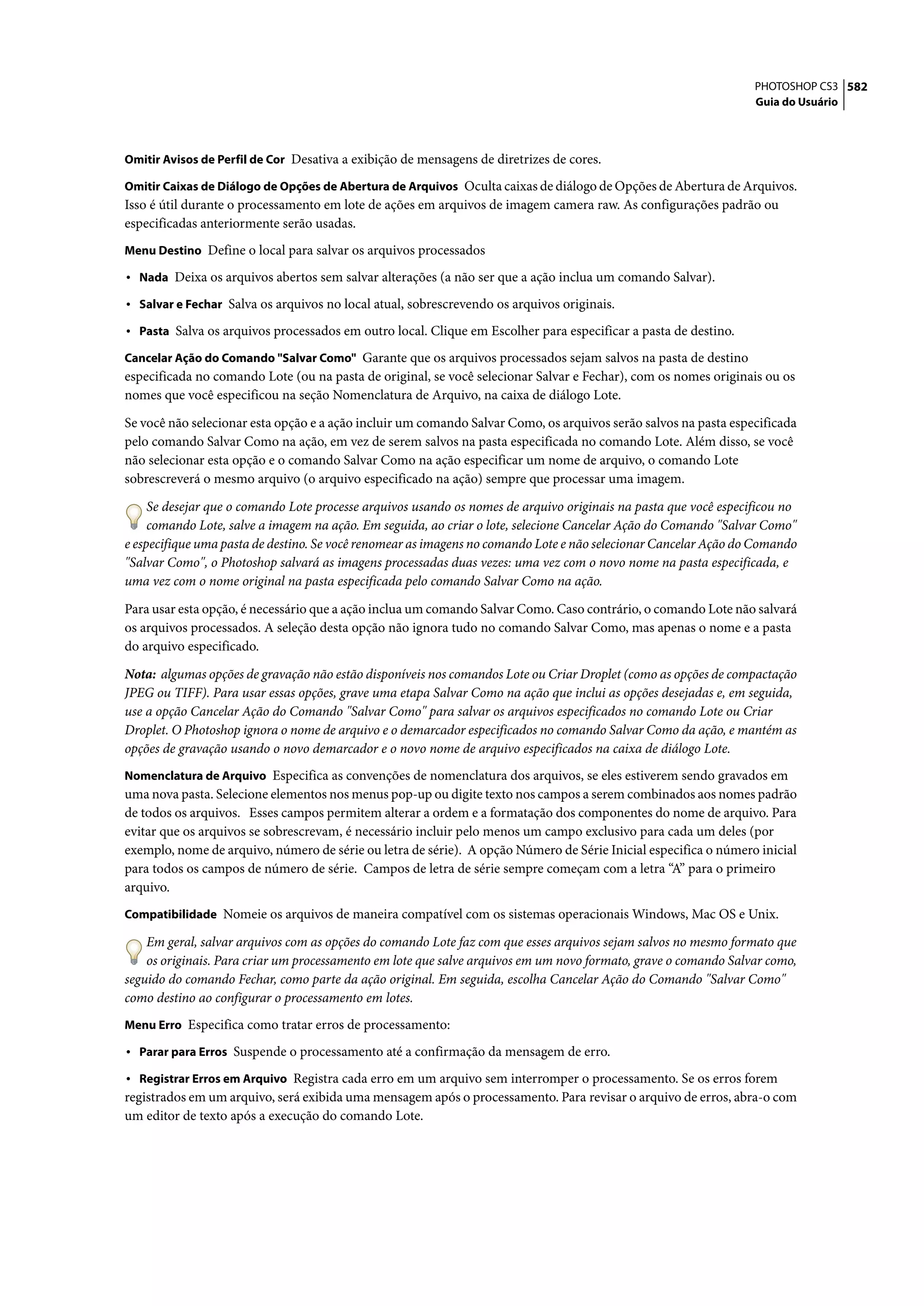 PHOTOSHOP CS3 582
                                                                                                                  Guia do Usuário



Omitir Avisos de Perfil de Cor Desativa a exibição de mensagens de diretrizes de cores.

Omitir Caixas de Diálogo de Opções de Abertura de Arquivos Oculta caixas de diálogo de Opções de Abertura de Arquivos.
Isso é útil durante o processamento em lote de ações em arquivos de imagem camera raw. As configurações padrão ou
especificadas anteriormente serão usadas.
Menu Destino Define o local para salvar os arquivos processados

• Nada Deixa os arquivos abertos sem salvar alterações (a não ser que a ação inclua um comando Salvar).
• Salvar e Fechar Salva os arquivos no local atual, sobrescrevendo os arquivos originais.
• Pasta Salva os arquivos processados em outro local. Clique em Escolher para especificar a pasta de destino.
Cancelar Ação do Comando "Salvar Como" Garante que os arquivos processados sejam salvos na pasta de destino
especificada no comando Lote (ou na pasta de original, se você selecionar Salvar e Fechar), com os nomes originais ou os
nomes que você especificou na seção Nomenclatura de Arquivo, na caixa de diálogo Lote.

Se você não selecionar esta opção e a ação incluir um comando Salvar Como, os arquivos serão salvos na pasta especificada
pelo comando Salvar Como na ação, em vez de serem salvos na pasta especificada no comando Lote. Além disso, se você
não selecionar esta opção e o comando Salvar Como na ação especificar um nome de arquivo, o comando Lote
sobrescreverá o mesmo arquivo (o arquivo especificado na ação) sempre que processar uma imagem.

     Se desejar que o comando Lote processe arquivos usando os nomes de arquivo originais na pasta que você especificou no
     comando Lote, salve a imagem na ação. Em seguida, ao criar o lote, selecione Cancelar Ação do Comando "Salvar Como"
e especifique uma pasta de destino. Se você renomear as imagens no comando Lote e não selecionar Cancelar Ação do Comando
"Salvar Como", o Photoshop salvará as imagens processadas duas vezes: uma vez com o novo nome na pasta especificada, e
uma vez com o nome original na pasta especificada pelo comando Salvar Como na ação.

Para usar esta opção, é necessário que a ação inclua um comando Salvar Como. Caso contrário, o comando Lote não salvará
os arquivos processados. A seleção desta opção não ignora tudo no comando Salvar Como, mas apenas o nome e a pasta
do arquivo especificado.

Nota: algumas opções de gravação não estão disponíveis nos comandos Lote ou Criar Droplet (como as opções de compactação
JPEG ou TIFF). Para usar essas opções, grave uma etapa Salvar Como na ação que inclui as opções desejadas e, em seguida,
use a opção Cancelar Ação do Comando "Salvar Como" para salvar os arquivos especificados no comando Lote ou Criar
Droplet. O Photoshop ignora o nome de arquivo e o demarcador especificados no comando Salvar Como da ação, e mantém as
opções de gravação usando o novo demarcador e o novo nome de arquivo especificados na caixa de diálogo Lote.
Nomenclatura de Arquivo Especifica as convenções de nomenclatura dos arquivos, se eles estiverem sendo gravados em
uma nova pasta. Selecione elementos nos menus pop-up ou digite texto nos campos a serem combinados aos nomes padrão
de todos os arquivos. Esses campos permitem alterar a ordem e a formatação dos componentes do nome de arquivo. Para
evitar que os arquivos se sobrescrevam, é necessário incluir pelo menos um campo exclusivo para cada um deles (por
exemplo, nome de arquivo, número de série ou letra de série). A opção Número de Série Inicial especifica o número inicial
para todos os campos de número de série. Campos de letra de série sempre começam com a letra “A” para o primeiro
arquivo.
Compatibilidade Nomeie os arquivos de maneira compatível com os sistemas operacionais Windows, Mac OS e Unix.

    Em geral, salvar arquivos com as opções do comando Lote faz com que esses arquivos sejam salvos no mesmo formato que
    os originais. Para criar um processamento em lote que salve arquivos em um novo formato, grave o comando Salvar como,
seguido do comando Fechar, como parte da ação original. Em seguida, escolha Cancelar Ação do Comando "Salvar Como"
como destino ao configurar o processamento em lotes.
Menu Erro Especifica como tratar erros de processamento:

• Parar para Erros Suspende o processamento até a confirmação da mensagem de erro.
• Registrar Erros em Arquivo Registra cada erro em um arquivo sem interromper o processamento. Se os erros forem
registrados em um arquivo, será exibida uma mensagem após o processamento. Para revisar o arquivo de erros, abra-o com
um editor de texto após a execução do comando Lote.
 