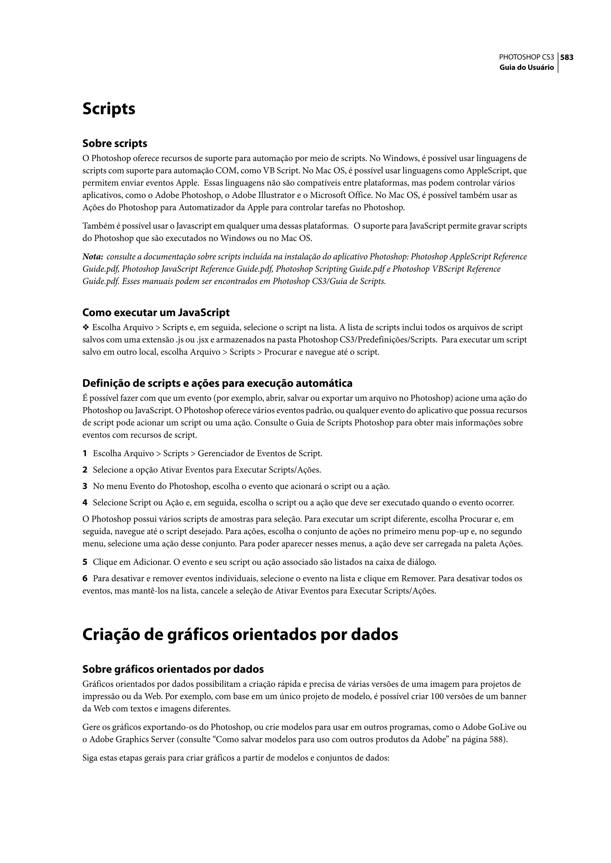 PHOTOSHOP CS3 583
                                                                                                                     Guia do Usuário




Scripts
Sobre scripts
O Photoshop oferece recursos de suporte para automação por meio de scripts. No Windows, é possível usar linguagens de
scripts com suporte para automação COM, como VB Script. No Mac OS, é possível usar linguagens como AppleScript, que
permitem enviar eventos Apple. Essas linguagens não são compatíveis entre plataformas, mas podem controlar vários
aplicativos, como o Adobe Photoshop, o Adobe Illustrator e o Microsoft Office. No Mac OS, é possível também usar as
Ações do Photoshop para Automatizador da Apple para controlar tarefas no Photoshop.

Também é possível usar o Javascript em qualquer uma dessas plataformas. O suporte para JavaScript permite gravar scripts
do Photoshop que são executados no Windows ou no Mac OS.

Nota: consulte a documentação sobre scripts incluída na instalação do aplicativo Photoshop: Photoshop AppleScript Reference
Guide.pdf, Photoshop JavaScript Reference Guide.pdf, Photoshop Scripting Guide.pdf e Photoshop VBScript Reference
Guide.pdf. Esses manuais podem ser encontrados em Photoshop CS3/Guia de Scripts.


Como executar um JavaScript
❖ Escolha Arquivo > Scripts e, em seguida, selecione o script na lista. A lista de scripts inclui todos os arquivos de script
salvos com uma extensão .js ou .jsx e armazenados na pasta Photoshop CS3/Predefinições/Scripts. Para executar um script
salvo em outro local, escolha Arquivo > Scripts > Procurar e navegue até o script.


Definição de scripts e ações para execução automática
É possível fazer com que um evento (por exemplo, abrir, salvar ou exportar um arquivo no Photoshop) acione uma ação do
Photoshop ou JavaScript. O Photoshop oferece vários eventos padrão, ou qualquer evento do aplicativo que possua recursos
de script pode acionar um script ou uma ação. Consulte o Guia de Scripts Photoshop para obter mais informações sobre
eventos com recursos de script.

1 Escolha Arquivo > Scripts > Gerenciador de Eventos de Script.
2 Selecione a opção Ativar Eventos para Executar Scripts/Ações.
3 No menu Evento do Photoshop, escolha o evento que acionará o script ou a ação.
4 Selecione Script ou Ação e, em seguida, escolha o script ou a ação que deve ser executado quando o evento ocorrer.
O Photoshop possui vários scripts de amostras para seleção. Para executar um script diferente, escolha Procurar e, em
seguida, navegue até o script desejado. Para ações, escolha o conjunto de ações no primeiro menu pop-up e, no segundo
menu, selecione uma ação desse conjunto. Para poder aparecer nesses menus, a ação deve ser carregada na paleta Ações.

5 Clique em Adicionar. O evento e seu script ou ação associado são listados na caixa de diálogo.
6 Para desativar e remover eventos individuais, selecione o evento na lista e clique em Remover. Para desativar todos os
eventos, mas mantê-los na lista, cancele a seleção de Ativar Eventos para Executar Scripts/Ações.




Criação de gráficos orientados por dados
Sobre gráficos orientados por dados
Gráficos orientados por dados possibilitam a criação rápida e precisa de várias versões de uma imagem para projetos de
impressão ou da Web. Por exemplo, com base em um único projeto de modelo, é possível criar 100 versões de um banner
da Web com textos e imagens diferentes.

Gere os gráficos exportando-os do Photoshop, ou crie modelos para usar em outros programas, como o Adobe GoLive ou
o Adobe Graphics Server (consulte “Como salvar modelos para uso com outros produtos da Adobe” na página 588).

Siga estas etapas gerais para criar gráficos a partir de modelos e conjuntos de dados:
 