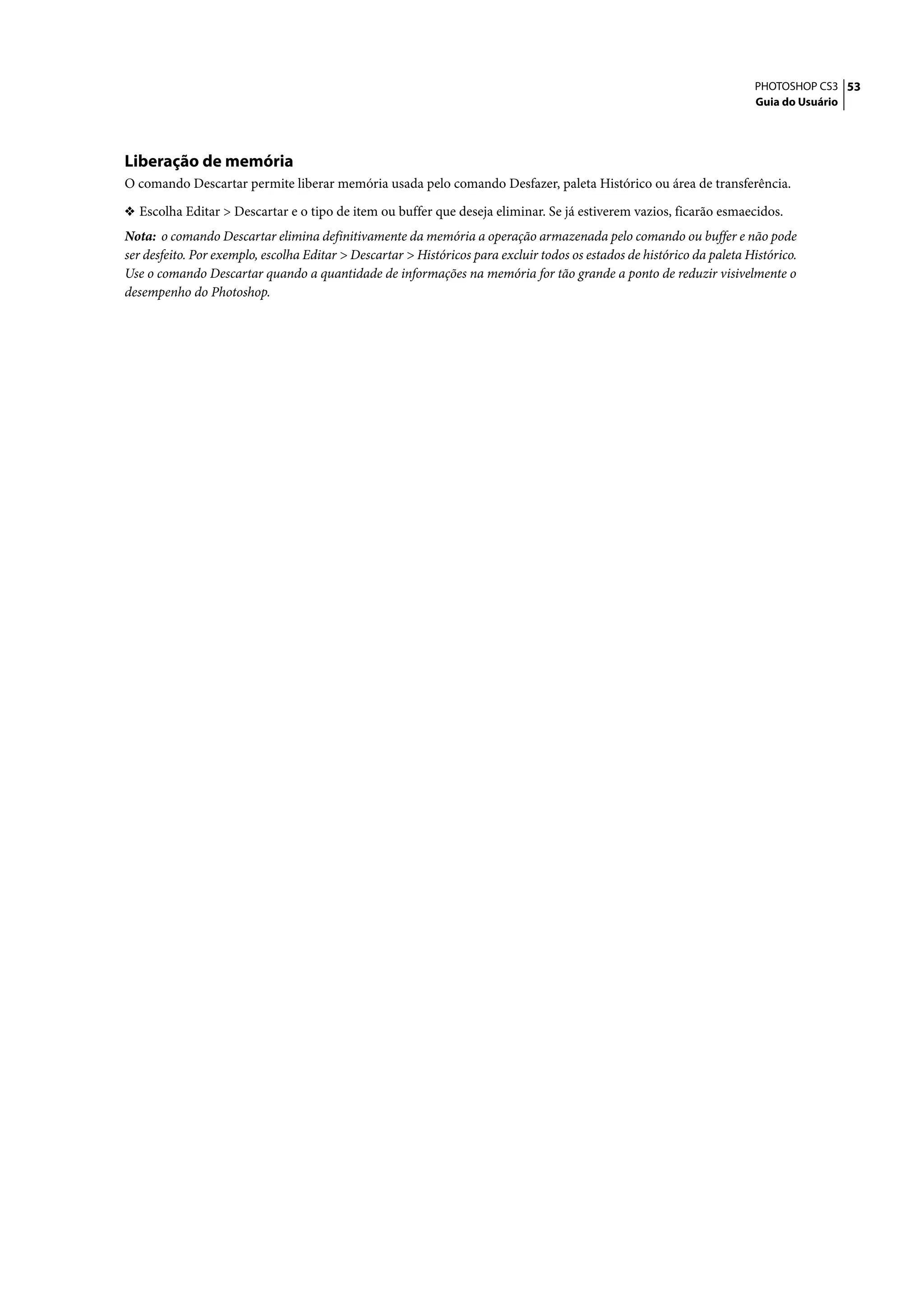 PHOTOSHOP CS3 53
                                                                                                                         Guia do Usuário




Liberação de memória
O comando Descartar permite liberar memória usada pelo comando Desfazer, paleta Histórico ou área de transferência.

❖ Escolha Editar > Descartar e o tipo de item ou buffer que deseja eliminar. Se já estiverem vazios, ficarão esmaecidos.
Nota: o comando Descartar elimina definitivamente da memória a operação armazenada pelo comando ou buffer e não pode
ser desfeito. Por exemplo, escolha Editar > Descartar > Históricos para excluir todos os estados de histórico da paleta Histórico.
Use o comando Descartar quando a quantidade de informações na memória for tão grande a ponto de reduzir visivelmente o
desempenho do Photoshop.
 