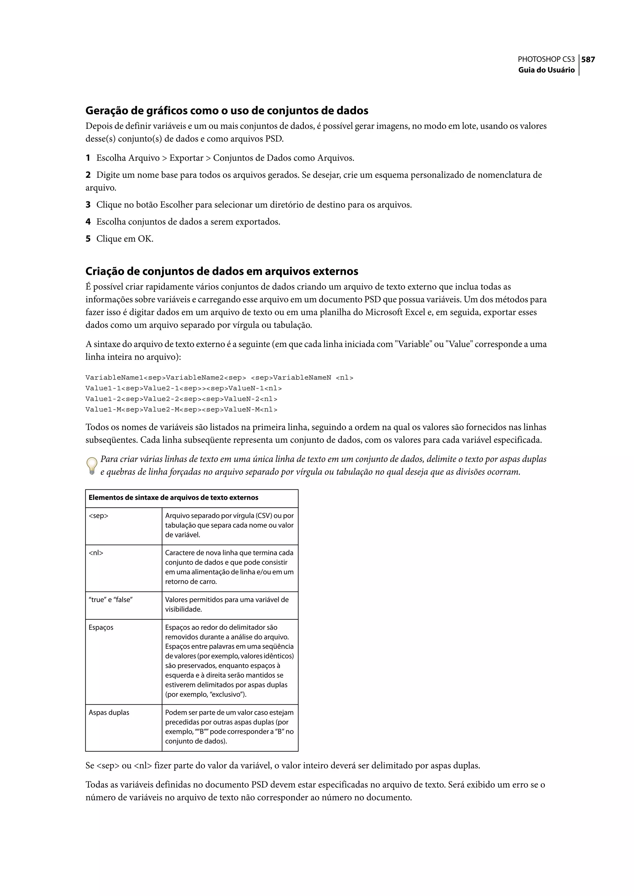 PHOTOSHOP CS3 587
                                                                                                                    Guia do Usuário




Geração de gráficos como o uso de conjuntos de dados
Depois de definir variáveis e um ou mais conjuntos de dados, é possível gerar imagens, no modo em lote, usando os valores
desse(s) conjunto(s) de dados e como arquivos PSD.

1 Escolha Arquivo > Exportar > Conjuntos de Dados como Arquivos.
2 Digite um nome base para todos os arquivos gerados. Se desejar, crie um esquema personalizado de nomenclatura de
arquivo.
3 Clique no botão Escolher para selecionar um diretório de destino para os arquivos.
4 Escolha conjuntos de dados a serem exportados.
5 Clique em OK.


Criação de conjuntos de dados em arquivos externos
É possível criar rapidamente vários conjuntos de dados criando um arquivo de texto externo que inclua todas as
informações sobre variáveis e carregando esse arquivo em um documento PSD que possua variáveis. Um dos métodos para
fazer isso é digitar dados em um arquivo de texto ou em uma planilha do Microsoft Excel e, em seguida, exportar esses
dados como um arquivo separado por vírgula ou tabulação.

A sintaxe do arquivo de texto externo é a seguinte (em que cada linha iniciada com "Variable" ou "Value" corresponde a uma
linha inteira no arquivo):

VariableName1<sep>VariableName2<sep> <sep>VariableNameN <nl>
Value1-1<sep>Value2-1<sep>><sep>ValueN-1<nl>
Value1-2<sep>Value2-2<sep><sep>ValueN-2<nl>
Value1-M<sep>Value2-M<sep><sep>ValueN-M<nl>

Todos os nomes de variáveis são listados na primeira linha, seguindo a ordem na qual os valores são fornecidos nas linhas
subseqüentes. Cada linha subseqüente representa um conjunto de dados, com os valores para cada variável especificada.

    Para criar várias linhas de texto em uma única linha de texto em um conjunto de dados, delimite o texto por aspas duplas
    e quebras de linha forçadas no arquivo separado por vírgula ou tabulação no qual deseja que as divisões ocorram.

Elementos de sintaxe de arquivos de texto externos

<sep>                 Arquivo separado por vírgula (CSV) ou por
                      tabulação que separa cada nome ou valor
                      de variável.

<nl>                  Caractere de nova linha que termina cada
                      conjunto de dados e que pode consistir
                      em uma alimentação de linha e/ou em um
                      retorno de carro.

“true” e “false”      Valores permitidos para uma variável de
                      visibilidade.

Espaços               Espaços ao redor do delimitador são
                      removidos durante a análise do arquivo.
                      Espaços entre palavras em uma seqüência
                      de valores (por exemplo, valores idênticos)
                      são preservados, enquanto espaços à
                      esquerda e à direita serão mantidos se
                      estiverem delimitados por aspas duplas
                      (por exemplo, “exclusivo”).

Aspas duplas          Podem ser parte de um valor caso estejam
                      precedidas por outras aspas duplas (por
                      exemplo, ““B”” pode corresponder a “B” no
                      conjunto de dados).


Se <sep> ou <nl> fizer parte do valor da variável, o valor inteiro deverá ser delimitado por aspas duplas.

Todas as variáveis definidas no documento PSD devem estar especificadas no arquivo de texto. Será exibido um erro se o
número de variáveis no arquivo de texto não corresponder ao número no documento.
 