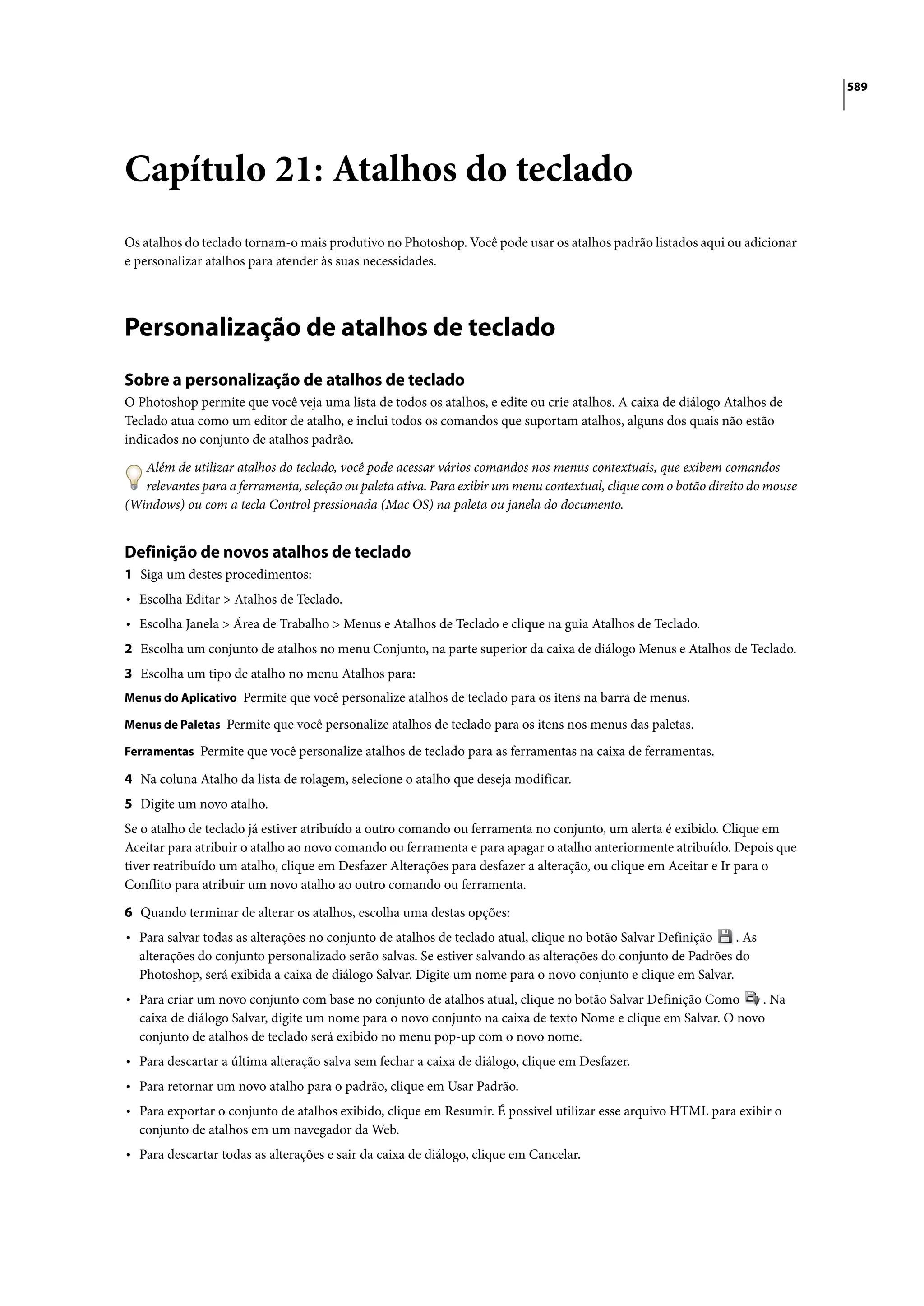589




Capítulo 21: Atalhos do teclado
Os atalhos do teclado tornam-o mais produtivo no Photoshop. Você pode usar os atalhos padrão listados aqui ou adicionar
e personalizar atalhos para atender às suas necessidades.




Personalização de atalhos de teclado
Sobre a personalização de atalhos de teclado
O Photoshop permite que você veja uma lista de todos os atalhos, e edite ou crie atalhos. A caixa de diálogo Atalhos de
Teclado atua como um editor de atalho, e inclui todos os comandos que suportam atalhos, alguns dos quais não estão
indicados no conjunto de atalhos padrão.

   Além de utilizar atalhos do teclado, você pode acessar vários comandos nos menus contextuais, que exibem comandos
   relevantes para a ferramenta, seleção ou paleta ativa. Para exibir um menu contextual, clique com o botão direito do mouse
(Windows) ou com a tecla Control pressionada (Mac OS) na paleta ou janela do documento.


Definição de novos atalhos de teclado
1 Siga um destes procedimentos:
• Escolha Editar > Atalhos de Teclado.
• Escolha Janela > Área de Trabalho > Menus e Atalhos de Teclado e clique na guia Atalhos de Teclado.
2 Escolha um conjunto de atalhos no menu Conjunto, na parte superior da caixa de diálogo Menus e Atalhos de Teclado.
3 Escolha um tipo de atalho no menu Atalhos para:
Menus do Aplicativo Permite que você personalize atalhos de teclado para os itens na barra de menus.

Menus de Paletas Permite que você personalize atalhos de teclado para os itens nos menus das paletas.

Ferramentas Permite que você personalize atalhos de teclado para as ferramentas na caixa de ferramentas.

4 Na coluna Atalho da lista de rolagem, selecione o atalho que deseja modificar.
5 Digite um novo atalho.
Se o atalho de teclado já estiver atribuído a outro comando ou ferramenta no conjunto, um alerta é exibido. Clique em
Aceitar para atribuir o atalho ao novo comando ou ferramenta e para apagar o atalho anteriormente atribuído. Depois que
tiver reatribuído um atalho, clique em Desfazer Alterações para desfazer a alteração, ou clique em Aceitar e Ir para o
Conflito para atribuir um novo atalho ao outro comando ou ferramenta.

6 Quando terminar de alterar os atalhos, escolha uma destas opções:
• Para salvar todas as alterações no conjunto de atalhos de teclado atual, clique no botão Salvar Definição   . As
  alterações do conjunto personalizado serão salvas. Se estiver salvando as alterações do conjunto de Padrões do
  Photoshop, será exibida a caixa de diálogo Salvar. Digite um nome para o novo conjunto e clique em Salvar.
• Para criar um novo conjunto com base no conjunto de atalhos atual, clique no botão Salvar Definição Como      . Na
  caixa de diálogo Salvar, digite um nome para o novo conjunto na caixa de texto Nome e clique em Salvar. O novo
  conjunto de atalhos de teclado será exibido no menu pop-up com o novo nome.
• Para descartar a última alteração salva sem fechar a caixa de diálogo, clique em Desfazer.
• Para retornar um novo atalho para o padrão, clique em Usar Padrão.
• Para exportar o conjunto de atalhos exibido, clique em Resumir. É possível utilizar esse arquivo HTML para exibir o
  conjunto de atalhos em um navegador da Web.
• Para descartar todas as alterações e sair da caixa de diálogo, clique em Cancelar.
 
