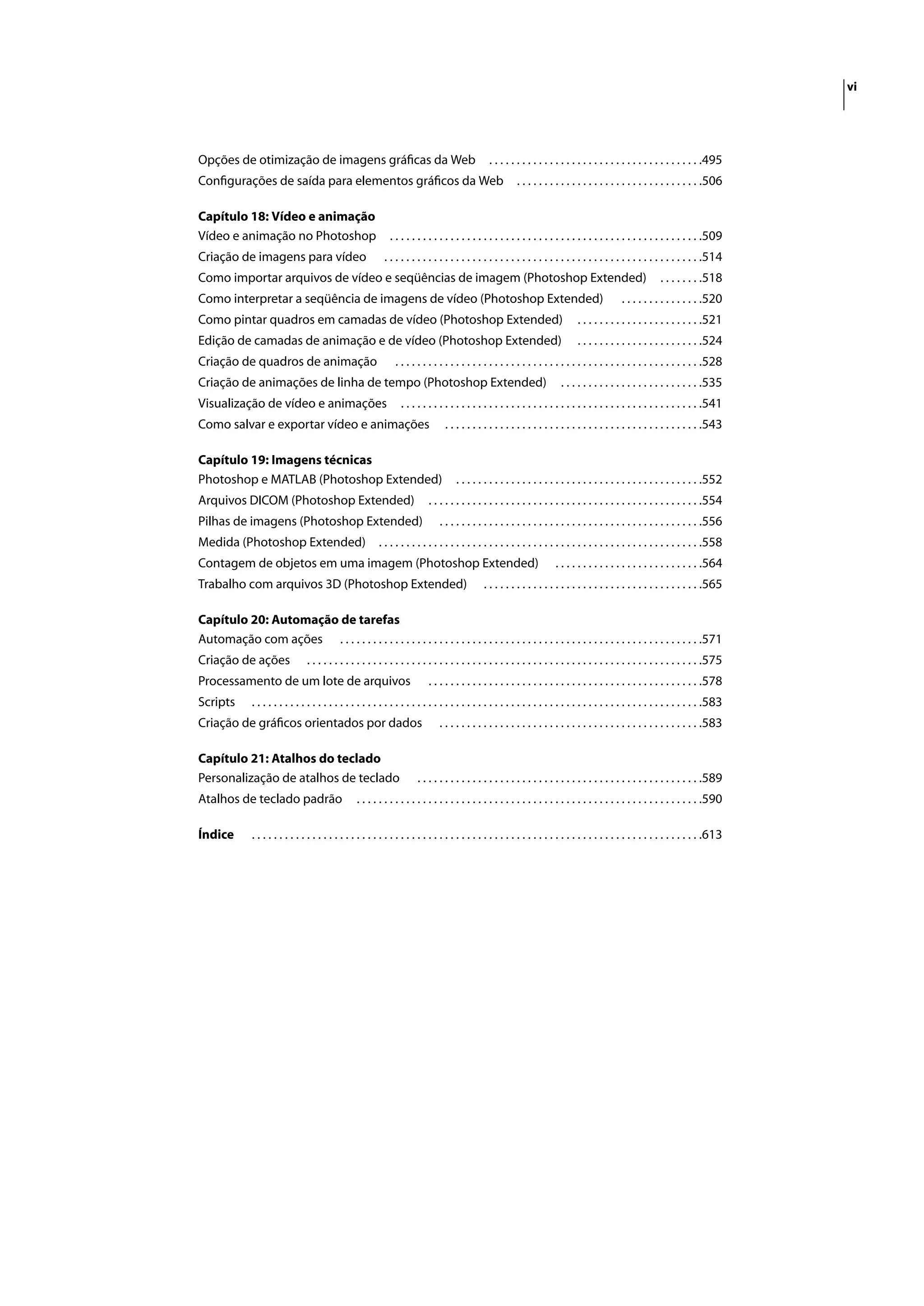 vi




Opções de otimização de imagens gráﬁcas da Web                                                    . . . . . . . . . . . . . . . . . . . . . . . . . . . . . . . . . . . . . . .495
Conﬁgurações de saída para elementos gráﬁcos da Web                                                         . . . . . . . . . . . . . . . . . . . . . . . . . . . . . . . . . .506

Capítulo 18: Vídeo e animação
Vídeo e animação no Photoshop                                  . . . . . . . . . . . . . . . . . . . . . . . . . . . . . . . . . . . . . . . . . . . . . . . . . . . . . . . . .509
Criação de imagens para vídeo                                . . . . . . . . . . . . . . . . . . . . . . . . . . . . . . . . . . . . . . . . . . . . . . . . . . . . . . . . . .514
Como importar arquivos de vídeo e seqüências de imagem (Photoshop Extended)                                                                                    . . . . . . . .518
Como interpretar a seqüência de imagens de vídeo (Photoshop Extended)                                                                            . . . . . . . . . . . . . . .520
Como pintar quadros em camadas de vídeo (Photoshop Extended)                                                                     . . . . . . . . . . . . . . . . . . . . . . .521
Edição de camadas de animação e de vídeo (Photoshop Extended)                                                                    . . . . . . . . . . . . . . . . . . . . . . .524
Criação de quadros de animação                                   . . . . . . . . . . . . . . . . . . . . . . . . . . . . . . . . . . . . . . . . . . . . . . . . . . . . . . . .528
Criação de animações de linha de tempo (Photoshop Extended)                                                                 . . . . . . . . . . . . . . . . . . . . . . . . . .535
Visualização de vídeo e animações                                  . . . . . . . . . . . . . . . . . . . . . . . . . . . . . . . . . . . . . . . . . . . . . . . . . . . . . . .541
Como salvar e exportar vídeo e animações                                           . . . . . . . . . . . . . . . . . . . . . . . . . . . . . . . . . . . . . . . . . . . . . . .543

Capítulo 19: Imagens técnicas
Photoshop e MATLAB (Photoshop Extended)                                                . . . . . . . . . . . . . . . . . . . . . . . . . . . . . . . . . . . . . . . . . . . . .552
Arquivos DICOM (Photoshop Extended)                                          . . . . . . . . . . . . . . . . . . . . . . . . . . . . . . . . . . . . . . . . . . . . . . . . . .554
Pilhas de imagens (Photoshop Extended)                                           . . . . . . . . . . . . . . . . . . . . . . . . . . . . . . . . . . . . . . . . . . . . . . . .556
Medida (Photoshop Extended)                                . . . . . . . . . . . . . . . . . . . . . . . . . . . . . . . . . . . . . . . . . . . . . . . . . . . . . . . . . . .558
Contagem de objetos em uma imagem (Photoshop Extended)                                                                    . . . . . . . . . . . . . . . . . . . . . . . . . . .564
Trabalho com arquivos 3D (Photoshop Extended)                                                   . . . . . . . . . . . . . . . . . . . . . . . . . . . . . . . . . . . . . . . .565

Capítulo 20: Automação de tarefas
Automação com ações . . . . . . . . . . . . . . . . . . . . . . . . . . . . . . . . . . . . . . . . . . . . . . . . . . . . . . . . . . . . . . . . . .571
Criação de ações                  . . . . . . . . . . . . . . . . . . . . . . . . . . . . . . . . . . . . . . . . . . . . . . . . . . . . . . . . . . . . . . . . . . . . . . . .575
Processamento de um lote de arquivos                                         . . . . . . . . . . . . . . . . . . . . . . . . . . . . . . . . . . . . . . . . . . . . . . . . . .578
Scripts        . . . . . . . . . . . . . . . . . . . . . . . . . . . . . . . . . . . . . . . . . . . . . . . . . . . . . . . . . . . . . . . . . . . . . . . . . . . . . . . . . .583
Criação de gráﬁcos orientados por dados                                          . . . . . . . . . . . . . . . . . . . . . . . . . . . . . . . . . . . . . . . . . . . . . . . .583

Capítulo 21: Atalhos do teclado
Personalização de atalhos de teclado                                     . . . . . . . . . . . . . . . . . . . . . . . . . . . . . . . . . . . . . . . . . . . . . . . . . . . .589
Atalhos de teclado padrão                           . . . . . . . . . . . . . . . . . . . . . . . . . . . . . . . . . . . . . . . . . . . . . . . . . . . . . . . . . . . . . . .590

Índice         . . . . . . . . . . . . . . . . . . . . . . . . . . . . . . . . . . . . . . . . . . . . . . . . . . . . . . . . . . . . . . . . . . . . . . . . . . . . . . . . . .613
 
