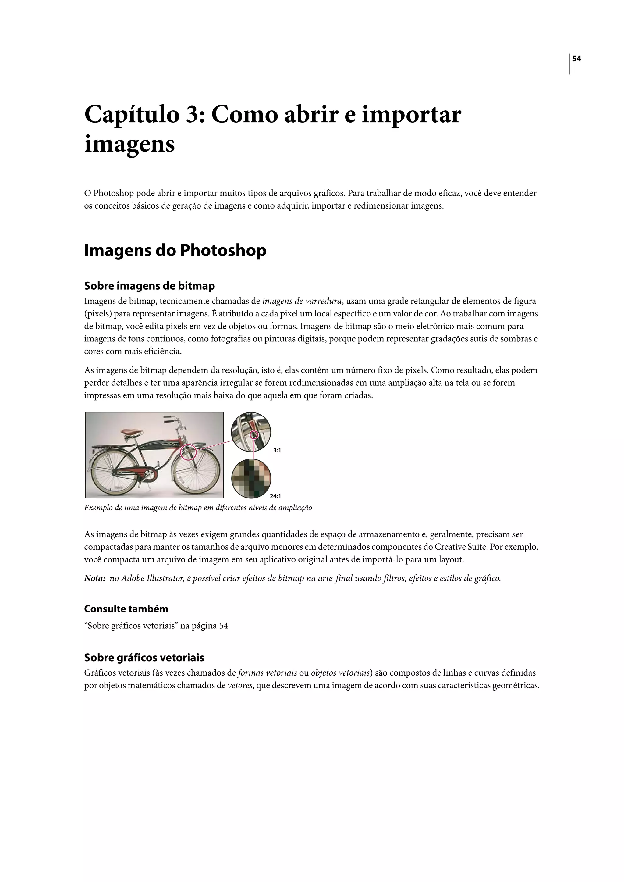 54




Capítulo 3: Como abrir e importar
imagens
O Photoshop pode abrir e importar muitos tipos de arquivos gráficos. Para trabalhar de modo eficaz, você deve entender
os conceitos básicos de geração de imagens e como adquirir, importar e redimensionar imagens.




Imagens do Photoshop
Sobre imagens de bitmap
Imagens de bitmap, tecnicamente chamadas de imagens de varredura, usam uma grade retangular de elementos de figura
(pixels) para representar imagens. É atribuído a cada pixel um local específico e um valor de cor. Ao trabalhar com imagens
de bitmap, você edita pixels em vez de objetos ou formas. Imagens de bitmap são o meio eletrônico mais comum para
imagens de tons contínuos, como fotografias ou pinturas digitais, porque podem representar gradações sutis de sombras e
cores com mais eficiência.

As imagens de bitmap dependem da resolução, isto é, elas contêm um número fixo de pixels. Como resultado, elas podem
perder detalhes e ter uma aparência irregular se forem redimensionadas em uma ampliação alta na tela ou se forem
impressas em uma resolução mais baixa do que aquela em que foram criadas.




                                                       3:1




                                                      24:1
Exemplo de uma imagem de bitmap em diferentes níveis de ampliação


As imagens de bitmap às vezes exigem grandes quantidades de espaço de armazenamento e, geralmente, precisam ser
compactadas para manter os tamanhos de arquivo menores em determinados componentes do Creative Suite. Por exemplo,
você compacta um arquivo de imagem em seu aplicativo original antes de importá-lo para um layout.

Nota: no Adobe Illustrator, é possível criar efeitos de bitmap na arte-final usando filtros, efeitos e estilos de gráfico.


Consulte também
“Sobre gráficos vetoriais” na página 54


Sobre gráficos vetoriais
Gráficos vetoriais (às vezes chamados de formas vetoriais ou objetos vetoriais) são compostos de linhas e curvas definidas
por objetos matemáticos chamados de vetores, que descrevem uma imagem de acordo com suas características geométricas.
 