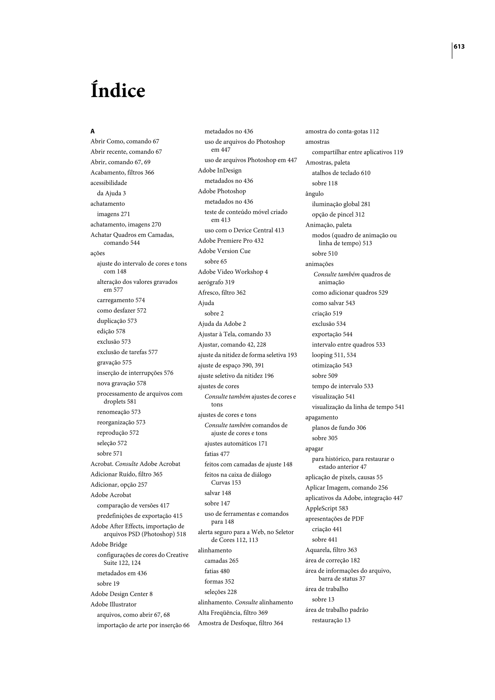 613




Índice
A                                         metadados no 436                        amostra do conta-gotas 112
Abrir Como, comando 67                    uso de arquivos do Photoshop            amostras
Abrir recente, comando 67                   em 447                                  compartilhar entre aplicativos 119
Abrir, comando 67, 69                     uso de arquivos Photoshop em 447        Amostras, paleta
Acabamento, filtros 366                 Adobe InDesign                              atalhos de teclado 610
acessibilidade                            metadados no 436                          sobre 118
  da Ajuda 3                            Adobe Photoshop                           ângulo
achatamento                               metadados no 436                          iluminação global 281
  imagens 271                             teste de conteúdo móvel criado            opção de pincel 312
                                             em 413
achatamento, imagens 270                                                          Animação, paleta
                                          uso com o Device Central 413
Achatar Quadros em Camadas,                                                         modos (quadro de animação ou
    comando 544                         Adobe Premiere Pro 432                       linha de tempo) 513
ações                                   Adobe Version Cue                           sobre 510
  ajuste do intervalo de cores e tons     sobre 65                                animações
     com 148                            Adobe Video Workshop 4                       Consulte também quadros de
  alteração dos valores gravados        aerógrafo 319                                 animação
     em 577                             Afresco, filtro 362                         como adicionar quadros 529
  carregamento 574                      Ajuda                                       como salvar 543
  como desfazer 572                       sobre 2                                   criação 519
  duplicação 573                        Ajuda da Adobe 2                            exclusão 534
  edição 578                            Ajustar à Tela, comando 33                  exportação 544
  exclusão 573                          Ajustar, comando 42, 228                    intervalo entre quadros 533
  exclusão de tarefas 577               ajuste da nitidez de forma seletiva 193     looping 511, 534
  gravação 575                          ajuste de espaço 390, 391                   otimização 543
  inserção de interrupções 576          ajuste seletivo da nitidez 196              sobre 509
  nova gravação 578                     ajustes de cores                            tempo de intervalo 533
  processamento de arquivos com           Consulte também ajustes de cores e        visualização 541
    droplets 581                            tons                                    visualização da linha de tempo 541
  renomeação 573                        ajustes de cores e tons                   apagamento
  reorganização 573                       Consulte também comandos de               planos de fundo 306
  reprodução 572                            ajuste de cores e tons
                                                                                    sobre 305
  seleção 572                             ajustes automáticos 171
                                                                                  apagar
  sobre 571                               fatias 477
                                                                                    para histórico, para restaurar o
Acrobat. Consulte Adobe Acrobat           feitos com camadas de ajuste 148            estado anterior 47
Adicionar Ruído, filtro 365               feitos na caixa de diálogo              aplicação de pixels, causas 55
Adicionar, opção 257                         Curvas 153
                                                                                  Aplicar Imagem, comando 256
Adobe Acrobat                             salvar 148
                                                                                  aplicativos da Adobe, integração 447
  comparação de versões 417               sobre 147
                                                                                  AppleScript 583
  predefinições de exportação 415         uso de ferramentas e comandos
                                            para 148                              apresentações de PDF
Adobe After Effects, importação de                                                  criação 441
    arquivos PSD (Photoshop) 518        alerta seguro para a Web, no Seletor
                                             de Cores 112, 113                      sobre 441
Adobe Bridge
                                        alinhamento                               Aquarela, filtro 363
  configurações de cores do Creative
    Suite 122, 124                        camadas 265                             área de correção 182
  metadados em 436                        fatias 480                              área de informações do arquivo,
                                          formas 352                                   barra de status 37
  sobre 19
                                          seleções 228                            área de trabalho
Adobe Design Center 8
                                        alinhamento. Consulte alinhamento           sobre 13
Adobe Illustrator
                                        Alta Freqüência, filtro 369               área de trabalho padrão
  arquivos, como abrir 67, 68
                                        Amostra de Desfoque, filtro 364             restauração 13
  importação de arte por inserção 66
 