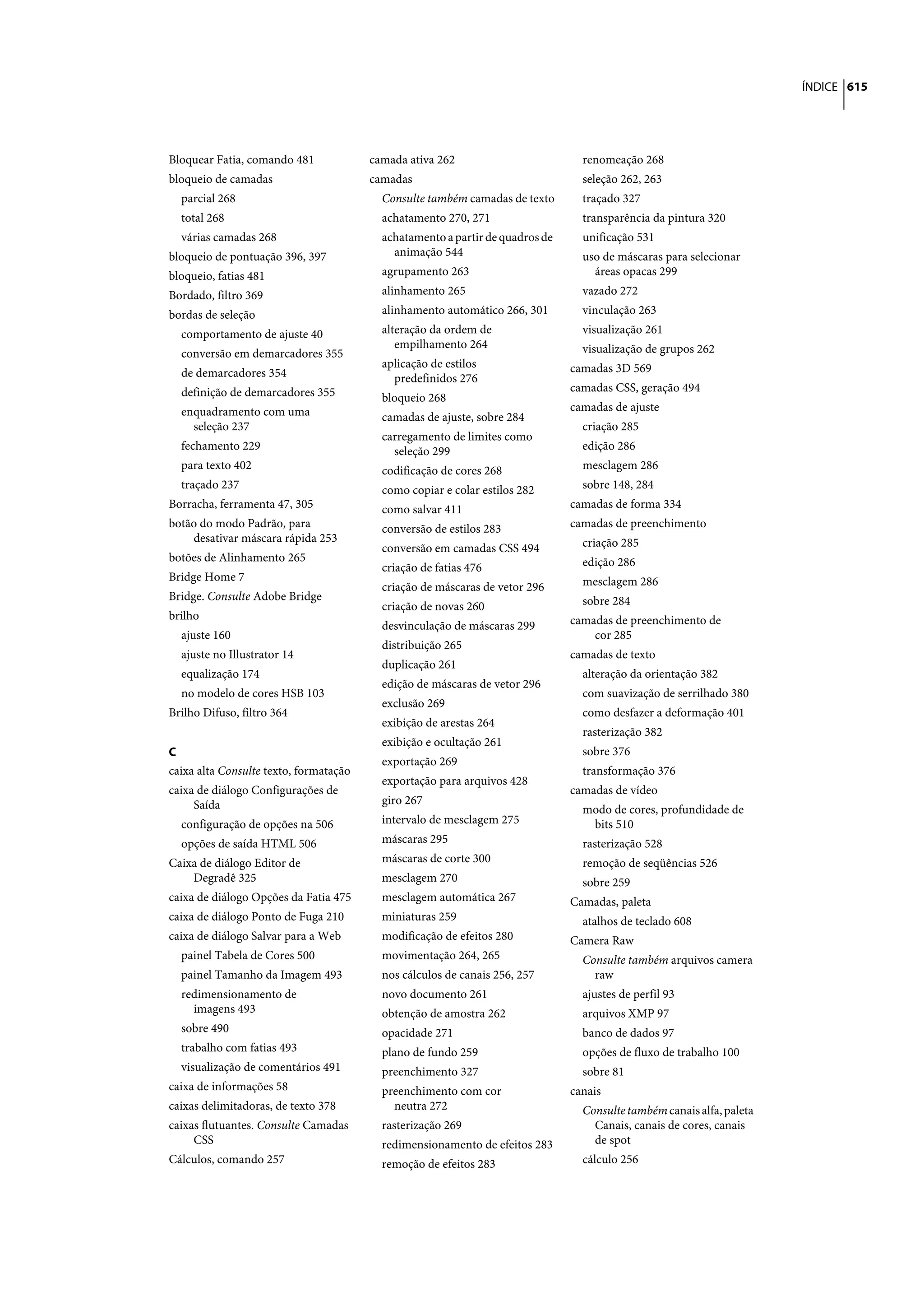 ÍNDICE 615




Bloquear Fatia, comando 481             camada ativa 262                         renomeação 268
bloqueio de camadas                     camadas                                  seleção 262, 263
  parcial 268                             Consulte também camadas de texto       traçado 327
  total 268                               achatamento 270, 271                   transparência da pintura 320
  várias camadas 268                      achatamento a partir de quadros de     unificação 531
bloqueio de pontuação 396, 397              animação 544                         uso de máscaras para selecionar
bloqueio, fatias 481                      agrupamento 263                          áreas opacas 299
Bordado, filtro 369                       alinhamento 265                        vazado 272
bordas de seleção                         alinhamento automático 266, 301        vinculação 263
  comportamento de ajuste 40              alteração da ordem de                  visualização 261
                                             empilhamento 264                    visualização de grupos 262
  conversão em demarcadores 355
                                          aplicação de estilos                 camadas 3D 569
  de demarcadores 354                       predefinidos 276
  definição de demarcadores 355                                                camadas CSS, geração 494
                                          bloqueio 268
  enquadramento com uma                                                        camadas de ajuste
                                          camadas de ajuste, sobre 284
    seleção 237                                                                  criação 285
                                          carregamento de limites como
  fechamento 229                            seleção 299                          edição 286
  para texto 402                          codificação de cores 268               mesclagem 286
  traçado 237                             como copiar e colar estilos 282        sobre 148, 284
Borracha, ferramenta 47, 305              como salvar 411                      camadas de forma 334
botão do modo Padrão, para                conversão de estilos 283             camadas de preenchimento
    desativar máscara rápida 253                                                 criação 285
                                          conversão em camadas CSS 494
botões de Alinhamento 265                                                        edição 286
                                          criação de fatias 476
Bridge Home 7                                                                    mesclagem 286
                                          criação de máscaras de vetor 296
Bridge. Consulte Adobe Bridge                                                    sobre 284
                                          criação de novas 260
brilho                                                                         camadas de preenchimento de
                                          desvinculação de máscaras 299
  ajuste 160                                                                       cor 285
                                          distribuição 265
  ajuste no Illustrator 14                                                     camadas de texto
                                          duplicação 261
  equalização 174                                                                alteração da orientação 382
                                          edição de máscaras de vetor 296
  no modelo de cores HSB 103                                                     com suavização de serrilhado 380
                                          exclusão 269
Brilho Difuso, filtro 364                                                        como desfazer a deformação 401
                                          exibição de arestas 264
                                                                                 rasterização 382
                                          exibição e ocultação 261
C                                                                                sobre 376
                                          exportação 269
caixa alta Consulte texto, formatação                                            transformação 376
                                          exportação para arquivos 428
caixa de diálogo Configurações de                                              camadas de vídeo
     Saída                                giro 267
                                                                                 modo de cores, profundidade de
  configuração de opções na 506           intervalo de mesclagem 275              bits 510
  opções de saída HTML 506                máscaras 295                           rasterização 528
Caixa de diálogo Editor de                máscaras de corte 300                  remoção de seqüências 526
    Degradê 325                           mesclagem 270                          sobre 259
caixa de diálogo Opções da Fatia 475      mesclagem automática 267             Camadas, paleta
caixa de diálogo Ponto de Fuga 210        miniaturas 259                         atalhos de teclado 608
caixa de diálogo Salvar para a Web        modificação de efeitos 280           Camera Raw
  painel Tabela de Cores 500              movimentação 264, 265                  Consulte também arquivos camera
  painel Tamanho da Imagem 493            nos cálculos de canais 256, 257          raw
  redimensionamento de                    novo documento 261                     ajustes de perfil 93
    imagens 493                           obtenção de amostra 262                arquivos XMP 97
  sobre 490                               opacidade 271                          banco de dados 97
  trabalho com fatias 493                 plano de fundo 259                     opções de fluxo de trabalho 100
  visualização de comentários 491         preenchimento 327                      sobre 81
caixa de informações 58                   preenchimento com cor                canais
caixas delimitadoras, de texto 378          neutra 272                           Consulte também canais alfa, paleta
caixas flutuantes. Consulte Camadas       rasterização 269                         Canais, canais de cores, canais
     CSS                                  redimensionamento de efeitos 283         de spot
Cálculos, comando 257                     remoção de efeitos 283                 cálculo 256
 