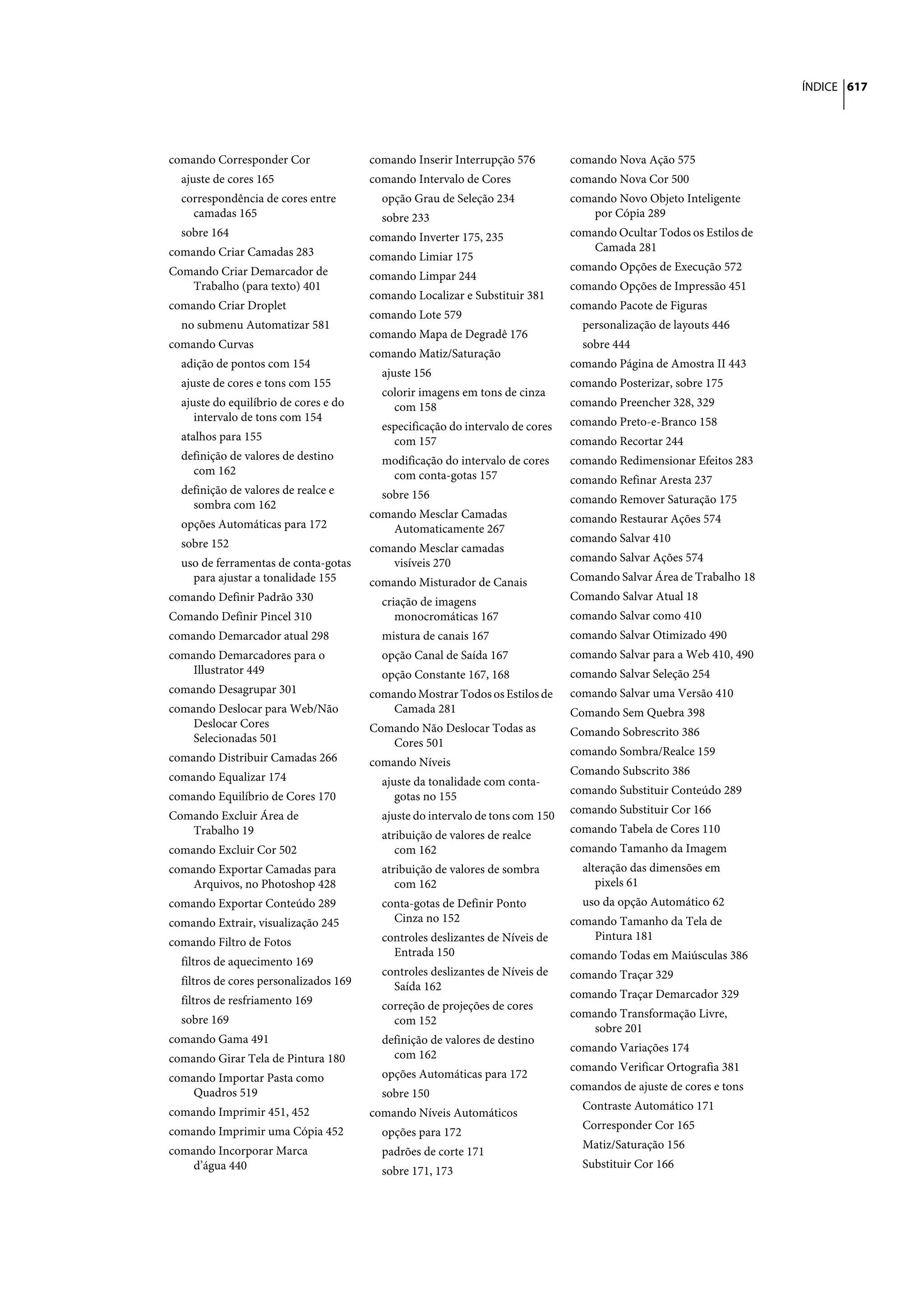 ÍNDICE 617




comando Corresponder Cor                comando Inserir Interrupção 576         comando Nova Ação 575
  ajuste de cores 165                   comando Intervalo de Cores              comando Nova Cor 500
  correspondência de cores entre          opção Grau de Seleção 234             comando Novo Objeto Inteligente
    camadas 165                           sobre 233                                 por Cópia 289
  sobre 164                             comando Inverter 175, 235               comando Ocultar Todos os Estilos de
comando Criar Camadas 283                                                           Camada 281
                                        comando Limiar 175
Comando Criar Demarcador de                                                     comando Opções de Execução 572
                                        comando Limpar 244
   Trabalho (para texto) 401                                                    comando Opções de Impressão 451
                                        comando Localizar e Substituir 381
comando Criar Droplet                                                           comando Pacote de Figuras
                                        comando Lote 579
  no submenu Automatizar 581                                                      personalização de layouts 446
                                        comando Mapa de Degradê 176
comando Curvas                                                                    sobre 444
                                        comando Matiz/Saturação
  adição de pontos com 154                                                      comando Página de Amostra II 443
                                          ajuste 156
  ajuste de cores e tons com 155                                                comando Posterizar, sobre 175
                                          colorir imagens em tons de cinza
  ajuste do equilíbrio de cores e do        com 158                             comando Preencher 328, 329
     intervalo de tons com 154                                                  comando Preto-e-Branco 158
                                          especificação do intervalo de cores
  atalhos para 155                          com 157                             comando Recortar 244
  definição de valores de destino         modificação do intervalo de cores     comando Redimensionar Efeitos 283
    com 162                                com conta-gotas 157                  comando Refinar Aresta 237
  definição de valores de realce e        sobre 156
    sombra com 162                                                              comando Remover Saturação 175
                                        comando Mesclar Camadas                 comando Restaurar Ações 574
  opções Automáticas para 172               Automaticamente 267
  sobre 152                                                                     comando Salvar 410
                                        comando Mesclar camadas
  uso de ferramentas de conta-gotas         visíveis 270                        comando Salvar Ações 574
    para ajustar a tonalidade 155       comando Misturador de Canais            Comando Salvar Área de Trabalho 18
comando Definir Padrão 330                criação de imagens                    Comando Salvar Atual 18
Comando Definir Pincel 310                   monocromáticas 167                 comando Salvar como 410
comando Demarcador atual 298              mistura de canais 167                 comando Salvar Otimizado 490
comando Demarcadores para o               opção Canal de Saída 167              comando Salvar para a Web 410, 490
    Illustrator 449                       opção Constante 167, 168              comando Salvar Seleção 254
comando Desagrupar 301                  comando Mostrar Todos os Estilos de     comando Salvar uma Versão 410
comando Deslocar para Web/Não               Camada 281                          Comando Sem Quebra 398
    Deslocar Cores                      Comando Não Deslocar Todas as           Comando Sobrescrito 386
    Selecionadas 501                       Cores 501
                                                                                comando Sombra/Realce 159
comando Distribuir Camadas 266          comando Níveis
                                                                                Comando Subscrito 386
comando Equalizar 174                     ajuste da tonalidade com conta-
                                                                                comando Substituir Conteúdo 289
comando Equilíbrio de Cores 170              gotas no 155
                                                                                comando Substituir Cor 166
Comando Excluir Área de                   ajuste do intervalo de tons com 150
   Trabalho 19                                                                  comando Tabela de Cores 110
                                          atribuição de valores de realce
comando Excluir Cor 502                      com 162                            comando Tamanho da Imagem
comando Exportar Camadas para             atribuição de valores de sombra         alteração das dimensões em
    Arquivos, no Photoshop 428               com 162                                 pixels 61
comando Exportar Conteúdo 289             conta-gotas de Definir Ponto            uso da opção Automático 62
comando Extrair, visualização 245           Cinza no 152                        comando Tamanho da Tela de
                                          controles deslizantes de Níveis de        Pintura 181
comando Filtro de Fotos
                                            Entrada 150                         comando Todas em Maiúsculas 386
  filtros de aquecimento 169
                                          controles deslizantes de Níveis de    comando Traçar 329
  filtros de cores personalizados 169       Saída 162
                                                                                comando Traçar Demarcador 329
  filtros de resfriamento 169             correção de projeções de cores
                                                                                comando Transformação Livre,
  sobre 169                                 com 152
                                                                                    sobre 201
comando Gama 491                          definição de valores de destino
                                                                                comando Variações 174
comando Girar Tela de Pintura 180           com 162
                                                                                comando Verificar Ortografia 381
comando Importar Pasta como               opções Automáticas para 172
                                                                                comandos de ajuste de cores e tons
    Quadros 519                           sobre 150
                                                                                  Contraste Automático 171
comando Imprimir 451, 452               comando Níveis Automáticos
                                                                                  Corresponder Cor 165
comando Imprimir uma Cópia 452            opções para 172
                                                                                  Matiz/Saturação 156
comando Incorporar Marca                  padrões de corte 171
    d’água 440                                                                    Substituir Cor 166
                                          sobre 171, 173
 