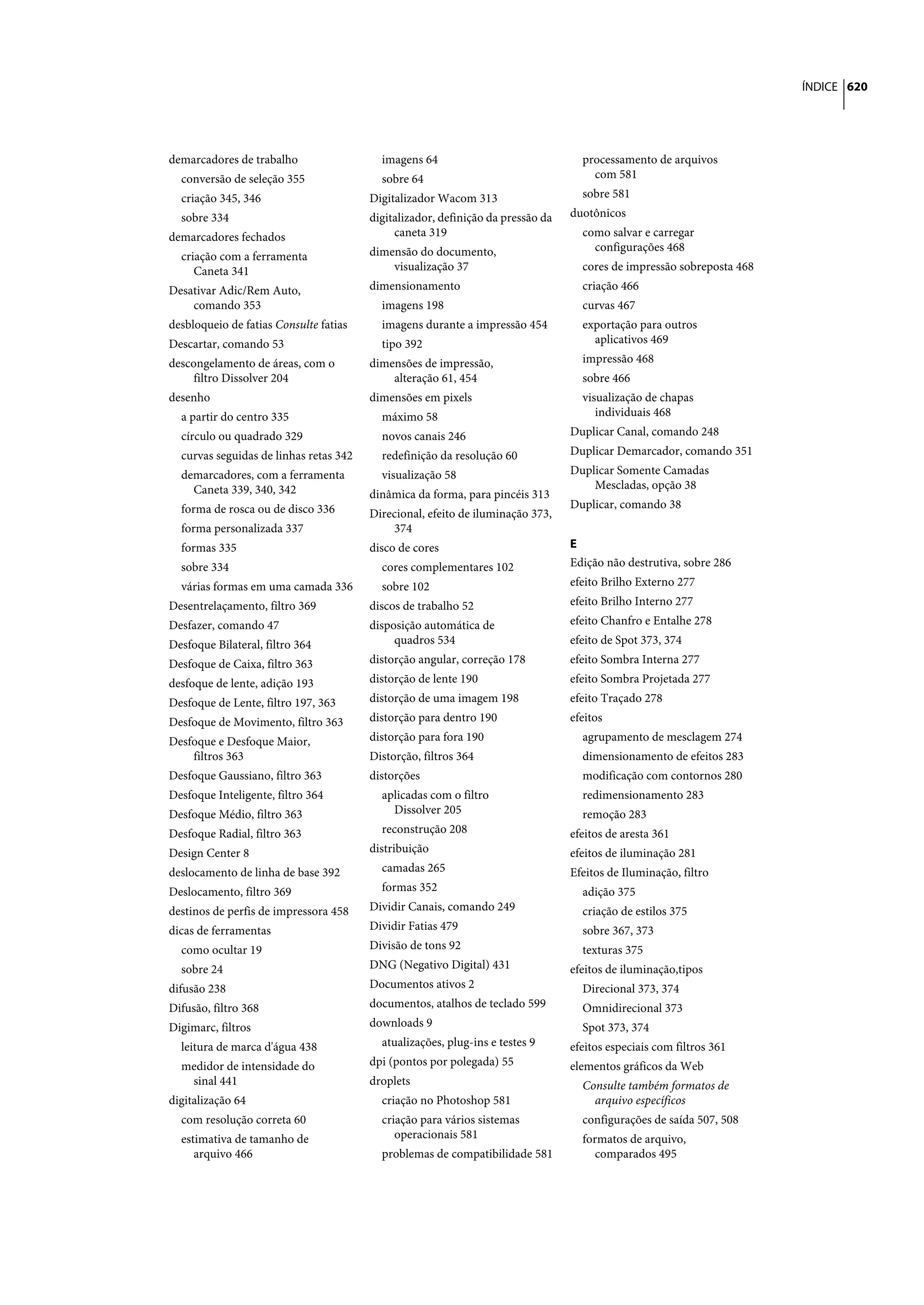 ÍNDICE 620




demarcadores de trabalho                  imagens 64                               processamento de arquivos
  conversão de seleção 355                sobre 64                                   com 581
  criação 345, 346                      Digitalizador Wacom 313                    sobre 581
  sobre 334                             digitalizador, definição da pressão da   duotônicos
demarcadores fechados                        caneta 319                            como salvar e carregar
                                        dimensão do documento,                       configurações 468
  criação com a ferramenta
     Caneta 341                             visualização 37                        cores de impressão sobreposta 468
Desativar Adic/Rem Auto,                dimensionamento                            criação 466
    comando 353                           imagens 198                              curvas 467
desbloqueio de fatias Consulte fatias     imagens durante a impressão 454          exportação para outros
Descartar, comando 53                     tipo 392                                   aplicativos 469
descongelamento de áreas, com o         dimensões de impressão,                    impressão 468
     filtro Dissolver 204                   alteração 61, 454                      sobre 466
desenho                                 dimensões em pixels                        visualização de chapas
  a partir do centro 335                  máximo 58                                   individuais 468
  círculo ou quadrado 329                 novos canais 246                       Duplicar Canal, comando 248
  curvas seguidas de linhas retas 342     redefinição da resolução 60            Duplicar Demarcador, comando 351
  demarcadores, com a ferramenta          visualização 58                        Duplicar Somente Camadas
    Caneta 339, 340, 342                                                             Mescladas, opção 38
                                        dinâmica da forma, para pincéis 313
  forma de rosca ou de disco 336                                                 Duplicar, comando 38
                                        Direcional, efeito de iluminação 373,
  forma personalizada 337                   374
  formas 335                            disco de cores                           E
  sobre 334                               cores complementares 102               Edição não destrutiva, sobre 286
  várias formas em uma camada 336         sobre 102                              efeito Brilho Externo 277
Desentrelaçamento, filtro 369           discos de trabalho 52                    efeito Brilho Interno 277
Desfazer, comando 47                    disposição automática de                 efeito Chanfro e Entalhe 278
Desfoque Bilateral, filtro 364               quadros 534                         efeito de Spot 373, 374
Desfoque de Caixa, filtro 363           distorção angular, correção 178          efeito Sombra Interna 277
desfoque de lente, adição 193           distorção de lente 190                   efeito Sombra Projetada 277
Desfoque de Lente, filtro 197, 363      distorção de uma imagem 198              efeito Traçado 278
Desfoque de Movimento, filtro 363       distorção para dentro 190                efeitos
Desfoque e Desfoque Maior,              distorção para fora 190                    agrupamento de mesclagem 274
    filtros 363                         Distorção, filtros 364                     dimensionamento de efeitos 283
Desfoque Gaussiano, filtro 363          distorções                                 modificação com contornos 280
Desfoque Inteligente, filtro 364          aplicadas com o filtro                   redimensionamento 283
Desfoque Médio, filtro 363                  Dissolver 205                          remoção 283
Desfoque Radial, filtro 363               reconstrução 208                       efeitos de aresta 361
Design Center 8                         distribuição                             efeitos de iluminação 281
deslocamento de linha de base 392         camadas 265                            Efeitos de Iluminação, filtro
Deslocamento, filtro 369                  formas 352                               adição 375
destinos de perfis de impressora 458    Dividir Canais, comando 249                criação de estilos 375
dicas de ferramentas                    Dividir Fatias 479                         sobre 367, 373
  como ocultar 19                       Divisão de tons 92                         texturas 375
  sobre 24                              DNG (Negativo Digital) 431               efeitos de iluminação,tipos
difusão 238                             Documentos ativos 2                        Direcional 373, 374
Difusão, filtro 368                     documentos, atalhos de teclado 599         Omnidirecional 373
Digimarc, filtros                       downloads 9                                Spot 373, 374
  leitura de marca d'água 438             atualizações, plug-ins e testes 9      efeitos especiais com filtros 361
  medidor de intensidade do             dpi (pontos por polegada) 55             elementos gráficos da Web
   sinal 441                            droplets                                   Consulte também formatos de
digitalização 64                          criação no Photoshop 581                   arquivo específicos
  com resolução correta 60                criação para vários sistemas             configurações de saída 507, 508
  estimativa de tamanho de                   operacionais 581                      formatos de arquivo,
     arquivo 466                          problemas de compatibilidade 581            comparados 495
 