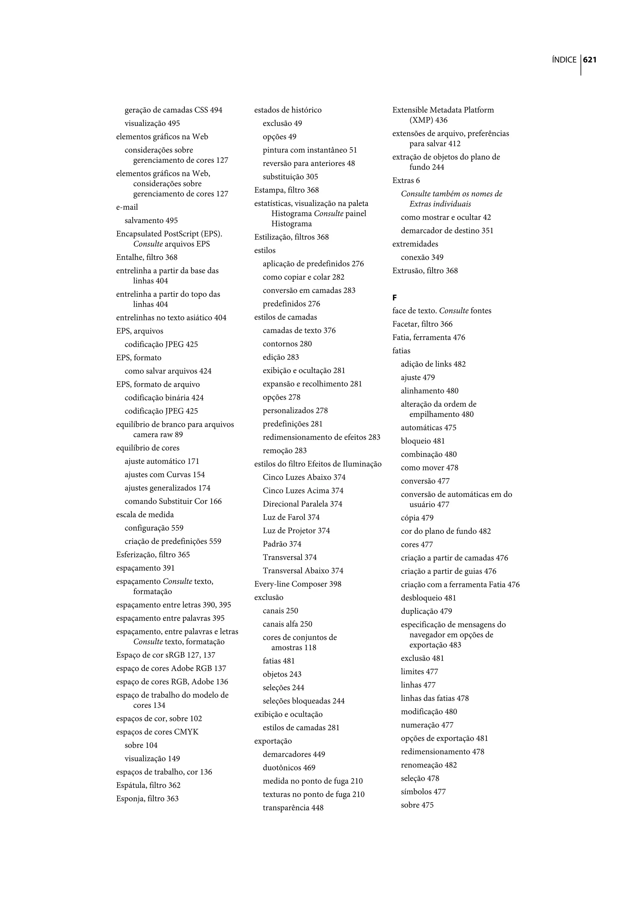 ÍNDICE 621




  geração de camadas CSS 494           estados de histórico                      Extensible Metadata Platform
  visualização 495                       exclusão 49                                 (XMP) 436
elementos gráficos na Web                opções 49                               extensões de arquivo, preferências
                                                                                      para salvar 412
  considerações sobre                    pintura com instantâneo 51
    gerenciamento de cores 127                                                   extração de objetos do plano de
                                         reversão para anteriores 48                  fundo 244
elementos gráficos na Web,               substituição 305
    considerações sobre                                                          Extras 6
    gerenciamento de cores 127         Estampa, filtro 368                         Consulte também os nomes de
e-mail                                 estatísticas, visualização na paleta          Extras individuais
                                             Histograma Consulte painel            como mostrar e ocultar 42
  salvamento 495                             Histograma
Encapsulated PostScript (EPS).                                                     demarcador de destino 351
                                       Estilização, filtros 368
    Consulte arquivos EPS                                                        extremidades
                                       estilos
Entalhe, filtro 368                                                                conexão 349
                                         aplicação de predefinidos 276
entrelinha a partir da base das                                                  Extrusão, filtro 368
     linhas 404                          como copiar e colar 282
entrelinha a partir do topo das          conversão em camadas 283
                                                                                 F
     linhas 404                          predefinidos 276
                                                                                 face de texto. Consulte fontes
entrelinhas no texto asiático 404      estilos de camadas
                                                                                 Facetar, filtro 366
EPS, arquivos                            camadas de texto 376
                                                                                 Fatia, ferramenta 476
  codificação JPEG 425                   contornos 280
                                                                                 fatias
EPS, formato                             edição 283
                                                                                   adição de links 482
  como salvar arquivos 424               exibição e ocultação 281
                                                                                   ajuste 479
EPS, formato de arquivo                  expansão e recolhimento 281
                                                                                   alinhamento 480
  codificação binária 424                opções 278
                                                                                   alteração da ordem de
  codificação JPEG 425                   personalizados 278                           empilhamento 480
equilíbrio de branco para arquivos       predefinições 281                         automáticas 475
     camera raw 89                       redimensionamento de efeitos 283          bloqueio 481
equilíbrio de cores                      remoção 283                               combinação 480
  ajuste automático 171                estilos do filtro Efeitos de Iluminação     como mover 478
  ajustes com Curvas 154                 Cinco Luzes Abaixo 374                    conversão 477
  ajustes generalizados 174              Cinco Luzes Acima 374                     conversão de automáticas em do
  comando Substituir Cor 166             Direcional Paralela 374                     usuário 477
escala de medida                         Luz de Farol 374                          cópia 479
  configuração 559                       Luz de Projetor 374                       cor do plano de fundo 482
  criação de predefinições 559           Padrão 374                                cores 477
Esferização, filtro 365                  Transversal 374                           criação a partir de camadas 476
espaçamento 391                          Transversal Abaixo 374                    criação a partir de guias 476
espaçamento Consulte texto,            Every-line Composer 398                     criação com a ferramenta Fatia 476
     formatação
                                       exclusão                                    desbloqueio 481
espaçamento entre letras 390, 395
                                         canais 250                                duplicação 479
espaçamento entre palavras 395
                                         canais alfa 250                           especificação de mensagens do
espaçamento, entre palavras e letras                                                 navegador em opções de
     Consulte texto, formatação          cores de conjuntos de
                                           amostras 118                              exportação 483
Espaço de cor sRGB 127, 137                                                        exclusão 481
                                         fatias 481
espaço de cores Adobe RGB 137                                                      limites 477
                                         objetos 243
espaço de cores RGB, Adobe 136                                                     linhas 477
                                         seleções 244
espaço de trabalho do modelo de                                                    linhas das fatias 478
     cores 134                           seleções bloqueadas 244
                                       exibição e ocultação                        modificação 480
espaços de cor, sobre 102
                                         estilos de camadas 281                    numeração 477
espaços de cores CMYK
                                       exportação                                  opções de exportação 481
  sobre 104
                                         demarcadores 449                          redimensionamento 478
  visualização 149
                                         duotônicos 469                            renomeação 482
espaços de trabalho, cor 136
                                         medida no ponto de fuga 210               seleção 478
Espátula, filtro 362
                                         texturas no ponto de fuga 210             símbolos 477
Esponja, filtro 363
                                         transparência 448                         sobre 475
 