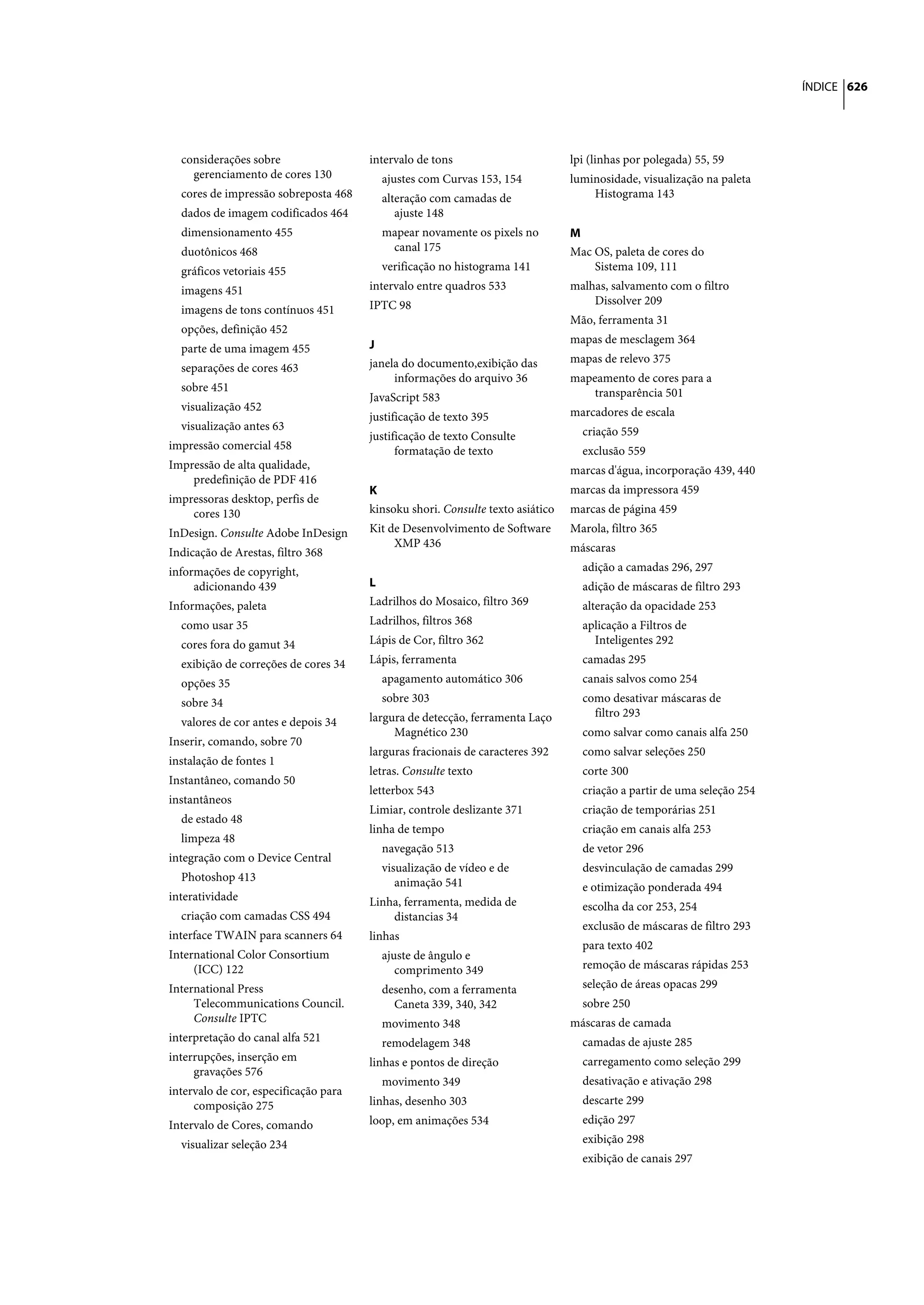 ÍNDICE 626




  considerações sobre                  intervalo de tons                        lpi (linhas por polegada) 55, 59
    gerenciamento de cores 130           ajustes com Curvas 153, 154            luminosidade, visualização na paleta
  cores de impressão sobreposta 468      alteração com camadas de                   Histograma 143
  dados de imagem codificados 464           ajuste 148
  dimensionamento 455                    mapear novamente os pixels no          M
  duotônicos 468                          canal 175                             Mac OS, paleta de cores do
  gráficos vetoriais 455                 verificação no histograma 141              Sistema 109, 111
  imagens 451                          intervalo entre quadros 533              malhas, salvamento com o filtro
                                       IPTC 98                                      Dissolver 209
  imagens de tons contínuos 451
                                                                                Mão, ferramenta 31
  opções, definição 452
                                       J                                        mapas de mesclagem 364
  parte de uma imagem 455
                                       janela do documento,exibição das         mapas de relevo 375
  separações de cores 463
                                            informações do arquivo 36           mapeamento de cores para a
  sobre 451                                                                         transparência 501
                                       JavaScript 583
  visualização 452                                                              marcadores de escala
                                       justificação de texto 395
  visualização antes 63                                                           criação 559
                                       justificação de texto Consulte
impressão comercial 458                      formatação de texto                  exclusão 559
Impressão de alta qualidade,                                                    marcas d'água, incorporação 439, 440
    predefinição de PDF 416
                                       K                                        marcas da impressora 459
impressoras desktop, perfis de
    cores 130                          kinsoku shori. Consulte texto asiático   marcas de página 459
InDesign. Consulte Adobe InDesign      Kit de Desenvolvimento de Software       Marola, filtro 365
                                            XMP 436                             máscaras
Indicação de Arestas, filtro 368
informações de copyright,                                                         adição a camadas 296, 297
     adicionando 439                   L                                          adição de máscaras de filtro 293
Informações, paleta                    Ladrilhos do Mosaico, filtro 369           alteração da opacidade 253
  como usar 35                         Ladrilhos, filtros 368                     aplicação a Filtros de
  cores fora do gamut 34               Lápis de Cor, filtro 362                     Inteligentes 292
  exibição de correções de cores 34    Lápis, ferramenta                          camadas 295
  opções 35                              apagamento automático 306                canais salvos como 254
  sobre 34                               sobre 303                                como desativar máscaras de
                                       largura de detecção, ferramenta Laço         filtro 293
  valores de cor antes e depois 34
                                            Magnético 230                         como salvar como canais alfa 250
Inserir, comando, sobre 70
                                       larguras fracionais de caracteres 392      como salvar seleções 250
instalação de fontes 1
                                       letras. Consulte texto                     corte 300
Instantâneo, comando 50
                                       letterbox 543                              criação a partir de uma seleção 254
instantâneos
                                       Limiar, controle deslizante 371            criação de temporárias 251
  de estado 48
                                       linha de tempo                             criação em canais alfa 253
  limpeza 48
                                         navegação 513                            de vetor 296
integração com o Device Central
                                         visualização de vídeo e de               desvinculação de camadas 299
  Photoshop 413                             animação 541                          e otimização ponderada 494
interatividade                         Linha, ferramenta, medida de               escolha da cor 253, 254
  criação com camadas CSS 494              distancias 34
                                                                                  exclusão de máscaras de filtro 293
interface TWAIN para scanners 64       linhas
                                                                                  para texto 402
International Color Consortium           ajuste de ângulo e
     (ICC) 122                              comprimento 349                       remoção de máscaras rápidas 253
International Press                      desenho, com a ferramenta                seleção de áreas opacas 299
     Telecommunications Council.           Caneta 339, 340, 342                   sobre 250
     Consulte IPTC                       movimento 348                          máscaras de camada
interpretação do canal alfa 521          remodelagem 348                          camadas de ajuste 285
interrupções, inserção em              linhas e pontos de direção                 carregamento como seleção 299
     gravações 576
                                         movimento 349                            desativação e ativação 298
intervalo de cor, especificação para
     composição 275                    linhas, desenho 303                        descarte 299

Intervalo de Cores, comando            loop, em animações 534                     edição 297

  visualizar seleção 234                                                          exibição 298
                                                                                  exibição de canais 297
 