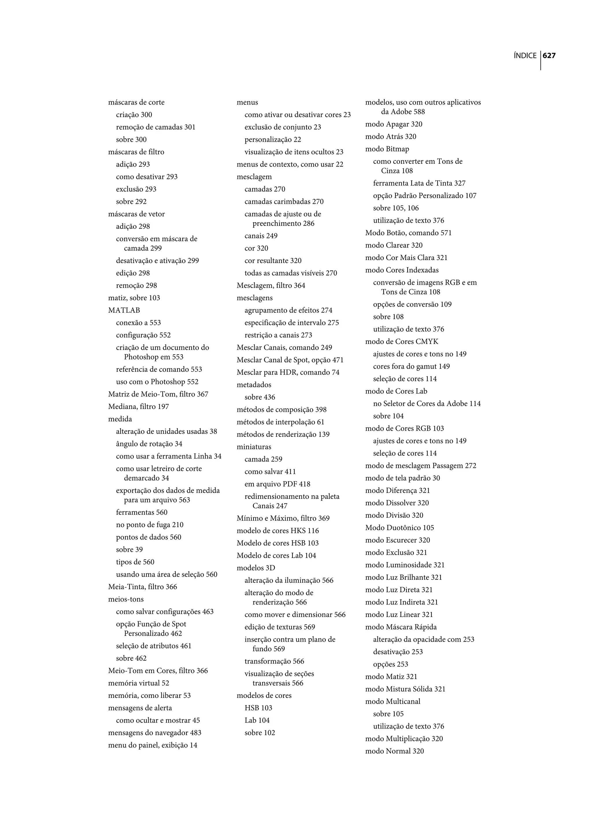 ÍNDICE 627




máscaras de corte                   menus                                 modelos, uso com outros aplicativos
  criação 300                         como ativar ou desativar cores 23      da Adobe 588
  remoção de camadas 301              exclusão de conjunto 23             modo Apagar 320
  sobre 300                           personalização 22                   modo Atrás 320
máscaras de filtro                    visualização de itens ocultos 23    modo Bitmap
  adição 293                        menus de contexto, como usar 22         como converter em Tons de
                                                                              Cinza 108
  como desativar 293                mesclagem
                                                                            ferramenta Lata de Tinta 327
  exclusão 293                        camadas 270
                                                                            opção Padrão Personalizado 107
  sobre 292                           camadas carimbadas 270
                                                                            sobre 105, 106
máscaras de vetor                     camadas de ajuste ou de
                                        preenchimento 286                   utilização de texto 376
  adição 298
                                      canais 249                          Modo Botão, comando 571
  conversão em máscara de
    camada 299                        cor 320                             modo Clarear 320
  desativação e ativação 299          cor resultante 320                  modo Cor Mais Clara 321
  edição 298                          todas as camadas visíveis 270       modo Cores Indexadas
  remoção 298                       Mesclagem, filtro 364                   conversão de imagens RGB e em
                                                                              Tons de Cinza 108
matiz, sobre 103                    mesclagens
                                                                            opções de conversão 109
MATLAB                                agrupamento de efeitos 274
                                                                            sobre 108
  conexão a 553                       especificação de intervalo 275
                                                                            utilização de texto 376
  configuração 552                    restrição a canais 273
                                                                          modo de Cores CMYK
  criação de um documento do        Mesclar Canais, comando 249
     Photoshop em 553                                                       ajustes de cores e tons no 149
                                    Mesclar Canal de Spot, opção 471
  referência de comando 553                                                 cores fora do gamut 149
                                    Mesclar para HDR, comando 74
  uso com o Photoshop 552                                                   seleção de cores 114
                                    metadados
Matriz de Meio-Tom, filtro 367                                            modo de Cores Lab
                                      sobre 436
Mediana, filtro 197                                                         no Seletor de Cores da Adobe 114
                                    métodos de composição 398
medida                                                                      sobre 104
                                    métodos de interpolação 61
  alteração de unidades usadas 38                                         modo de Cores RGB 103
                                    métodos de renderização 139
  ângulo de rotação 34                                                      ajustes de cores e tons no 149
                                    miniaturas
  como usar a ferramenta Linha 34                                           seleção de cores 114
                                      camada 259
  como usar letreiro de corte                                             modo de mesclagem Passagem 272
                                      como salvar 411
    demarcado 34                                                          modo de tela padrão 30
                                      em arquivo PDF 418
  exportação dos dados de medida                                          modo Diferença 321
    para um arquivo 563               redimensionamento na paleta
                                        Canais 247                        modo Dissolver 320
  ferramentas 560                                                         modo Divisão 320
                                    Mínimo e Máximo, filtro 369
  no ponto de fuga 210                                                    Modo Duotônico 105
                                    modelo de cores HKS 116
  pontos de dados 560                                                     modo Escurecer 320
                                    Modelo de cores HSB 103
  sobre 39                                                                modo Exclusão 321
                                    Modelo de cores Lab 104
  tipos de 560                                                            modo Luminosidade 321
                                    modelos 3D
  usando uma área de seleção 560                                          modo Luz Brilhante 321
                                      alteração da iluminação 566
Meia-Tinta, filtro 366                                                    modo Luz Direta 321
                                      alteração do modo de
meios-tons                               renderização 566                 modo Luz Indireta 321
  como salvar configurações 463       como mover e dimensionar 566        modo Luz Linear 321
  opção Função de Spot                edição de texturas 569              modo Máscara Rápida
    Personalizado 462
                                      inserção contra um plano de           alteração da opacidade com 253
  seleção de atributos 461               fundo 569                          desativação 253
  sobre 462                           transformação 566                     opções 253
Meio-Tom em Cores, filtro 366         visualização de seções              modo Matiz 321
memória virtual 52                       transversais 566
                                                                          modo Mistura Sólida 321
memória, como liberar 53            modelos de cores
                                                                          modo Multicanal
mensagens de alerta                   HSB 103
                                                                            sobre 105
  como ocultar e mostrar 45           Lab 104
                                                                            utilização de texto 376
mensagens do navegador 483            sobre 102
                                                                          modo Multiplicação 320
menu do painel, exibição 14
                                                                          modo Normal 320
 