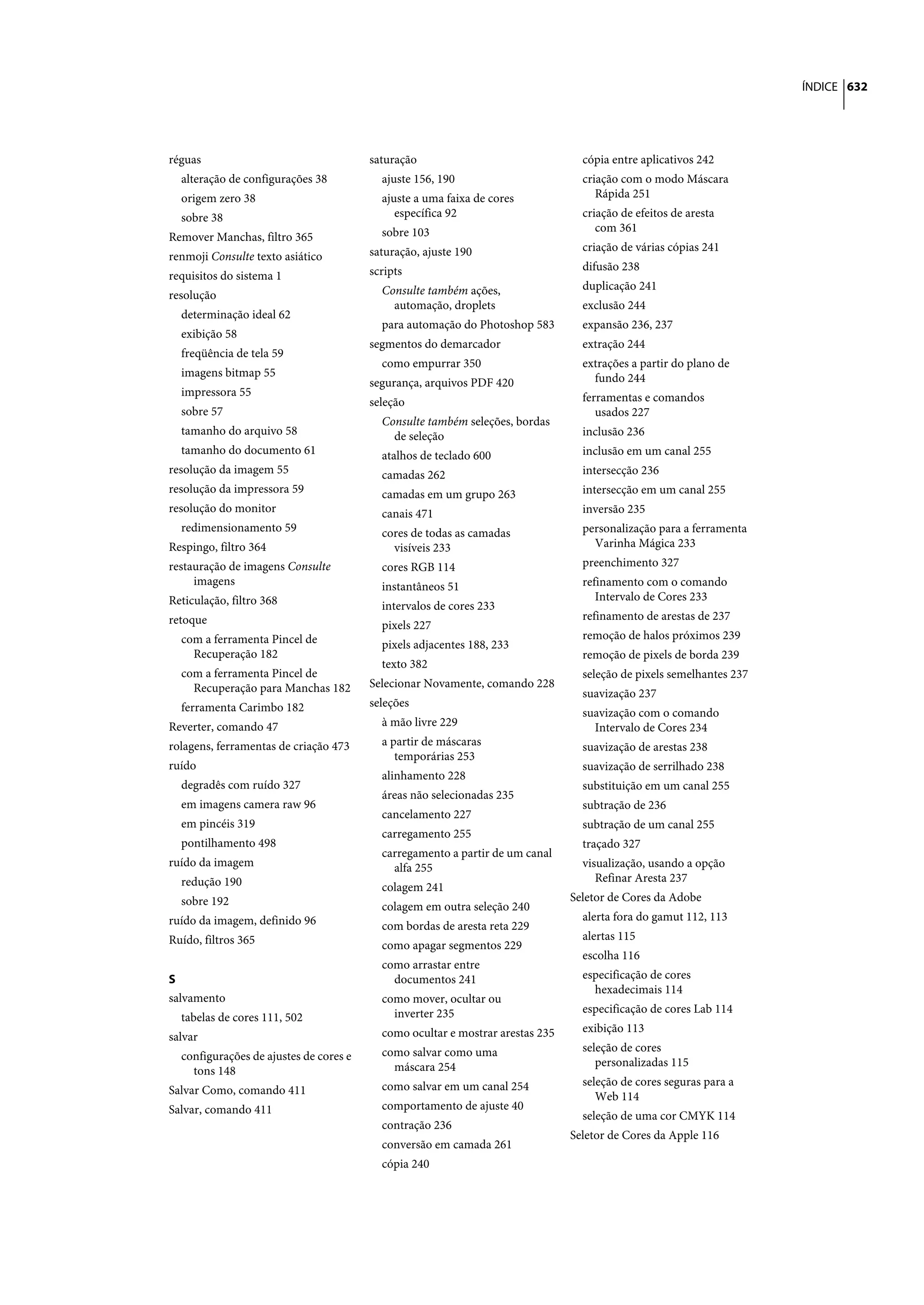 ÍNDICE 632




réguas                                  saturação                                cópia entre aplicativos 242
  alteração de configurações 38           ajuste 156, 190                        criação com o modo Máscara
  origem zero 38                          ajuste a uma faixa de cores               Rápida 251
  sobre 38                                   específica 92                       criação de efeitos de aresta
                                          sobre 103                                 com 361
Remover Manchas, filtro 365
                                        saturação, ajuste 190                    criação de várias cópias 241
renmoji Consulte texto asiático
                                        scripts                                  difusão 238
requisitos do sistema 1
                                          Consulte também ações,                 duplicação 241
resolução
                                            automação, droplets                  exclusão 244
  determinação ideal 62
                                          para automação do Photoshop 583        expansão 236, 237
  exibição 58
                                        segmentos do demarcador                  extração 244
  freqüência de tela 59
                                          como empurrar 350                      extrações a partir do plano de
  imagens bitmap 55                                                                fundo 244
                                        segurança, arquivos PDF 420
  impressora 55                                                                  ferramentas e comandos
                                        seleção
  sobre 57                                                                          usados 227
                                          Consulte também seleções, bordas
  tamanho do arquivo 58                     de seleção                           inclusão 236
  tamanho do documento 61                 atalhos de teclado 600                 inclusão em um canal 255
resolução da imagem 55                    camadas 262                            intersecção 236
resolução da impressora 59                camadas em um grupo 263                intersecção em um canal 255
resolução do monitor                      canais 471                             inversão 235
  redimensionamento 59                    cores de todas as camadas              personalização para a ferramenta
Respingo, filtro 364                        visíveis 233                           Varinha Mágica 233
restauração de imagens Consulte           cores RGB 114                          preenchimento 327
     imagens                              instantâneos 51                        refinamento com o comando
Reticulação, filtro 368                                                             Intervalo de Cores 233
                                          intervalos de cores 233
retoque                                                                          refinamento de arestas de 237
                                          pixels 227
  com a ferramenta Pincel de                                                     remoção de halos próximos 239
                                          pixels adjacentes 188, 233
    Recuperação 182                                                              remoção de pixels de borda 239
                                          texto 382
  com a ferramenta Pincel de                                                     seleção de pixels semelhantes 237
    Recuperação para Manchas 182        Selecionar Novamente, comando 228
                                                                                 suavização 237
  ferramenta Carimbo 182                seleções
                                                                                 suavização com o comando
Reverter, comando 47                      à mão livre 229                          Intervalo de Cores 234
rolagens, ferramentas de criação 473      a partir de máscaras                   suavização de arestas 238
                                             temporárias 253
ruído                                                                            suavização de serrilhado 238
                                          alinhamento 228
  degradês com ruído 327                                                         substituição em um canal 255
                                          áreas não selecionadas 235
  em imagens camera raw 96                                                       subtração de 236
                                          cancelamento 227
  em pincéis 319                                                                 subtração de um canal 255
                                          carregamento 255
  pontilhamento 498                                                              traçado 327
                                          carregamento a partir de um canal
ruído da imagem                             alfa 255                             visualização, usando a opção
  redução 190                                                                       Refinar Aresta 237
                                          colagem 241
  sobre 192                                                                    Seletor de Cores da Adobe
                                          colagem em outra seleção 240
ruído da imagem, definido 96                                                     alerta fora do gamut 112, 113
                                          com bordas de aresta reta 229
Ruído, filtros 365                                                               alertas 115
                                          como apagar segmentos 229
                                                                                 escolha 116
                                          como arrastar entre
S                                           documentos 241                       especificação de cores
                                                                                   hexadecimais 114
salvamento                                como mover, ocultar ou
                                            inverter 235                         especificação de cores Lab 114
  tabelas de cores 111, 502
                                          como ocultar e mostrar arestas 235     exibição 113
salvar
                                          como salvar como uma                   seleção de cores
  configurações de ajustes de cores e
                                            máscara 254                             personalizadas 115
    tons 148
                                          como salvar em um canal 254            seleção de cores seguras para a
Salvar Como, comando 411
                                                                                    Web 114
Salvar, comando 411                       comportamento de ajuste 40
                                                                                 seleção de uma cor CMYK 114
                                          contração 236
                                                                               Seletor de Cores da Apple 116
                                          conversão em camada 261
                                          cópia 240
 