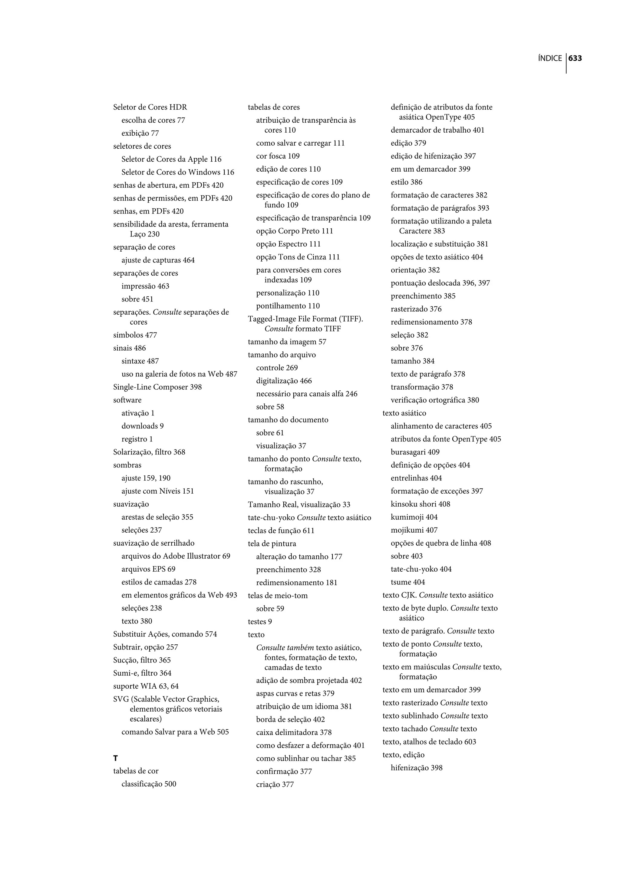 ÍNDICE 633




Seletor de Cores HDR                   tabelas de cores                          definição de atributos da fonte
  escolha de cores 77                    atribuição de transparência às            asiática OpenType 405
  exibição 77                               cores 110                            demarcador de trabalho 401
seletores de cores                       como salvar e carregar 111              edição 379
  Seletor de Cores da Apple 116          cor fosca 109                           edição de hifenização 397
  Seletor de Cores do Windows 116        edição de cores 110                     em um demarcador 399
senhas de abertura, em PDFs 420          especificação de cores 109              estilo 386
senhas de permissões, em PDFs 420        especificação de cores do plano de      formatação de caracteres 382
                                           fundo 109                             formatação de parágrafos 393
senhas, em PDFs 420
                                         especificação de transparência 109      formatação utilizando a paleta
sensibilidade da aresta, ferramenta
     Laço 230                            opção Corpo Preto 111                      Caractere 383
separação de cores                       opção Espectro 111                      localização e substituição 381
  ajuste de capturas 464                 opção Tons de Cinza 111                 opções de texto asiático 404
separações de cores                      para conversões em cores                orientação 382
                                           indexadas 109                         pontuação deslocada 396, 397
  impressão 463
                                         personalização 110                      preenchimento 385
  sobre 451
                                         pontilhamento 110                       rasterizado 376
separações. Consulte separações de
     cores                             Tagged-Image File Format (TIFF).          redimensionamento 378
                                           Consulte formato TIFF
símbolos 477                                                                     seleção 382
                                       tamanho da imagem 57
sinais 486                                                                       sobre 376
                                       tamanho do arquivo
  sintaxe 487                                                                    tamanho 384
                                         controle 269
  uso na galeria de fotos na Web 487                                             texto de parágrafo 378
                                         digitalização 466
Single-Line Composer 398                                                         transformação 378
                                         necessário para canais alfa 246
software                                                                         verificação ortográfica 380
                                         sobre 58
  ativação 1                                                                   texto asiático
                                       tamanho do documento
  downloads 9                                                                    alinhamento de caracteres 405
                                         sobre 61
  registro 1                                                                     atributos da fonte OpenType 405
                                         visualização 37
Solarização, filtro 368                                                          burasagari 409
                                       tamanho do ponto Consulte texto,
sombras                                    formatação                            definição de opções 404
  ajuste 159, 190                      tamanho do rascunho,                      entrelinhas 404
  ajuste com Níveis 151                    visualização 37                       formatação de exceções 397
suavização                             Tamanho Real, visualização 33             kinsoku shori 408
  arestas de seleção 355               tate-chu-yoko Consulte texto asiático     kumimoji 404
  seleções 237                         teclas de função 611                      mojikumi 407
suavização de serrilhado               tela de pintura                           opções de quebra de linha 408
  arquivos do Adobe Illustrator 69       alteração do tamanho 177                sobre 403
  arquivos EPS 69                        preenchimento 328                       tate-chu-yoko 404
  estilos de camadas 278                 redimensionamento 181                   tsume 404
  em elementos gráficos da Web 493     telas de meio-tom                       texto CJK. Consulte texto asiático
  seleções 238                           sobre 59                              texto de byte duplo. Consulte texto
  texto 380                            testes 9                                     asiático
Substituir Ações, comando 574          texto                                   texto de parágrafo. Consulte texto
Subtrair, opção 257                      Consulte também texto asiático,       texto de ponto Consulte texto,
                                           fontes, formatação de texto,             formatação
Sucção, filtro 365
                                           camadas de texto                    texto em maiúsculas Consulte texto,
Sumi-e, filtro 364                                                                  formatação
                                         adição de sombra projetada 402
suporte WIA 63, 64                                                             texto em um demarcador 399
                                         aspas curvas e retas 379
SVG (Scalable Vector Graphics,                                                 texto rasterizado Consulte texto
   elementos gráficos vetoriais          atribuição de um idioma 381
   escalares)                            borda de seleção 402                  texto sublinhado Consulte texto
  comando Salvar para a Web 505          caixa delimitadora 378                texto tachado Consulte texto
                                         como desfazer a deformação 401        texto, atalhos de teclado 603
T                                        como sublinhar ou tachar 385          texto, edição
tabelas de cor                           confirmação 377                         hifenização 398
  classificação 500                      criação 377
 