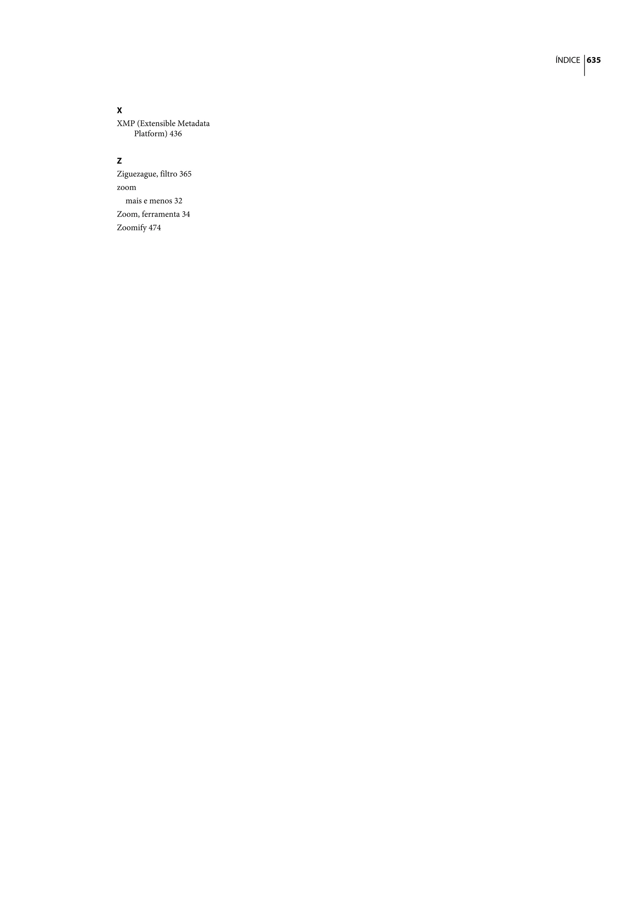 ÍNDICE 635




X
XMP (Extensible Metadata
   Platform) 436


Z
Ziguezague, filtro 365
zoom
  mais e menos 32
Zoom, ferramenta 34
Zoomify 474
 
