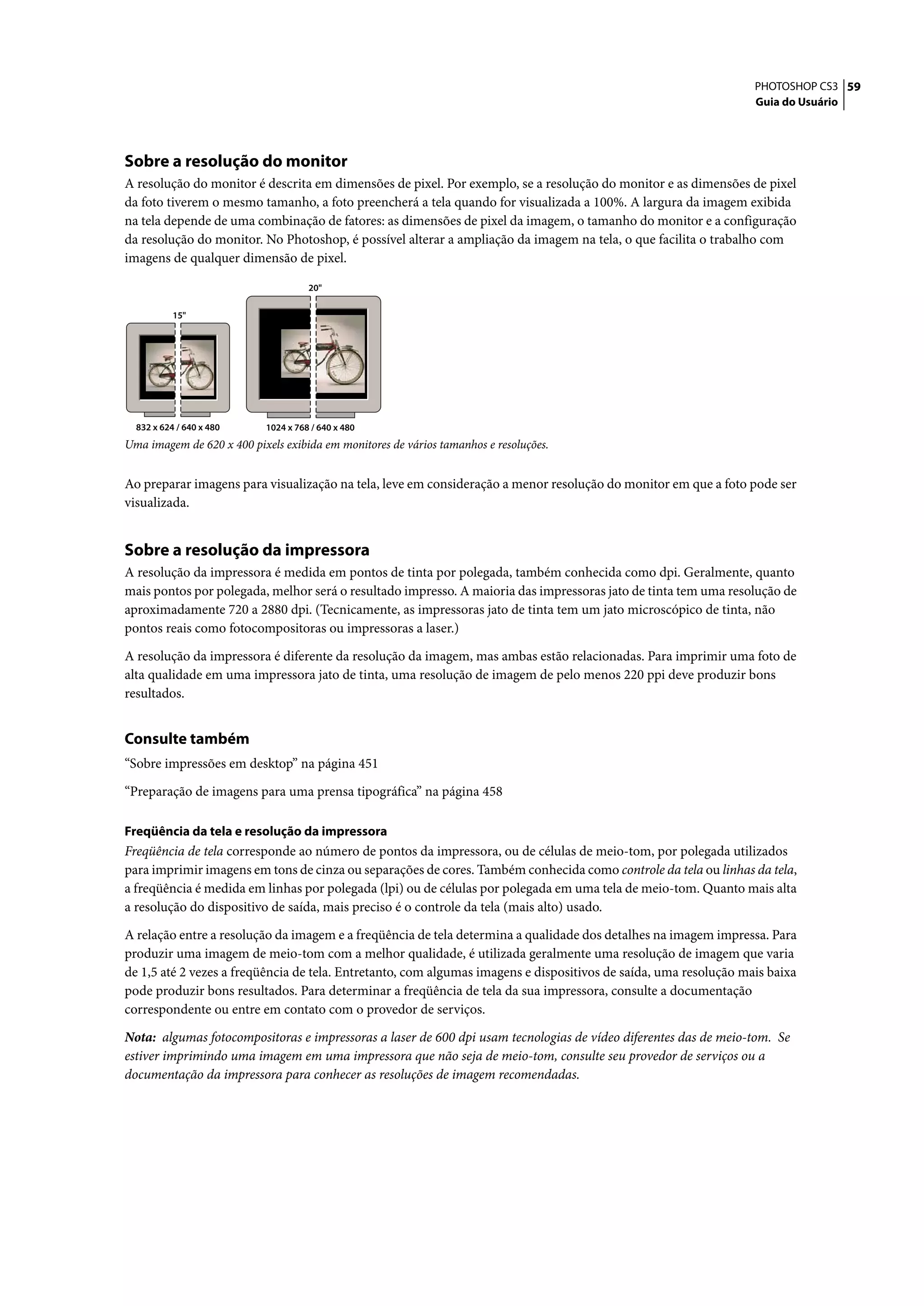 PHOTOSHOP CS3 59
                                                                                                                  Guia do Usuário




Sobre a resolução do monitor
A resolução do monitor é descrita em dimensões de pixel. Por exemplo, se a resolução do monitor e as dimensões de pixel
da foto tiverem o mesmo tamanho, a foto preencherá a tela quando for visualizada a 100%. A largura da imagem exibida
na tela depende de uma combinação de fatores: as dimensões de pixel da imagem, o tamanho do monitor e a configuração
da resolução do monitor. No Photoshop, é possível alterar a ampliação da imagem na tela, o que facilita o trabalho com
imagens de qualquer dimensão de pixel.

                                      20"

           15"




  832 x 624 / 640 x 480     1024 x 768 / 640 x 480
Uma imagem de 620 x 400 pixels exibida em monitores de vários tamanhos e resoluções.


Ao preparar imagens para visualização na tela, leve em consideração a menor resolução do monitor em que a foto pode ser
visualizada.


Sobre a resolução da impressora
A resolução da impressora é medida em pontos de tinta por polegada, também conhecida como dpi. Geralmente, quanto
mais pontos por polegada, melhor será o resultado impresso. A maioria das impressoras jato de tinta tem uma resolução de
aproximadamente 720 a 2880 dpi. (Tecnicamente, as impressoras jato de tinta tem um jato microscópico de tinta, não
pontos reais como fotocompositoras ou impressoras a laser.)

A resolução da impressora é diferente da resolução da imagem, mas ambas estão relacionadas. Para imprimir uma foto de
alta qualidade em uma impressora jato de tinta, uma resolução de imagem de pelo menos 220 ppi deve produzir bons
resultados.


Consulte também
“Sobre impressões em desktop” na página 451
“Preparação de imagens para uma prensa tipográfica” na página 458

Freqüência da tela e resolução da impressora
Freqüência de tela corresponde ao número de pontos da impressora, ou de células de meio-tom, por polegada utilizados
para imprimir imagens em tons de cinza ou separações de cores. Também conhecida como controle da tela ou linhas da tela,
a freqüência é medida em linhas por polegada (lpi) ou de células por polegada em uma tela de meio-tom. Quanto mais alta
a resolução do dispositivo de saída, mais preciso é o controle da tela (mais alto) usado.

A relação entre a resolução da imagem e a freqüência de tela determina a qualidade dos detalhes na imagem impressa. Para
produzir uma imagem de meio-tom com a melhor qualidade, é utilizada geralmente uma resolução de imagem que varia
de 1,5 até 2 vezes a freqüência de tela. Entretanto, com algumas imagens e dispositivos de saída, uma resolução mais baixa
pode produzir bons resultados. Para determinar a freqüência de tela da sua impressora, consulte a documentação
correspondente ou entre em contato com o provedor de serviços.

Nota: algumas fotocompositoras e impressoras a laser de 600 dpi usam tecnologias de vídeo diferentes das de meio-tom. Se
estiver imprimindo uma imagem em uma impressora que não seja de meio-tom, consulte seu provedor de serviços ou a
documentação da impressora para conhecer as resoluções de imagem recomendadas.
 