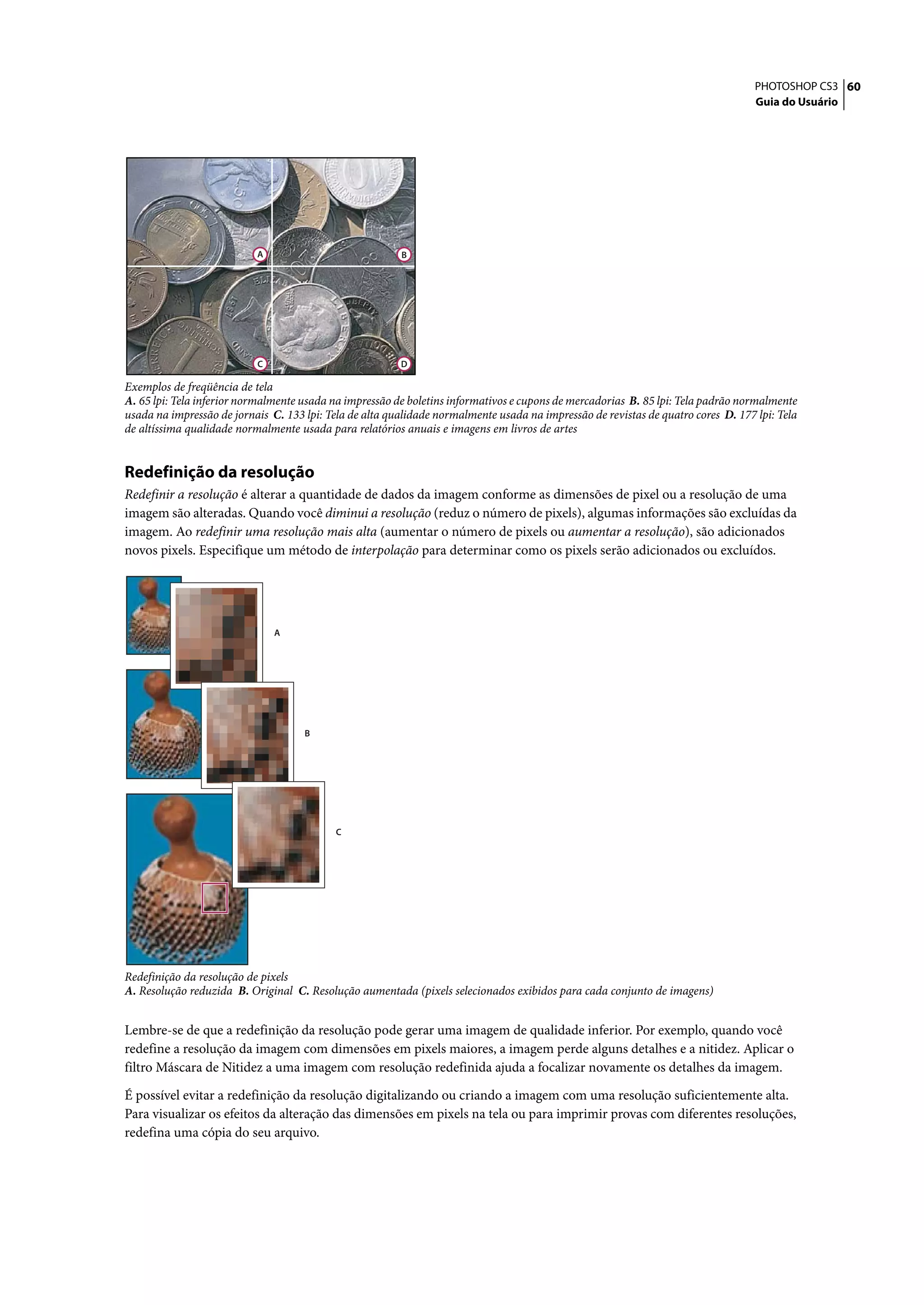 PHOTOSHOP CS3 60
                                                                                                                                   Guia do Usuário




                           A                             B




                           C                             D

Exemplos de freqüência de tela
A. 65 lpi: Tela inferior normalmente usada na impressão de boletins informativos e cupons de mercadorias B. 85 lpi: Tela padrão normalmente
usada na impressão de jornais C. 133 lpi: Tela de alta qualidade normalmente usada na impressão de revistas de quatro cores D. 177 lpi: Tela
de altíssima qualidade normalmente usada para relatórios anuais e imagens em livros de artes


Redefinição da resolução
Redefinir a resolução é alterar a quantidade de dados da imagem conforme as dimensões de pixel ou a resolução de uma
imagem são alteradas. Quando você diminui a resolução (reduz o número de pixels), algumas informações são excluídas da
imagem. Ao redefinir uma resolução mais alta (aumentar o número de pixels ou aumentar a resolução), são adicionados
novos pixels. Especifique um método de interpolação para determinar como os pixels serão adicionados ou excluídos.




                               A




                                     B




                                           C




Redefinição da resolução de pixels
A. Resolução reduzida B. Original C. Resolução aumentada (pixels selecionados exibidos para cada conjunto de imagens)


Lembre-se de que a redefinição da resolução pode gerar uma imagem de qualidade inferior. Por exemplo, quando você
redefine a resolução da imagem com dimensões em pixels maiores, a imagem perde alguns detalhes e a nitidez. Aplicar o
filtro Máscara de Nitidez a uma imagem com resolução redefinida ajuda a focalizar novamente os detalhes da imagem.

É possível evitar a redefinição da resolução digitalizando ou criando a imagem com uma resolução suficientemente alta.
Para visualizar os efeitos da alteração das dimensões em pixels na tela ou para imprimir provas com diferentes resoluções,
redefina uma cópia do seu arquivo.
 