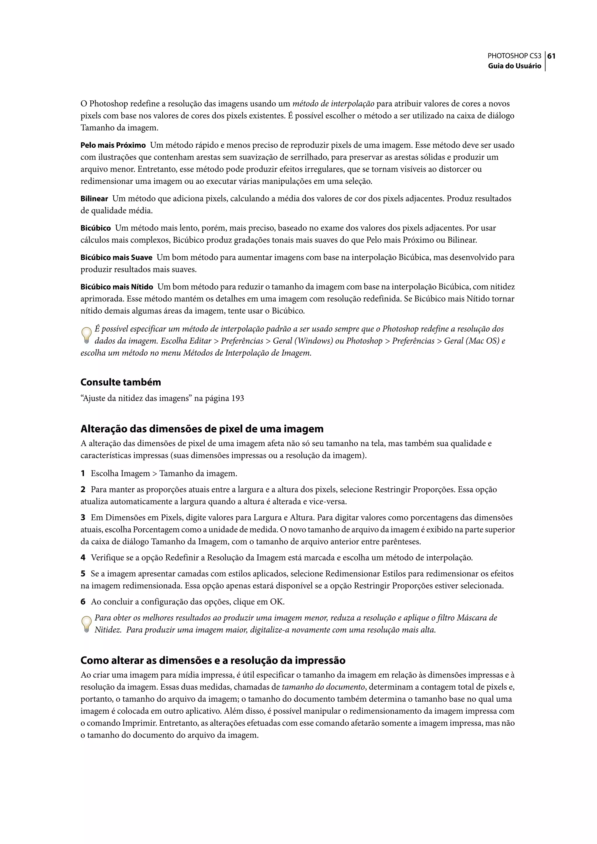 PHOTOSHOP CS3 61
                                                                                                                    Guia do Usuário




O Photoshop redefine a resolução das imagens usando um método de interpolação para atribuir valores de cores a novos
pixels com base nos valores de cores dos pixels existentes. É possível escolher o método a ser utilizado na caixa de diálogo
Tamanho da imagem.
Pelo mais Próximo Um método rápido e menos preciso de reproduzir pixels de uma imagem. Esse método deve ser usado
com ilustrações que contenham arestas sem suavização de serrilhado, para preservar as arestas sólidas e produzir um
arquivo menor. Entretanto, esse método pode produzir efeitos irregulares, que se tornam visíveis ao distorcer ou
redimensionar uma imagem ou ao executar várias manipulações em uma seleção.
Bilinear Um método que adiciona pixels, calculando a média dos valores de cor dos pixels adjacentes. Produz resultados
de qualidade média.
Bicúbico Um método mais lento, porém, mais preciso, baseado no exame dos valores dos pixels adjacentes. Por usar
cálculos mais complexos, Bicúbico produz gradações tonais mais suaves do que Pelo mais Próximo ou Bilinear.
Bicúbico mais Suave Um bom método para aumentar imagens com base na interpolação Bicúbica, mas desenvolvido para
produzir resultados mais suaves.
Bicúbico mais Nítido Um bom método para reduzir o tamanho da imagem com base na interpolação Bicúbica, com nitidez
aprimorada. Esse método mantém os detalhes em uma imagem com resolução redefinida. Se Bicúbico mais Nítido tornar
nítido demais algumas áreas da imagem, tente usar o Bicúbico.
    É possível especificar um método de interpolação padrão a ser usado sempre que o Photoshop redefine a resolução dos
    dados da imagem. Escolha Editar > Preferências > Geral (Windows) ou Photoshop > Preferências > Geral (Mac OS) e
escolha um método no menu Métodos de Interpolação de Imagem.


Consulte também
“Ajuste da nitidez das imagens” na página 193


Alteração das dimensões de pixel de uma imagem
A alteração das dimensões de pixel de uma imagem afeta não só seu tamanho na tela, mas também sua qualidade e
características impressas (suas dimensões impressas ou a resolução da imagem).

1 Escolha Imagem > Tamanho da imagem.
2 Para manter as proporções atuais entre a largura e a altura dos pixels, selecione Restringir Proporções. Essa opção
atualiza automaticamente a largura quando a altura é alterada e vice-versa.
3 Em Dimensões em Pixels, digite valores para Largura e Altura. Para digitar valores como porcentagens das dimensões
atuais, escolha Porcentagem como a unidade de medida. O novo tamanho de arquivo da imagem é exibido na parte superior
da caixa de diálogo Tamanho da Imagem, com o tamanho de arquivo anterior entre parênteses.
4 Verifique se a opção Redefinir a Resolução da Imagem está marcada e escolha um método de interpolação.
5 Se a imagem apresentar camadas com estilos aplicados, selecione Redimensionar Estilos para redimensionar os efeitos
na imagem redimensionada. Essa opção apenas estará disponível se a opção Restringir Proporções estiver selecionada.
6 Ao concluir a configuração das opções, clique em OK.
    Para obter os melhores resultados ao produzir uma imagem menor, reduza a resolução e aplique o filtro Máscara de
    Nitidez. Para produzir uma imagem maior, digitalize-a novamente com uma resolução mais alta.


Como alterar as dimensões e a resolução da impressão
Ao criar uma imagem para mídia impressa, é útil especificar o tamanho da imagem em relação às dimensões impressas e à
resolução da imagem. Essas duas medidas, chamadas de tamanho do documento, determinam a contagem total de pixels e,
portanto, o tamanho do arquivo da imagem; o tamanho do documento também determina o tamanho base no qual uma
imagem é colocada em outro aplicativo. Além disso, é possível manipular o redimensionamento da imagem impressa com
o comando Imprimir. Entretanto, as alterações efetuadas com esse comando afetarão somente a imagem impressa, mas não
o tamanho do documento do arquivo da imagem.
 