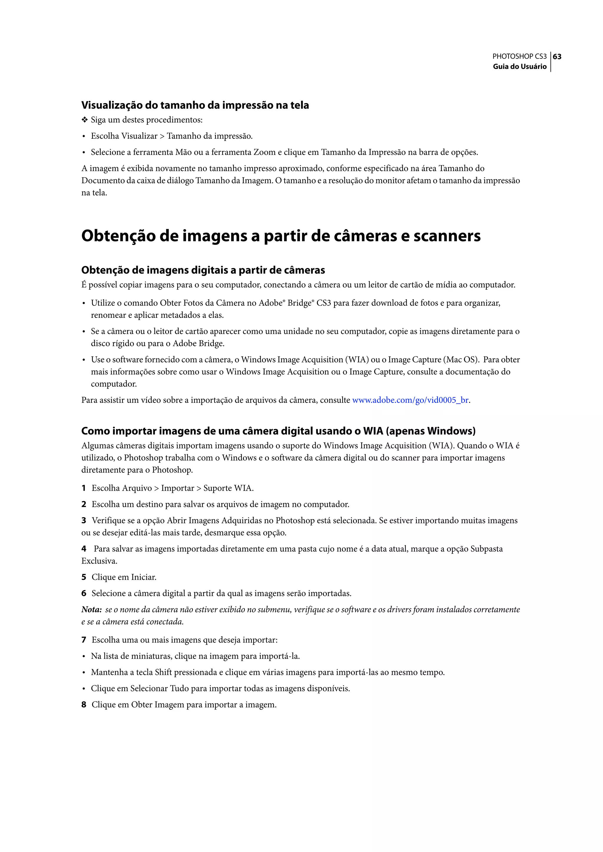 PHOTOSHOP CS3 63
                                                                                                                    Guia do Usuário




Visualização do tamanho da impressão na tela
❖ Siga um destes procedimentos:
• Escolha Visualizar > Tamanho da impressão.
• Selecione a ferramenta Mão ou a ferramenta Zoom e clique em Tamanho da Impressão na barra de opções.
A imagem é exibida novamente no tamanho impresso aproximado, conforme especificado na área Tamanho do
Documento da caixa de diálogo Tamanho da Imagem. O tamanho e a resolução do monitor afetam o tamanho da impressão
na tela.




Obtenção de imagens a partir de câmeras e scanners
Obtenção de imagens digitais a partir de câmeras
É possível copiar imagens para o seu computador, conectando a câmera ou um leitor de cartão de mídia ao computador.

• Utilize o comando Obter Fotos da Câmera no Adobe® Bridge® CS3 para fazer download de fotos e para organizar,
  renomear e aplicar metadados a elas.
• Se a câmera ou o leitor de cartão aparecer como uma unidade no seu computador, copie as imagens diretamente para o
  disco rígido ou para o Adobe Bridge.
• Use o software fornecido com a câmera, o Windows Image Acquisition (WIA) ou o Image Capture (Mac OS). Para obter
  mais informações sobre como usar o Windows Image Acquisition ou o Image Capture, consulte a documentação do
  computador.
Para assistir um vídeo sobre a importação de arquivos da câmera, consulte www.adobe.com/go/vid0005_br.


Como importar imagens de uma câmera digital usando o WIA (apenas Windows)
Algumas câmeras digitais importam imagens usando o suporte do Windows Image Acquisition (WIA). Quando o WIA é
utilizado, o Photoshop trabalha com o Windows e o software da câmera digital ou do scanner para importar imagens
diretamente para o Photoshop.

1 Escolha Arquivo > Importar > Suporte WIA.
2 Escolha um destino para salvar os arquivos de imagem no computador.
3 Verifique se a opção Abrir Imagens Adquiridas no Photoshop está selecionada. Se estiver importando muitas imagens
ou se desejar editá-las mais tarde, desmarque essa opção.
4 Para salvar as imagens importadas diretamente em uma pasta cujo nome é a data atual, marque a opção Subpasta
Exclusiva.
5 Clique em Iniciar.
6 Selecione a câmera digital a partir da qual as imagens serão importadas.
Nota: se o nome da câmera não estiver exibido no submenu, verifique se o software e os drivers foram instalados corretamente
e se a câmera está conectada.

7 Escolha uma ou mais imagens que deseja importar:
• Na lista de miniaturas, clique na imagem para importá-la.
• Mantenha a tecla Shift pressionada e clique em várias imagens para importá-las ao mesmo tempo.
• Clique em Selecionar Tudo para importar todas as imagens disponíveis.
8 Clique em Obter Imagem para importar a imagem.
 