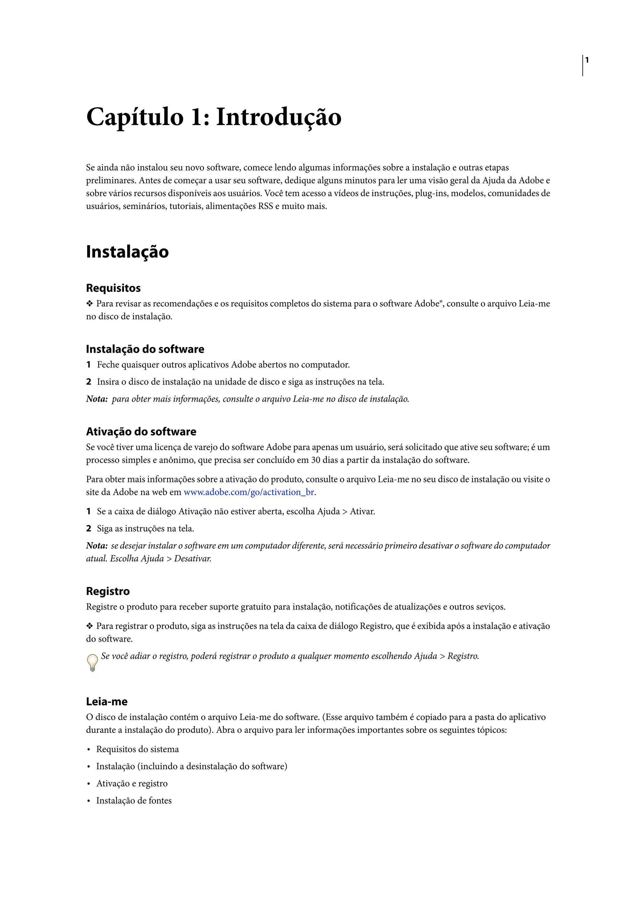 1




Capítulo 1: Introdução
Se ainda não instalou seu novo software, comece lendo algumas informações sobre a instalação e outras etapas
preliminares. Antes de começar a usar seu software, dedique alguns minutos para ler uma visão geral da Ajuda da Adobe e
sobre vários recursos disponíveis aos usuários. Você tem acesso a vídeos de instruções, plug-ins, modelos, comunidades de
usuários, seminários, tutoriais, alimentações RSS e muito mais.




Instalação
Requisitos
❖ Para revisar as recomendações e os requisitos completos do sistema para o software Adobe®, consulte o arquivo Leia-me
no disco de instalação.


Instalação do software
1 Feche quaisquer outros aplicativos Adobe abertos no computador.
2 Insira o disco de instalação na unidade de disco e siga as instruções na tela.
Nota: para obter mais informações, consulte o arquivo Leia-me no disco de instalação.


Ativação do software
Se você tiver uma licença de varejo do software Adobe para apenas um usuário, será solicitado que ative seu software; é um
processo simples e anônimo, que precisa ser concluído em 30 dias a partir da instalação do software.

Para obter mais informações sobre a ativação do produto, consulte o arquivo Leia-me no seu disco de instalação ou visite o
site da Adobe na web em www.adobe.com/go/activation_br.

1 Se a caixa de diálogo Ativação não estiver aberta, escolha Ajuda > Ativar.
2 Siga as instruções na tela.
Nota: se desejar instalar o software em um computador diferente, será necessário primeiro desativar o software do computador
atual. Escolha Ajuda > Desativar.


Registro
Registre o produto para receber suporte gratuito para instalação, notificações de atualizações e outros seviços.

❖ Para registrar o produto, siga as instruções na tela da caixa de diálogo Registro, que é exibida após a instalação e ativação
do software.
    Se você adiar o registro, poderá registrar o produto a qualquer momento escolhendo Ajuda > Registro.



Leia-me
O disco de instalação contém o arquivo Leia-me do software. (Esse arquivo também é copiado para a pasta do aplicativo
durante a instalação do produto). Abra o arquivo para ler informações importantes sobre os seguintes tópicos:

• Requisitos do sistema
• Instalação (incluindo a desinstalação do software)
• Ativação e registro
• Instalação de fontes
 
