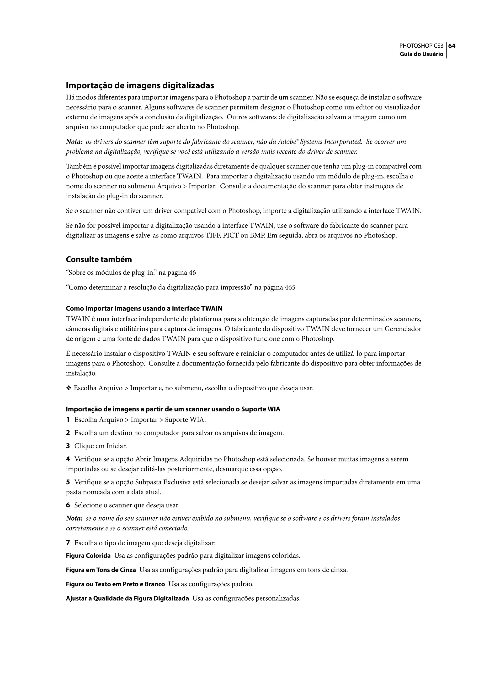 PHOTOSHOP CS3 64
                                                                                                                   Guia do Usuário




Importação de imagens digitalizadas
Há modos diferentes para importar imagens para o Photoshop a partir de um scanner. Não se esqueça de instalar o software
necessário para o scanner. Alguns softwares de scanner permitem designar o Photoshop como um editor ou visualizador
externo de imagens após a conclusão da digitalização. Outros softwares de digitalização salvam a imagem como um
arquivo no computador que pode ser aberto no Photoshop.

Nota: os drivers do scanner têm suporte do fabricante do scanner, não da Adobe® Systems Incorporated. Se ocorrer um
problema na digitalização, verifique se você está utilizando a versão mais recente do driver de scanner.

Também é possível importar imagens digitalizadas diretamente de qualquer scanner que tenha um plug-in compatível com
o Photoshop ou que aceite a interface TWAIN. Para importar a digitalização usando um módulo de plug-in, escolha o
nome do scanner no submenu Arquivo > Importar. Consulte a documentação do scanner para obter instruções de
instalação do plug-in do scanner.

Se o scanner não contiver um driver compatível com o Photoshop, importe a digitalização utilizando a interface TWAIN.

Se não for possível importar a digitalização usando a interface TWAIN, use o software do fabricante do scanner para
digitalizar as imagens e salve-as como arquivos TIFF, PICT ou BMP. Em seguida, abra os arquivos no Photoshop.


Consulte também
“Sobre os módulos de plug-in.” na página 46

“Como determinar a resolução da digitalização para impressão” na página 465

Como importar imagens usando a interface TWAIN
TWAIN é uma interface independente de plataforma para a obtenção de imagens capturadas por determinados scanners,
câmeras digitais e utilitários para captura de imagens. O fabricante do dispositivo TWAIN deve fornecer um Gerenciador
de origem e uma fonte de dados TWAIN para que o dispositivo funcione com o Photoshop.

É necessário instalar o dispositivo TWAIN e seu software e reiniciar o computador antes de utilizá-lo para importar
imagens para o Photoshop. Consulte a documentação fornecida pelo fabricante do dispositivo para obter informações de
instalação.

❖ Escolha Arquivo > Importar e, no submenu, escolha o dispositivo que deseja usar.


Importação de imagens a partir de um scanner usando o Suporte WIA
1 Escolha Arquivo > Importar > Suporte WIA.
2 Escolha um destino no computador para salvar os arquivos de imagem.
3 Clique em Iniciar.
4 Verifique se a opção Abrir Imagens Adquiridas no Photoshop está selecionada. Se houver muitas imagens a serem
importadas ou se desejar editá-las posteriormente, desmarque essa opção.
5 Verifique se a opção Subpasta Exclusiva está selecionada se desejar salvar as imagens importadas diretamente em uma
pasta nomeada com a data atual.
6 Selecione o scanner que deseja usar.
Nota: se o nome do seu scanner não estiver exibido no submenu, verifique se o software e os drivers foram instalados
corretamente e se o scanner está conectado.

7 Escolha o tipo de imagem que deseja digitalizar:
Figura Colorida Usa as configurações padrão para digitalizar imagens coloridas.

Figura em Tons de Cinza Usa as configurações padrão para digitalizar imagens em tons de cinza.

Figura ou Texto em Preto e Branco Usa as configurações padrão.

Ajustar a Qualidade da Figura Digitalizada Usa as configurações personalizadas.
 
