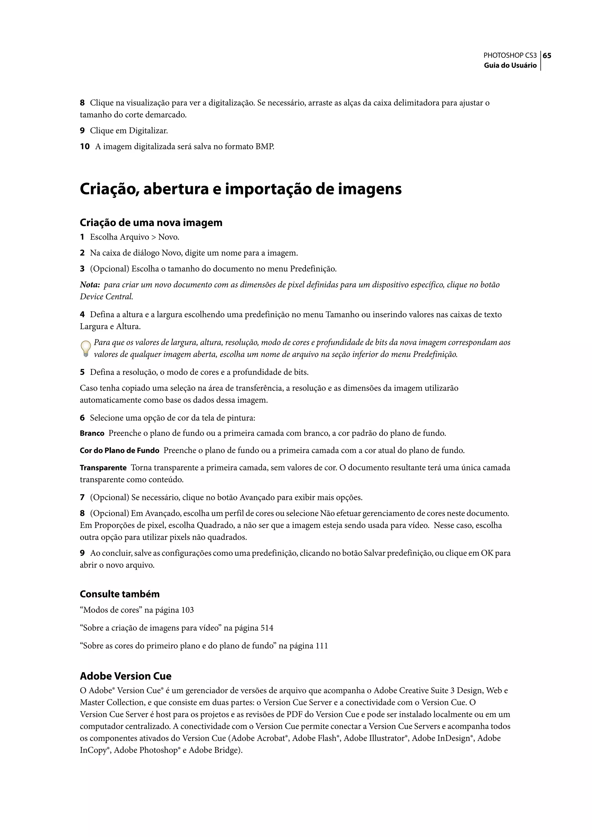 PHOTOSHOP CS3 65
                                                                                                                     Guia do Usuário




8 Clique na visualização para ver a digitalização. Se necessário, arraste as alças da caixa delimitadora para ajustar o
tamanho do corte demarcado.
9 Clique em Digitalizar.
10 A imagem digitalizada será salva no formato BMP.




Criação, abertura e importação de imagens
Criação de uma nova imagem
1 Escolha Arquivo > Novo.
2 Na caixa de diálogo Novo, digite um nome para a imagem.
3 (Opcional) Escolha o tamanho do documento no menu Predefinição.
Nota: para criar um novo documento com as dimensões de pixel definidas para um dispositivo específico, clique no botão
Device Central.

4 Defina a altura e a largura escolhendo uma predefinição no menu Tamanho ou inserindo valores nas caixas de texto
Largura e Altura.
    Para que os valores de largura, altura, resolução, modo de cores e profundidade de bits da nova imagem correspondam aos
    valores de qualquer imagem aberta, escolha um nome de arquivo na seção inferior do menu Predefinição.

5 Defina a resolução, o modo de cores e a profundidade de bits.
Caso tenha copiado uma seleção na área de transferência, a resolução e as dimensões da imagem utilizarão
automaticamente como base os dados dessa imagem.

6 Selecione uma opção de cor da tela de pintura:
Branco Preenche o plano de fundo ou a primeira camada com branco, a cor padrão do plano de fundo.

Cor do Plano de Fundo Preenche o plano de fundo ou a primeira camada com a cor atual do plano de fundo.

Transparente Torna transparente a primeira camada, sem valores de cor. O documento resultante terá uma única camada
transparente como conteúdo.

7 (Opcional) Se necessário, clique no botão Avançado para exibir mais opções.
8 (Opcional) Em Avançado, escolha um perfil de cores ou selecione Não efetuar gerenciamento de cores neste documento.
Em Proporções de pixel, escolha Quadrado, a não ser que a imagem esteja sendo usada para vídeo. Nesse caso, escolha
outra opção para utilizar pixels não quadrados.
9 Ao concluir, salve as configurações como uma predefinição, clicando no botão Salvar predefinição, ou clique em OK para
abrir o novo arquivo.


Consulte também
“Modos de cores” na página 103

“Sobre a criação de imagens para vídeo” na página 514

“Sobre as cores do primeiro plano e do plano de fundo” na página 111


Adobe Version Cue
O Adobe® Version Cue® é um gerenciador de versões de arquivo que acompanha o Adobe Creative Suite 3 Design, Web e
Master Collection, e que consiste em duas partes: o Version Cue Server e a conectividade com o Version Cue. O
Version Cue Server é host para os projetos e as revisões de PDF do Version Cue e pode ser instalado localmente ou em um
computador centralizado. A conectividade com o Version Cue permite conectar a Version Cue Servers e acompanha todos
os componentes ativados do Version Cue (Adobe Acrobat®, Adobe Flash®, Adobe Illustrator®, Adobe InDesign®, Adobe
InCopy®, Adobe Photoshop® e Adobe Bridge).
 