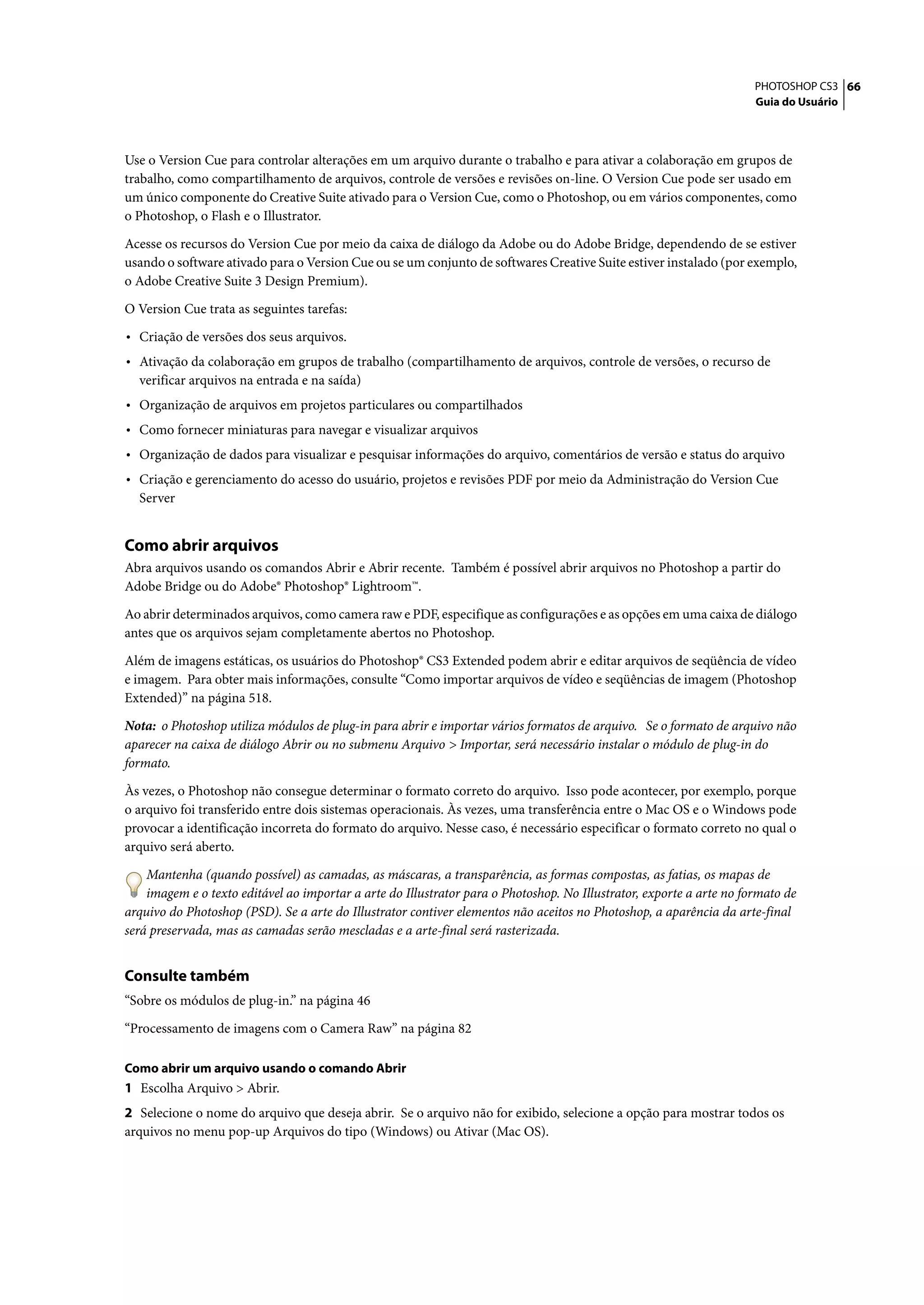 PHOTOSHOP CS3 66
                                                                                                                      Guia do Usuário




Use o Version Cue para controlar alterações em um arquivo durante o trabalho e para ativar a colaboração em grupos de
trabalho, como compartilhamento de arquivos, controle de versões e revisões on-line. O Version Cue pode ser usado em
um único componente do Creative Suite ativado para o Version Cue, como o Photoshop, ou em vários componentes, como
o Photoshop, o Flash e o Illustrator.

Acesse os recursos do Version Cue por meio da caixa de diálogo da Adobe ou do Adobe Bridge, dependendo de se estiver
usando o software ativado para o Version Cue ou se um conjunto de softwares Creative Suite estiver instalado (por exemplo,
o Adobe Creative Suite 3 Design Premium).

O Version Cue trata as seguintes tarefas:

• Criação de versões dos seus arquivos.
• Ativação da colaboração em grupos de trabalho (compartilhamento de arquivos, controle de versões, o recurso de
  verificar arquivos na entrada e na saída)
• Organização de arquivos em projetos particulares ou compartilhados
• Como fornecer miniaturas para navegar e visualizar arquivos
• Organização de dados para visualizar e pesquisar informações do arquivo, comentários de versão e status do arquivo
• Criação e gerenciamento do acesso do usuário, projetos e revisões PDF por meio da Administração do Version Cue
  Server


Como abrir arquivos
Abra arquivos usando os comandos Abrir e Abrir recente. Também é possível abrir arquivos no Photoshop a partir do
Adobe Bridge ou do Adobe® Photoshop® Lightroom™.

Ao abrir determinados arquivos, como camera raw e PDF, especifique as configurações e as opções em uma caixa de diálogo
antes que os arquivos sejam completamente abertos no Photoshop.

Além de imagens estáticas, os usuários do Photoshop® CS3 Extended podem abrir e editar arquivos de seqüência de vídeo
e imagem. Para obter mais informações, consulte “Como importar arquivos de vídeo e seqüências de imagem (Photoshop
Extended)” na página 518.

Nota: o Photoshop utiliza módulos de plug-in para abrir e importar vários formatos de arquivo. Se o formato de arquivo não
aparecer na caixa de diálogo Abrir ou no submenu Arquivo > Importar, será necessário instalar o módulo de plug-in do
formato.

Às vezes, o Photoshop não consegue determinar o formato correto do arquivo. Isso pode acontecer, por exemplo, porque
o arquivo foi transferido entre dois sistemas operacionais. Às vezes, uma transferência entre o Mac OS e o Windows pode
provocar a identificação incorreta do formato do arquivo. Nesse caso, é necessário especificar o formato correto no qual o
arquivo será aberto.

    Mantenha (quando possível) as camadas, as máscaras, a transparência, as formas compostas, as fatias, os mapas de
    imagem e o texto editável ao importar a arte do Illustrator para o Photoshop. No Illustrator, exporte a arte no formato de
arquivo do Photoshop (PSD). Se a arte do Illustrator contiver elementos não aceitos no Photoshop, a aparência da arte-final
será preservada, mas as camadas serão mescladas e a arte-final será rasterizada.


Consulte também
“Sobre os módulos de plug-in.” na página 46

“Processamento de imagens com o Camera Raw” na página 82

Como abrir um arquivo usando o comando Abrir
1 Escolha Arquivo > Abrir.
2 Selecione o nome do arquivo que deseja abrir. Se o arquivo não for exibido, selecione a opção para mostrar todos os
arquivos no menu pop-up Arquivos do tipo (Windows) ou Ativar (Mac OS).
 