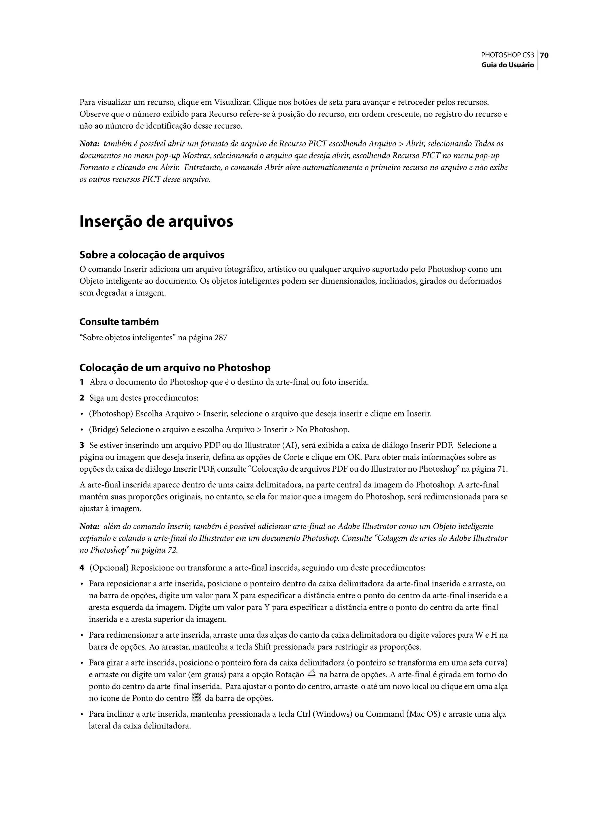 PHOTOSHOP CS3 70
                                                                                                                    Guia do Usuário




Para visualizar um recurso, clique em Visualizar. Clique nos botões de seta para avançar e retroceder pelos recursos.
Observe que o número exibido para Recurso refere-se à posição do recurso, em ordem crescente, no registro do recurso e
não ao número de identificação desse recurso.

Nota: também é possível abrir um formato de arquivo de Recurso PICT escolhendo Arquivo > Abrir, selecionando Todos os
documentos no menu pop-up Mostrar, selecionando o arquivo que deseja abrir, escolhendo Recurso PICT no menu pop-up
Formato e clicando em Abrir. Entretanto, o comando Abrir abre automaticamente o primeiro recurso no arquivo e não exibe
os outros recursos PICT desse arquivo.




Inserção de arquivos
Sobre a colocação de arquivos
O comando Inserir adiciona um arquivo fotográfico, artístico ou qualquer arquivo suportado pelo Photoshop como um
Objeto inteligente ao documento. Os objetos inteligentes podem ser dimensionados, inclinados, girados ou deformados
sem degradar a imagem.


Consulte também
“Sobre objetos inteligentes” na página 287


Colocação de um arquivo no Photoshop
1 Abra o documento do Photoshop que é o destino da arte-final ou foto inserida.
2 Siga um destes procedimentos:
• (Photoshop) Escolha Arquivo > Inserir, selecione o arquivo que deseja inserir e clique em Inserir.
• (Bridge) Selecione o arquivo e escolha Arquivo > Inserir > No Photoshop.
3 Se estiver inserindo um arquivo PDF ou do Illustrator (AI), será exibida a caixa de diálogo Inserir PDF. Selecione a
página ou imagem que deseja inserir, defina as opções de Corte e clique em OK. Para obter mais informações sobre as
opções da caixa de diálogo Inserir PDF, consulte “Colocação de arquivos PDF ou do Illustrator no Photoshop” na página 71.
A arte-final inserida aparece dentro de uma caixa delimitadora, na parte central da imagem do Photoshop. A arte-final
mantém suas proporções originais, no entanto, se ela for maior que a imagem do Photoshop, será redimensionada para se
ajustar à imagem.
Nota: além do comando Inserir, também é possível adicionar arte-final ao Adobe Illustrator como um Objeto inteligente
copiando e colando a arte-final do Illustrator em um documento Photoshop. Consulte “Colagem de artes do Adobe Illustrator
no Photoshop” na página 72.

4 (Opcional) Reposicione ou transforme a arte-final inserida, seguindo um deste procedimentos:
• Para reposicionar a arte inserida, posicione o ponteiro dentro da caixa delimitadora da arte-final inserida e arraste, ou
  na barra de opções, digite um valor para X para especificar a distância entre o ponto do centro da arte-final inserida e a
  aresta esquerda da imagem. Digite um valor para Y para especificar a distância entre o ponto do centro da arte-final
  inserida e a aresta superior da imagem.
• Para redimensionar a arte inserida, arraste uma das alças do canto da caixa delimitadora ou digite valores para W e H na
  barra de opções. Ao arrastar, mantenha a tecla Shift pressionada para restringir as proporções.
• Para girar a arte inserida, posicione o ponteiro fora da caixa delimitadora (o ponteiro se transforma em uma seta curva)
  e arraste ou digite um valor (em graus) para a opção Rotação       na barra de opções. A arte-final é girada em torno do
  ponto do centro da arte-final inserida. Para ajustar o ponto do centro, arraste-o até um novo local ou clique em uma alça
  no ícone de Ponto do centro       da barra de opções.
• Para inclinar a arte inserida, mantenha pressionada a tecla Ctrl (Windows) ou Command (Mac OS) e arraste uma alça
  lateral da caixa delimitadora.
 