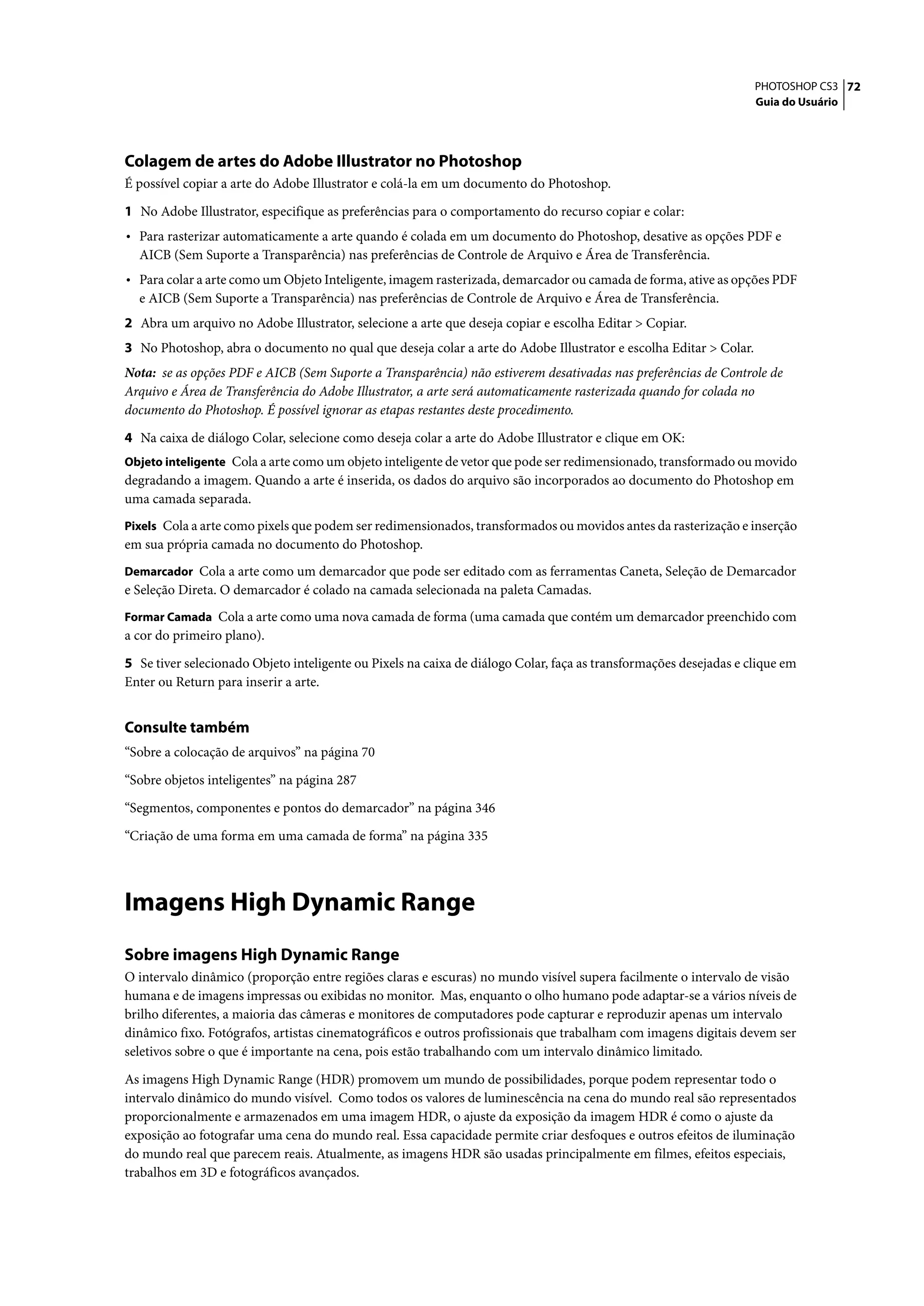 PHOTOSHOP CS3 72
                                                                                                                   Guia do Usuário




Colagem de artes do Adobe Illustrator no Photoshop
É possível copiar a arte do Adobe Illustrator e colá-la em um documento do Photoshop.

1 No Adobe Illustrator, especifique as preferências para o comportamento do recurso copiar e colar:
• Para rasterizar automaticamente a arte quando é colada em um documento do Photoshop, desative as opções PDF e
  AICB (Sem Suporte a Transparência) nas preferências de Controle de Arquivo e Área de Transferência.
• Para colar a arte como um Objeto Inteligente, imagem rasterizada, demarcador ou camada de forma, ative as opções PDF
  e AICB (Sem Suporte a Transparência) nas preferências de Controle de Arquivo e Área de Transferência.
2 Abra um arquivo no Adobe Illustrator, selecione a arte que deseja copiar e escolha Editar > Copiar.
3 No Photoshop, abra o documento no qual que deseja colar a arte do Adobe Illustrator e escolha Editar > Colar.
Nota: se as opções PDF e AICB (Sem Suporte a Transparência) não estiverem desativadas nas preferências de Controle de
Arquivo e Área de Transferência do Adobe Illustrator, a arte será automaticamente rasterizada quando for colada no
documento do Photoshop. É possível ignorar as etapas restantes deste procedimento.

4 Na caixa de diálogo Colar, selecione como deseja colar a arte do Adobe Illustrator e clique em OK:
Objeto inteligente Cola a arte como um objeto inteligente de vetor que pode ser redimensionado, transformado ou movido
degradando a imagem. Quando a arte é inserida, os dados do arquivo são incorporados ao documento do Photoshop em
uma camada separada.
Pixels Cola a arte como pixels que podem ser redimensionados, transformados ou movidos antes da rasterização e inserção
em sua própria camada no documento do Photoshop.
Demarcador Cola a arte como um demarcador que pode ser editado com as ferramentas Caneta, Seleção de Demarcador
e Seleção Direta. O demarcador é colado na camada selecionada na paleta Camadas.
Formar Camada Cola a arte como uma nova camada de forma (uma camada que contém um demarcador preenchido com
a cor do primeiro plano).

5 Se tiver selecionado Objeto inteligente ou Pixels na caixa de diálogo Colar, faça as transformações desejadas e clique em
Enter ou Return para inserir a arte.


Consulte também
“Sobre a colocação de arquivos” na página 70

“Sobre objetos inteligentes” na página 287

“Segmentos, componentes e pontos do demarcador” na página 346

“Criação de uma forma em uma camada de forma” na página 335




Imagens High Dynamic Range
Sobre imagens High Dynamic Range
O intervalo dinâmico (proporção entre regiões claras e escuras) no mundo visível supera facilmente o intervalo de visão
humana e de imagens impressas ou exibidas no monitor. Mas, enquanto o olho humano pode adaptar-se a vários níveis de
brilho diferentes, a maioria das câmeras e monitores de computadores pode capturar e reproduzir apenas um intervalo
dinâmico fixo. Fotógrafos, artistas cinematográficos e outros profissionais que trabalham com imagens digitais devem ser
seletivos sobre o que é importante na cena, pois estão trabalhando com um intervalo dinâmico limitado.

As imagens High Dynamic Range (HDR) promovem um mundo de possibilidades, porque podem representar todo o
intervalo dinâmico do mundo visível. Como todos os valores de luminescência na cena do mundo real são representados
proporcionalmente e armazenados em uma imagem HDR, o ajuste da exposição da imagem HDR é como o ajuste da
exposição ao fotografar uma cena do mundo real. Essa capacidade permite criar desfoques e outros efeitos de iluminação
do mundo real que parecem reais. Atualmente, as imagens HDR são usadas principalmente em filmes, efeitos especiais,
trabalhos em 3D e fotográficos avançados.
 