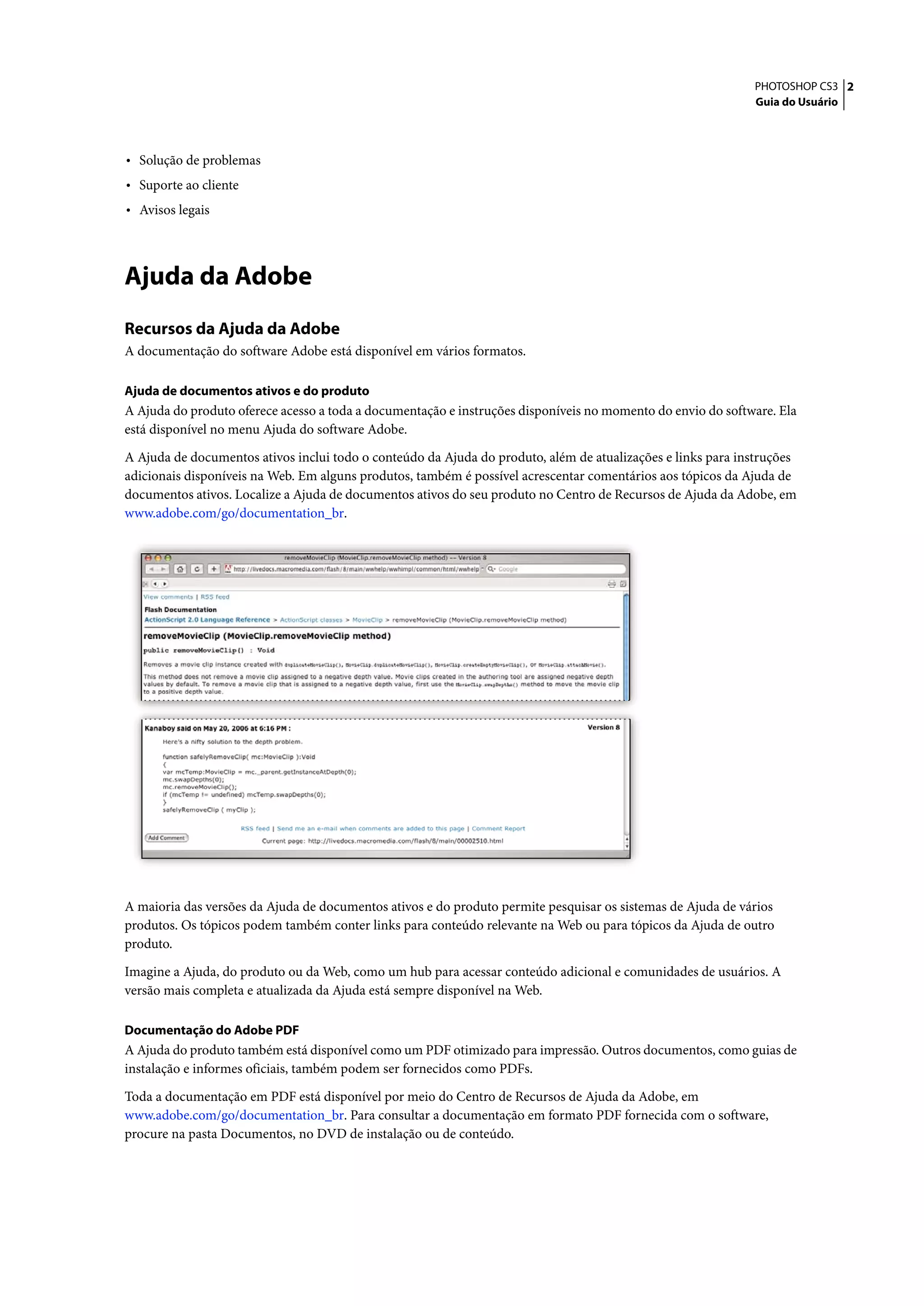 PHOTOSHOP CS3 2
                                                                                                             Guia do Usuário




• Solução de problemas
• Suporte ao cliente
• Avisos legais



Ajuda da Adobe
Recursos da Ajuda da Adobe
A documentação do software Adobe está disponível em vários formatos.

Ajuda de documentos ativos e do produto
A Ajuda do produto oferece acesso a toda a documentação e instruções disponíveis no momento do envio do software. Ela
está disponível no menu Ajuda do software Adobe.

A Ajuda de documentos ativos inclui todo o conteúdo da Ajuda do produto, além de atualizações e links para instruções
adicionais disponíveis na Web. Em alguns produtos, também é possível acrescentar comentários aos tópicos da Ajuda de
documentos ativos. Localize a Ajuda de documentos ativos do seu produto no Centro de Recursos de Ajuda da Adobe, em
www.adobe.com/go/documentation_br.




A maioria das versões da Ajuda de documentos ativos e do produto permite pesquisar os sistemas de Ajuda de vários
produtos. Os tópicos podem também conter links para conteúdo relevante na Web ou para tópicos da Ajuda de outro
produto.

Imagine a Ajuda, do produto ou da Web, como um hub para acessar conteúdo adicional e comunidades de usuários. A
versão mais completa e atualizada da Ajuda está sempre disponível na Web.

Documentação do Adobe PDF
A Ajuda do produto também está disponível como um PDF otimizado para impressão. Outros documentos, como guias de
instalação e informes oficiais, também podem ser fornecidos como PDFs.

Toda a documentação em PDF está disponível por meio do Centro de Recursos de Ajuda da Adobe, em
www.adobe.com/go/documentation_br. Para consultar a documentação em formato PDF fornecida com o software,
procure na pasta Documentos, no DVD de instalação ou de conteúdo.
 