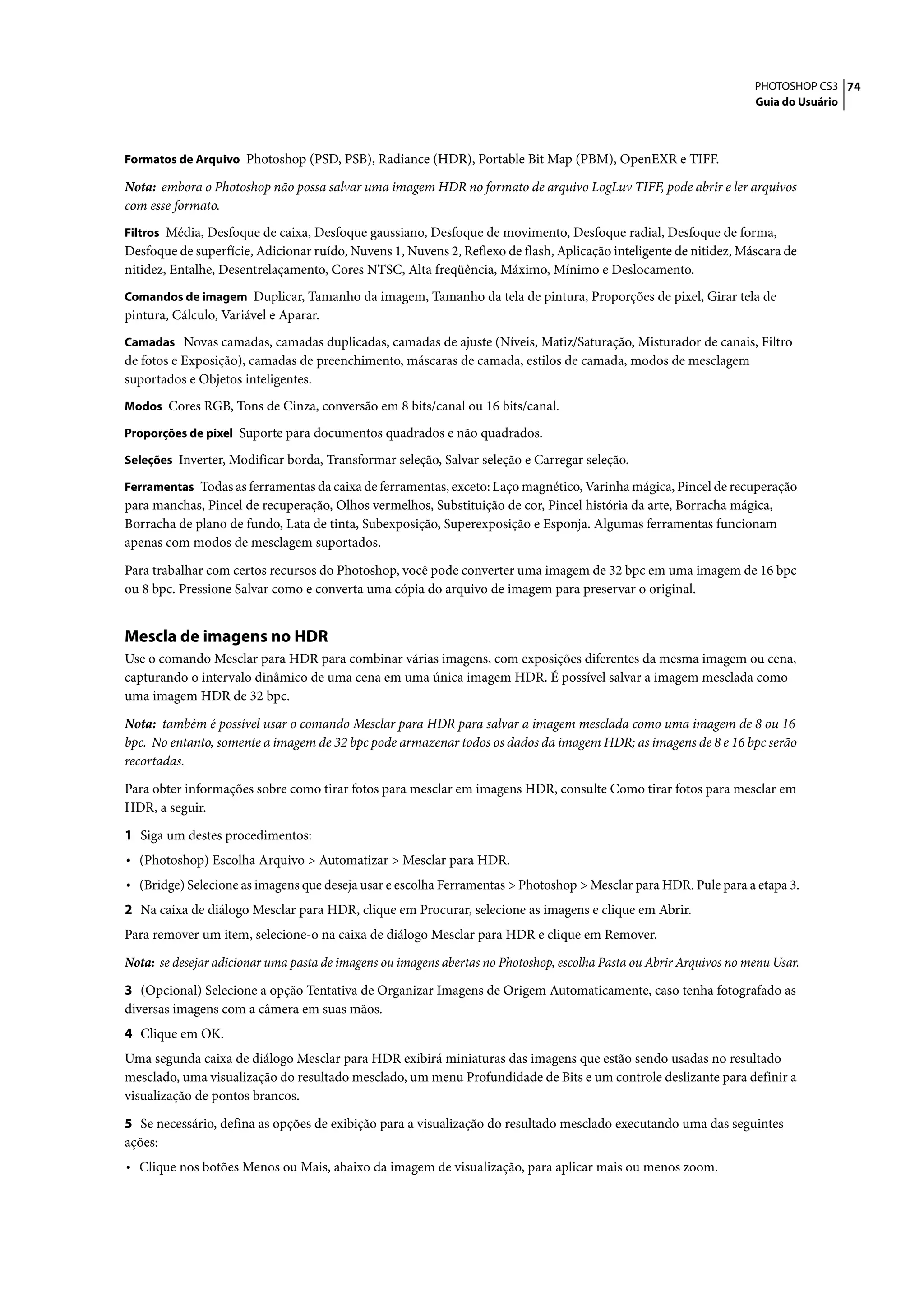 PHOTOSHOP CS3 74
                                                                                                                     Guia do Usuário



Formatos de Arquivo Photoshop (PSD, PSB), Radiance (HDR), Portable Bit Map (PBM), OpenEXR e TIFF.

Nota: embora o Photoshop não possa salvar uma imagem HDR no formato de arquivo LogLuv TIFF, pode abrir e ler arquivos
com esse formato.
Filtros Média, Desfoque de caixa, Desfoque gaussiano, Desfoque de movimento, Desfoque radial, Desfoque de forma,
Desfoque de superfície, Adicionar ruído, Nuvens 1, Nuvens 2, Reflexo de flash, Aplicação inteligente de nitidez, Máscara de
nitidez, Entalhe, Desentrelaçamento, Cores NTSC, Alta freqüência, Máximo, Mínimo e Deslocamento.
Comandos de imagem Duplicar, Tamanho da imagem, Tamanho da tela de pintura, Proporções de pixel, Girar tela de
pintura, Cálculo, Variável e Aparar.
Camadas Novas camadas, camadas duplicadas, camadas de ajuste (Níveis, Matiz/Saturação, Misturador de canais, Filtro
de fotos e Exposição), camadas de preenchimento, máscaras de camada, estilos de camada, modos de mesclagem
suportados e Objetos inteligentes.
Modos Cores RGB, Tons de Cinza, conversão em 8 bits/canal ou 16 bits/canal.

Proporções de pixel Suporte para documentos quadrados e não quadrados.

Seleções Inverter, Modificar borda, Transformar seleção, Salvar seleção e Carregar seleção.

Ferramentas Todas as ferramentas da caixa de ferramentas, exceto: Laço magnético, Varinha mágica, Pincel de recuperação
para manchas, Pincel de recuperação, Olhos vermelhos, Substituição de cor, Pincel história da arte, Borracha mágica,
Borracha de plano de fundo, Lata de tinta, Subexposição, Superexposição e Esponja. Algumas ferramentas funcionam
apenas com modos de mesclagem suportados.

Para trabalhar com certos recursos do Photoshop, você pode converter uma imagem de 32 bpc em uma imagem de 16 bpc
ou 8 bpc. Pressione Salvar como e converta uma cópia do arquivo de imagem para preservar o original.


Mescla de imagens no HDR
Use o comando Mesclar para HDR para combinar várias imagens, com exposições diferentes da mesma imagem ou cena,
capturando o intervalo dinâmico de uma cena em uma única imagem HDR. É possível salvar a imagem mesclada como
uma imagem HDR de 32 bpc.

Nota: também é possível usar o comando Mesclar para HDR para salvar a imagem mesclada como uma imagem de 8 ou 16
bpc. No entanto, somente a imagem de 32 bpc pode armazenar todos os dados da imagem HDR; as imagens de 8 e 16 bpc serão
recortadas.

Para obter informações sobre como tirar fotos para mesclar em imagens HDR, consulte Como tirar fotos para mesclar em
HDR, a seguir.

1 Siga um destes procedimentos:
• (Photoshop) Escolha Arquivo > Automatizar > Mesclar para HDR.
• (Bridge) Selecione as imagens que deseja usar e escolha Ferramentas > Photoshop > Mesclar para HDR. Pule para a etapa 3.
2 Na caixa de diálogo Mesclar para HDR, clique em Procurar, selecione as imagens e clique em Abrir.
Para remover um item, selecione-o na caixa de diálogo Mesclar para HDR e clique em Remover.
Nota: se desejar adicionar uma pasta de imagens ou imagens abertas no Photoshop, escolha Pasta ou Abrir Arquivos no menu Usar.

3 (Opcional) Selecione a opção Tentativa de Organizar Imagens de Origem Automaticamente, caso tenha fotografado as
diversas imagens com a câmera em suas mãos.
4 Clique em OK.
Uma segunda caixa de diálogo Mesclar para HDR exibirá miniaturas das imagens que estão sendo usadas no resultado
mesclado, uma visualização do resultado mesclado, um menu Profundidade de Bits e um controle deslizante para definir a
visualização de pontos brancos.

5 Se necessário, defina as opções de exibição para a visualização do resultado mesclado executando uma das seguintes
ações:
• Clique nos botões Menos ou Mais, abaixo da imagem de visualização, para aplicar mais ou menos zoom.
 