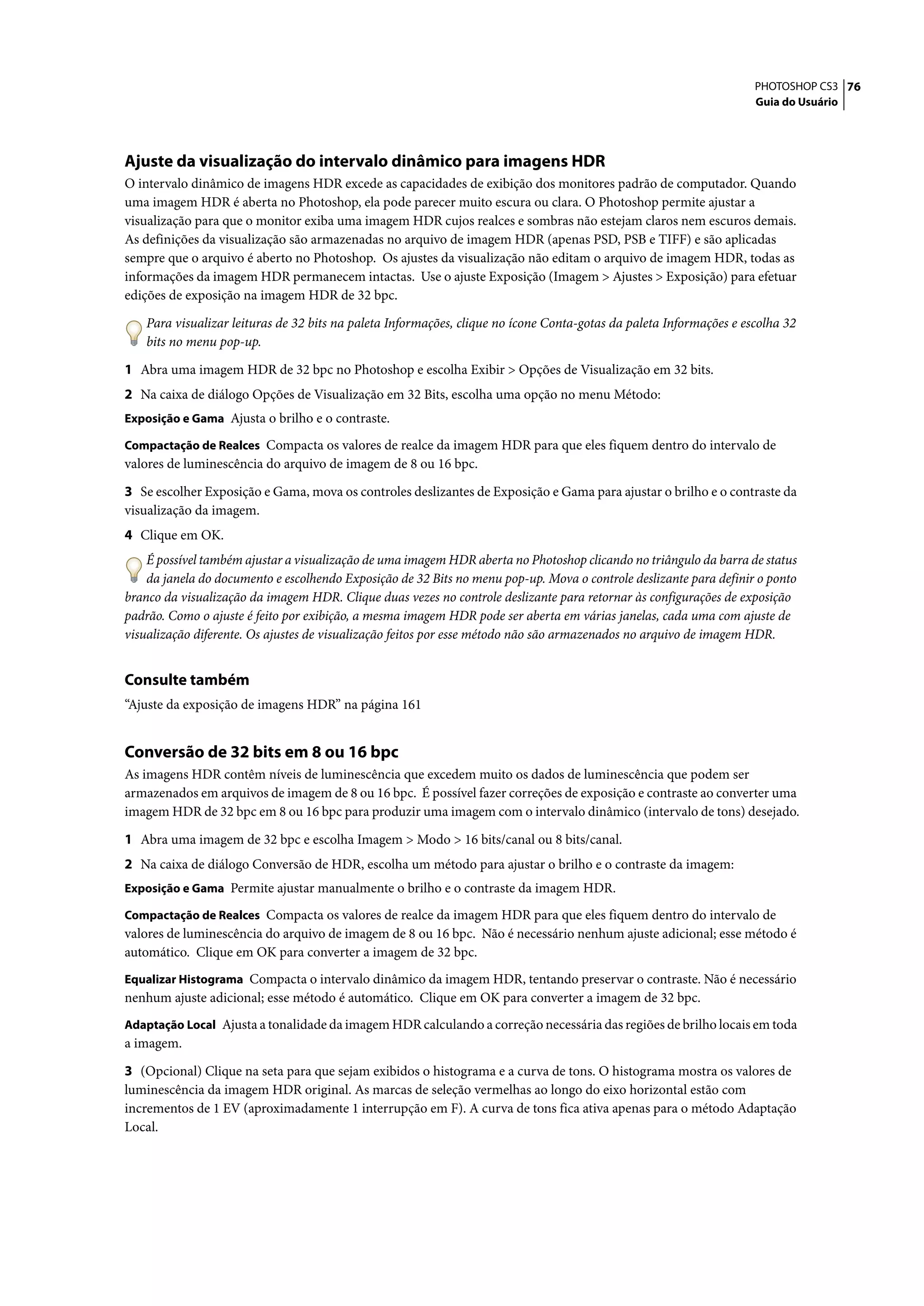 PHOTOSHOP CS3 76
                                                                                                                     Guia do Usuário




Ajuste da visualização do intervalo dinâmico para imagens HDR
O intervalo dinâmico de imagens HDR excede as capacidades de exibição dos monitores padrão de computador. Quando
uma imagem HDR é aberta no Photoshop, ela pode parecer muito escura ou clara. O Photoshop permite ajustar a
visualização para que o monitor exiba uma imagem HDR cujos realces e sombras não estejam claros nem escuros demais.
As definições da visualização são armazenadas no arquivo de imagem HDR (apenas PSD, PSB e TIFF) e são aplicadas
sempre que o arquivo é aberto no Photoshop. Os ajustes da visualização não editam o arquivo de imagem HDR, todas as
informações da imagem HDR permanecem intactas. Use o ajuste Exposição (Imagem > Ajustes > Exposição) para efetuar
edições de exposição na imagem HDR de 32 bpc.

    Para visualizar leituras de 32 bits na paleta Informações, clique no ícone Conta-gotas da paleta Informações e escolha 32
    bits no menu pop-up.

1 Abra uma imagem HDR de 32 bpc no Photoshop e escolha Exibir > Opções de Visualização em 32 bits.
2 Na caixa de diálogo Opções de Visualização em 32 Bits, escolha uma opção no menu Método:
Exposição e Gama Ajusta o brilho e o contraste.

Compactação de Realces Compacta os valores de realce da imagem HDR para que eles fiquem dentro do intervalo de
valores de luminescência do arquivo de imagem de 8 ou 16 bpc.

3 Se escolher Exposição e Gama, mova os controles deslizantes de Exposição e Gama para ajustar o brilho e o contraste da
visualização da imagem.
4 Clique em OK.
    É possível também ajustar a visualização de uma imagem HDR aberta no Photoshop clicando no triângulo da barra de status
    da janela do documento e escolhendo Exposição de 32 Bits no menu pop-up. Mova o controle deslizante para definir o ponto
branco da visualização da imagem HDR. Clique duas vezes no controle deslizante para retornar às configurações de exposição
padrão. Como o ajuste é feito por exibição, a mesma imagem HDR pode ser aberta em várias janelas, cada uma com ajuste de
visualização diferente. Os ajustes de visualização feitos por esse método não são armazenados no arquivo de imagem HDR.


Consulte também
“Ajuste da exposição de imagens HDR” na página 161


Conversão de 32 bits em 8 ou 16 bpc
As imagens HDR contêm níveis de luminescência que excedem muito os dados de luminescência que podem ser
armazenados em arquivos de imagem de 8 ou 16 bpc. É possível fazer correções de exposição e contraste ao converter uma
imagem HDR de 32 bpc em 8 ou 16 bpc para produzir uma imagem com o intervalo dinâmico (intervalo de tons) desejado.

1 Abra uma imagem de 32 bpc e escolha Imagem > Modo > 16 bits/canal ou 8 bits/canal.
2 Na caixa de diálogo Conversão de HDR, escolha um método para ajustar o brilho e o contraste da imagem:
Exposição e Gama Permite ajustar manualmente o brilho e o contraste da imagem HDR.

Compactação de Realces Compacta os valores de realce da imagem HDR para que eles fiquem dentro do intervalo de
valores de luminescência do arquivo de imagem de 8 ou 16 bpc. Não é necessário nenhum ajuste adicional; esse método é
automático. Clique em OK para converter a imagem de 32 bpc.
Equalizar Histograma Compacta o intervalo dinâmico da imagem HDR, tentando preservar o contraste. Não é necessário
nenhum ajuste adicional; esse método é automático. Clique em OK para converter a imagem de 32 bpc.
Adaptação Local Ajusta a tonalidade da imagem HDR calculando a correção necessária das regiões de brilho locais em toda
a imagem.

3 (Opcional) Clique na seta para que sejam exibidos o histograma e a curva de tons. O histograma mostra os valores de
luminescência da imagem HDR original. As marcas de seleção vermelhas ao longo do eixo horizontal estão com
incrementos de 1 EV (aproximadamente 1 interrupção em F). A curva de tons fica ativa apenas para o método Adaptação
Local.
 