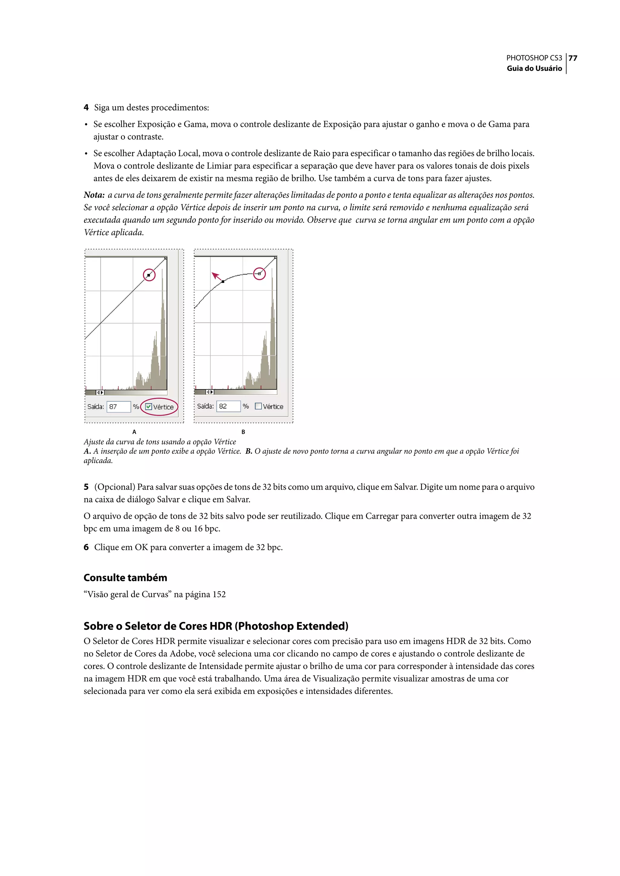 PHOTOSHOP CS3 77
                                                                                                                                Guia do Usuário




4 Siga um destes procedimentos:
• Se escolher Exposição e Gama, mova o controle deslizante de Exposição para ajustar o ganho e mova o de Gama para
  ajustar o contraste.
• Se escolher Adaptação Local, mova o controle deslizante de Raio para especificar o tamanho das regiões de brilho locais.
  Mova o controle deslizante de Limiar para especificar a separação que deve haver para os valores tonais de dois pixels
  antes de eles deixarem de existir na mesma região de brilho. Use também a curva de tons para fazer ajustes.
Nota: a curva de tons geralmente permite fazer alterações limitadas de ponto a ponto e tenta equalizar as alterações nos pontos.
Se você selecionar a opção Vértice depois de inserir um ponto na curva, o limite será removido e nenhuma equalização será
executada quando um segundo ponto for inserido ou movido. Observe que curva se torna angular em um ponto com a opção
Vértice aplicada.




              A                                B
Ajuste da curva de tons usando a opção Vértice
A. A inserção de um ponto exibe a opção Vértice. B. O ajuste de novo ponto torna a curva angular no ponto em que a opção Vértice foi
aplicada.


5 (Opcional) Para salvar suas opções de tons de 32 bits como um arquivo, clique em Salvar. Digite um nome para o arquivo
na caixa de diálogo Salvar e clique em Salvar.
O arquivo de opção de tons de 32 bits salvo pode ser reutilizado. Clique em Carregar para converter outra imagem de 32
bpc em uma imagem de 8 ou 16 bpc.

6 Clique em OK para converter a imagem de 32 bpc.


Consulte também
“Visão geral de Curvas” na página 152


Sobre o Seletor de Cores HDR (Photoshop Extended)
O Seletor de Cores HDR permite visualizar e selecionar cores com precisão para uso em imagens HDR de 32 bits. Como
no Seletor de Cores da Adobe, você seleciona uma cor clicando no campo de cores e ajustando o controle deslizante de
cores. O controle deslizante de Intensidade permite ajustar o brilho de uma cor para corresponder à intensidade das cores
na imagem HDR em que você está trabalhando. Uma área de Visualização permite visualizar amostras de uma cor
selecionada para ver como ela será exibida em exposições e intensidades diferentes.
 