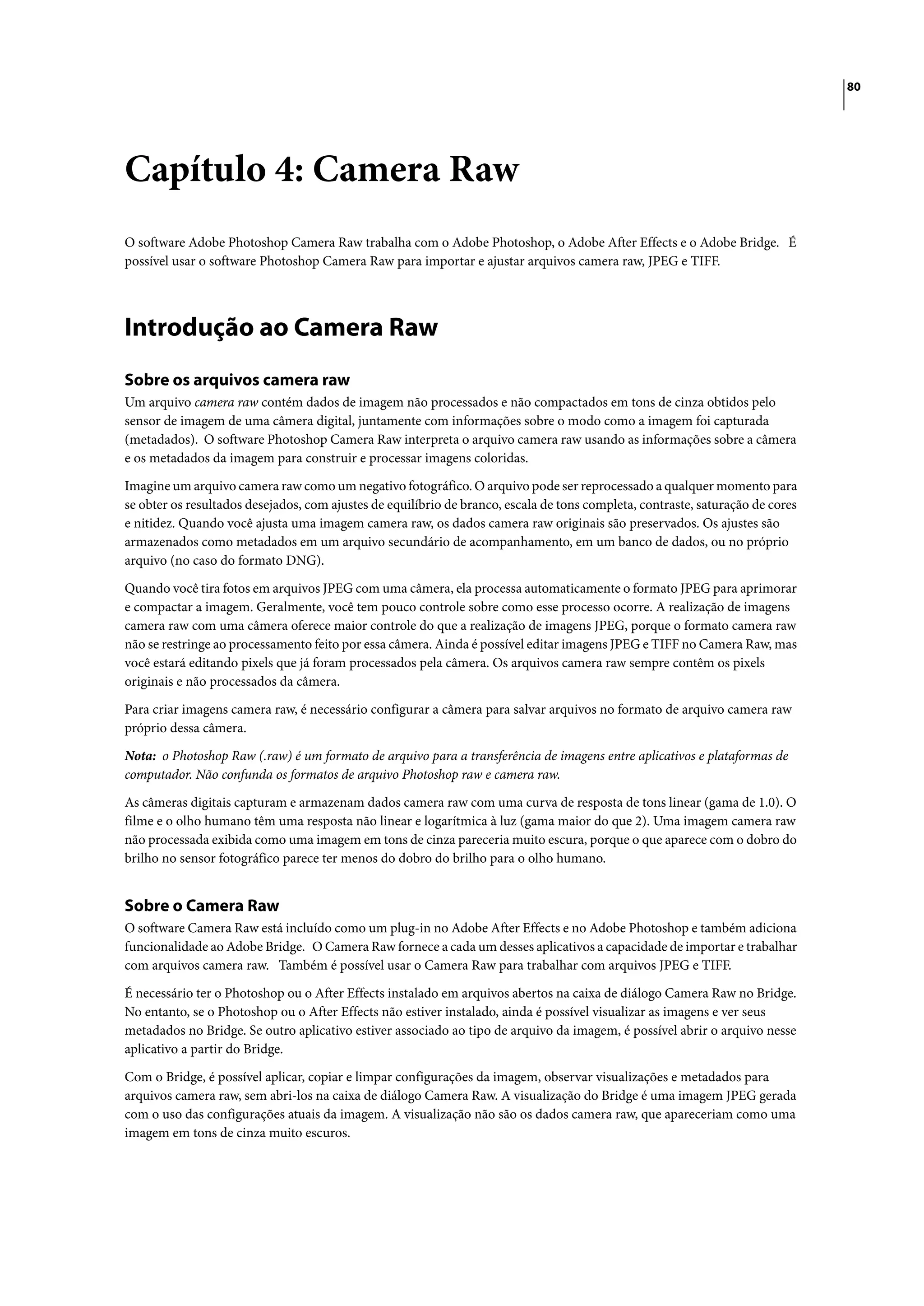 80




Capítulo 4: Camera Raw
O software Adobe Photoshop Camera Raw trabalha com o Adobe Photoshop, o Adobe After Effects e o Adobe Bridge. É
possível usar o software Photoshop Camera Raw para importar e ajustar arquivos camera raw, JPEG e TIFF.




Introdução ao Camera Raw
Sobre os arquivos camera raw
Um arquivo camera raw contém dados de imagem não processados e não compactados em tons de cinza obtidos pelo
sensor de imagem de uma câmera digital, juntamente com informações sobre o modo como a imagem foi capturada
(metadados). O software Photoshop Camera Raw interpreta o arquivo camera raw usando as informações sobre a câmera
e os metadados da imagem para construir e processar imagens coloridas.

Imagine um arquivo camera raw como um negativo fotográfico. O arquivo pode ser reprocessado a qualquer momento para
se obter os resultados desejados, com ajustes de equilíbrio de branco, escala de tons completa, contraste, saturação de cores
e nitidez. Quando você ajusta uma imagem camera raw, os dados camera raw originais são preservados. Os ajustes são
armazenados como metadados em um arquivo secundário de acompanhamento, em um banco de dados, ou no próprio
arquivo (no caso do formato DNG).
Quando você tira fotos em arquivos JPEG com uma câmera, ela processa automaticamente o formato JPEG para aprimorar
e compactar a imagem. Geralmente, você tem pouco controle sobre como esse processo ocorre. A realização de imagens
camera raw com uma câmera oferece maior controle do que a realização de imagens JPEG, porque o formato camera raw
não se restringe ao processamento feito por essa câmera. Ainda é possível editar imagens JPEG e TIFF no Camera Raw, mas
você estará editando pixels que já foram processados pela câmera. Os arquivos camera raw sempre contêm os pixels
originais e não processados da câmera.

Para criar imagens camera raw, é necessário configurar a câmera para salvar arquivos no formato de arquivo camera raw
próprio dessa câmera.

Nota: o Photoshop Raw (.raw) é um formato de arquivo para a transferência de imagens entre aplicativos e plataformas de
computador. Não confunda os formatos de arquivo Photoshop raw e camera raw.

As câmeras digitais capturam e armazenam dados camera raw com uma curva de resposta de tons linear (gama de 1.0). O
filme e o olho humano têm uma resposta não linear e logarítmica à luz (gama maior do que 2). Uma imagem camera raw
não processada exibida como uma imagem em tons de cinza pareceria muito escura, porque o que aparece com o dobro do
brilho no sensor fotográfico parece ter menos do dobro do brilho para o olho humano.


Sobre o Camera Raw
O software Camera Raw está incluído como um plug-in no Adobe After Effects e no Adobe Photoshop e também adiciona
funcionalidade ao Adobe Bridge. O Camera Raw fornece a cada um desses aplicativos a capacidade de importar e trabalhar
com arquivos camera raw. Também é possível usar o Camera Raw para trabalhar com arquivos JPEG e TIFF.

É necessário ter o Photoshop ou o After Effects instalado em arquivos abertos na caixa de diálogo Camera Raw no Bridge.
No entanto, se o Photoshop ou o After Effects não estiver instalado, ainda é possível visualizar as imagens e ver seus
metadados no Bridge. Se outro aplicativo estiver associado ao tipo de arquivo da imagem, é possível abrir o arquivo nesse
aplicativo a partir do Bridge.

Com o Bridge, é possível aplicar, copiar e limpar configurações da imagem, observar visualizações e metadados para
arquivos camera raw, sem abri-los na caixa de diálogo Camera Raw. A visualização do Bridge é uma imagem JPEG gerada
com o uso das configurações atuais da imagem. A visualização não são os dados camera raw, que apareceriam como uma
imagem em tons de cinza muito escuros.
 