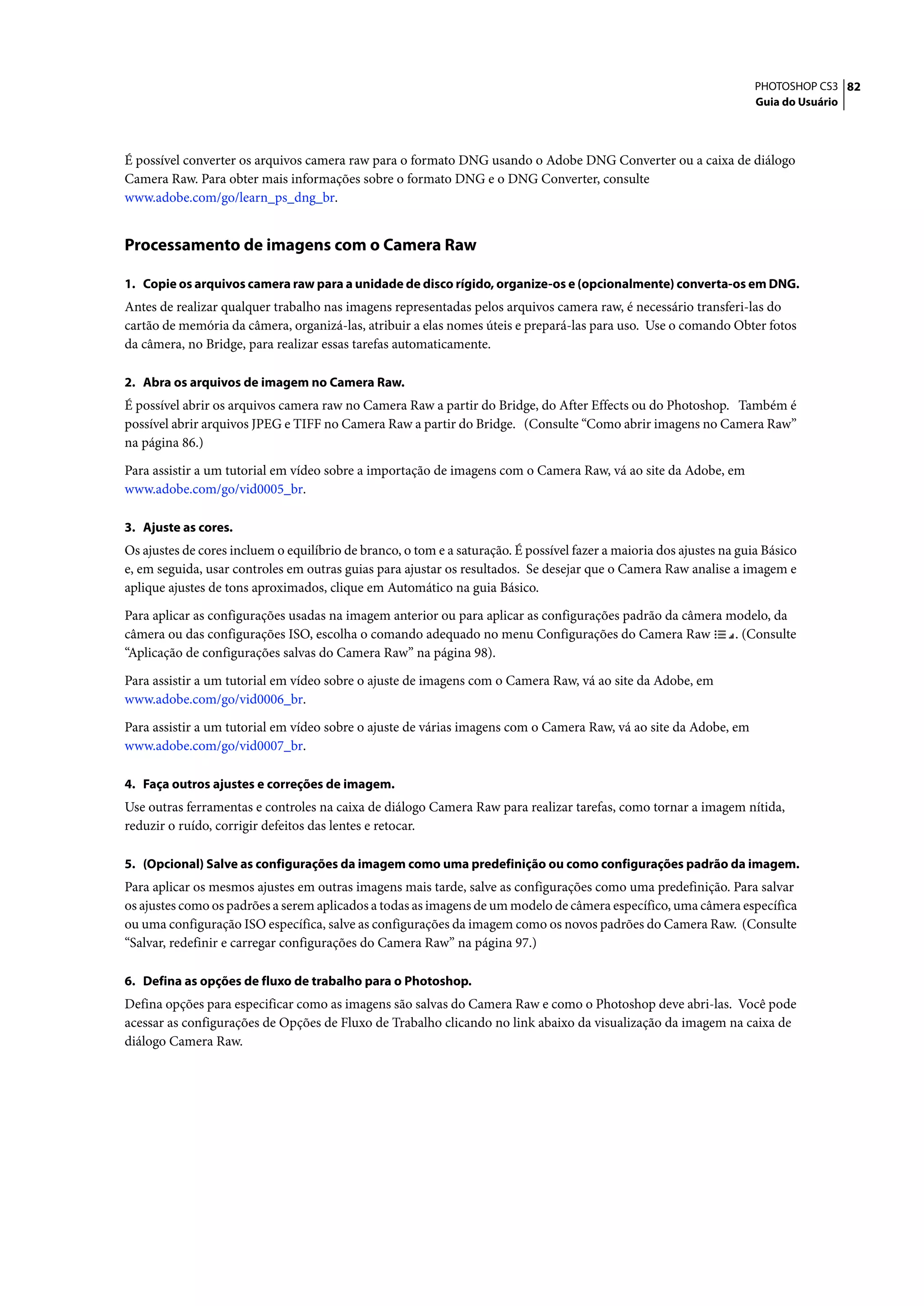 PHOTOSHOP CS3 82
                                                                                                                      Guia do Usuário




É possível converter os arquivos camera raw para o formato DNG usando o Adobe DNG Converter ou a caixa de diálogo
Camera Raw. Para obter mais informações sobre o formato DNG e o DNG Converter, consulte
www.adobe.com/go/learn_ps_dng_br.


Processamento de imagens com o Camera Raw

1. Copie os arquivos camera raw para a unidade de disco rígido, organize-os e (opcionalmente) converta-os em DNG.
Antes de realizar qualquer trabalho nas imagens representadas pelos arquivos camera raw, é necessário transferi-las do
cartão de memória da câmera, organizá-las, atribuir a elas nomes úteis e prepará-las para uso. Use o comando Obter fotos
da câmera, no Bridge, para realizar essas tarefas automaticamente.

2. Abra os arquivos de imagem no Camera Raw.
É possível abrir os arquivos camera raw no Camera Raw a partir do Bridge, do After Effects ou do Photoshop. Também é
possível abrir arquivos JPEG e TIFF no Camera Raw a partir do Bridge. (Consulte “Como abrir imagens no Camera Raw”
na página 86.)

Para assistir a um tutorial em vídeo sobre a importação de imagens com o Camera Raw, vá ao site da Adobe, em
www.adobe.com/go/vid0005_br.

3. Ajuste as cores.
Os ajustes de cores incluem o equilíbrio de branco, o tom e a saturação. É possível fazer a maioria dos ajustes na guia Básico
e, em seguida, usar controles em outras guias para ajustar os resultados. Se desejar que o Camera Raw analise a imagem e
aplique ajustes de tons aproximados, clique em Automático na guia Básico.

Para aplicar as configurações usadas na imagem anterior ou para aplicar as configurações padrão da câmera modelo, da
câmera ou das configurações ISO, escolha o comando adequado no menu Configurações do Camera Raw            . (Consulte
“Aplicação de configurações salvas do Camera Raw” na página 98).

Para assistir a um tutorial em vídeo sobre o ajuste de imagens com o Camera Raw, vá ao site da Adobe, em
www.adobe.com/go/vid0006_br.

Para assistir a um tutorial em vídeo sobre o ajuste de várias imagens com o Camera Raw, vá ao site da Adobe, em
www.adobe.com/go/vid0007_br.

4. Faça outros ajustes e correções de imagem.
Use outras ferramentas e controles na caixa de diálogo Camera Raw para realizar tarefas, como tornar a imagem nítida,
reduzir o ruído, corrigir defeitos das lentes e retocar.

5. (Opcional) Salve as configurações da imagem como uma predefinição ou como configurações padrão da imagem.
Para aplicar os mesmos ajustes em outras imagens mais tarde, salve as configurações como uma predefinição. Para salvar
os ajustes como os padrões a serem aplicados a todas as imagens de um modelo de câmera específico, uma câmera específica
ou uma configuração ISO específica, salve as configurações da imagem como os novos padrões do Camera Raw. (Consulte
“Salvar, redefinir e carregar configurações do Camera Raw” na página 97.)

6. Defina as opções de fluxo de trabalho para o Photoshop.
Defina opções para especificar como as imagens são salvas do Camera Raw e como o Photoshop deve abri-las. Você pode
acessar as configurações de Opções de Fluxo de Trabalho clicando no link abaixo da visualização da imagem na caixa de
diálogo Camera Raw.
 