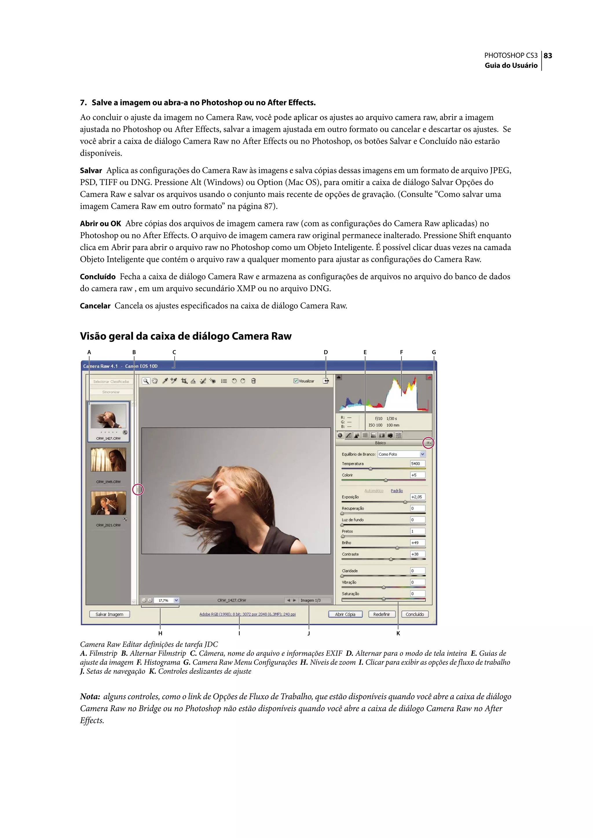 PHOTOSHOP CS3 83
                                                                                                                             Guia do Usuário




7. Salve a imagem ou abra-a no Photoshop ou no After Effects.
Ao concluir o ajuste da imagem no Camera Raw, você pode aplicar os ajustes ao arquivo camera raw, abrir a imagem
ajustada no Photoshop ou After Effects, salvar a imagem ajustada em outro formato ou cancelar e descartar os ajustes. Se
você abrir a caixa de diálogo Camera Raw no After Effects ou no Photoshop, os botões Salvar e Concluído não estarão
disponíveis.
Salvar Aplica as configurações do Camera Raw às imagens e salva cópias dessas imagens em um formato de arquivo JPEG,
PSD, TIFF ou DNG. Pressione Alt (Windows) ou Option (Mac OS), para omitir a caixa de diálogo Salvar Opções do
Camera Raw e salvar os arquivos usando o conjunto mais recente de opções de gravação. (Consulte “Como salvar uma
imagem Camera Raw em outro formato” na página 87).
Abrir ou OK Abre cópias dos arquivos de imagem camera raw (com as configurações do Camera Raw aplicadas) no
Photoshop ou no After Effects. O arquivo de imagem camera raw original permanece inalterado. Pressione Shift enquanto
clica em Abrir para abrir o arquivo raw no Photoshop como um Objeto Inteligente. É possível clicar duas vezes na camada
Objeto Inteligente que contém o arquivo raw a qualquer momento para ajustar as configurações do Camera Raw.
Concluído Fecha a caixa de diálogo Camera Raw e armazena as configurações de arquivos no arquivo do banco de dados
do camera raw , em um arquivo secundário XMP ou no arquivo DNG.
Cancelar Cancela os ajustes especificados na caixa de diálogo Camera Raw.


Visão geral da caixa de diálogo Camera Raw
  A             B           C                                              D            E             F      G




                        H                        I                    J                           K
Camera Raw Editar definições de tarefa JDC
A. Filmstrip B. Alternar Filmstrip C. Câmera, nome do arquivo e informações EXIF D. Alternar para o modo de tela inteira E. Guias de
ajuste da imagem F. Histograma G. Camera Raw Menu Configurações H. Níveis de zoom I. Clicar para exibir as opções de fluxo de trabalho
J. Setas de navegação K. Controles deslizantes de ajuste


Nota: alguns controles, como o link de Opções de Fluxo de Trabalho, que estão disponíveis quando você abre a caixa de diálogo
Camera Raw no Bridge ou no Photoshop não estão disponíveis quando você abre a caixa de diálogo Camera Raw no After
Effects.
 