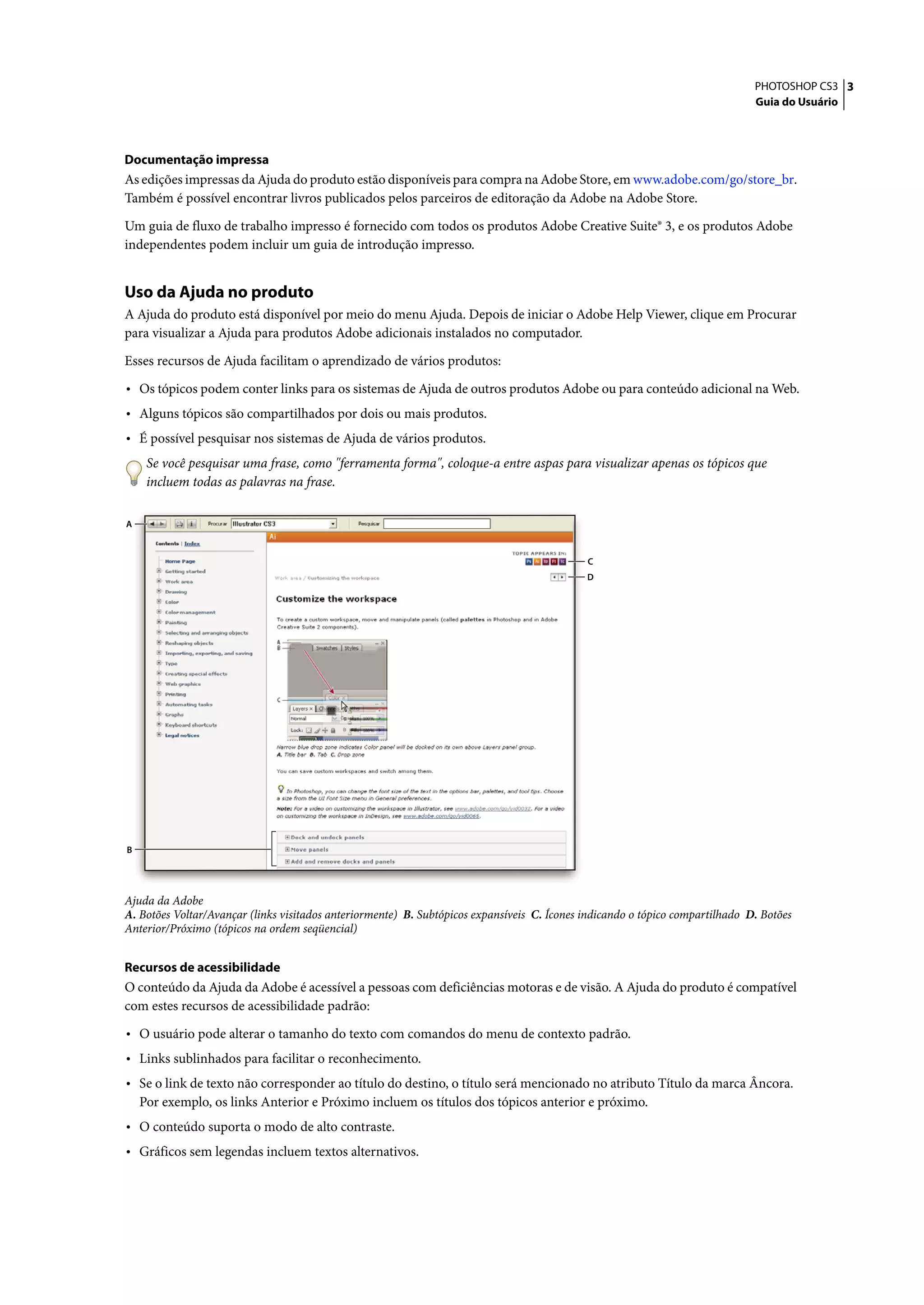 PHOTOSHOP CS3 3
                                                                                                                               Guia do Usuário




Documentação impressa
As edições impressas da Ajuda do produto estão disponíveis para compra na Adobe Store, em www.adobe.com/go/store_br.
Também é possível encontrar livros publicados pelos parceiros de editoração da Adobe na Adobe Store.

Um guia de fluxo de trabalho impresso é fornecido com todos os produtos Adobe Creative Suite® 3, e os produtos Adobe
independentes podem incluir um guia de introdução impresso.


Uso da Ajuda no produto
A Ajuda do produto está disponível por meio do menu Ajuda. Depois de iniciar o Adobe Help Viewer, clique em Procurar
para visualizar a Ajuda para produtos Adobe adicionais instalados no computador.

Esses recursos de Ajuda facilitam o aprendizado de vários produtos:

• Os tópicos podem conter links para os sistemas de Ajuda de outros produtos Adobe ou para conteúdo adicional na Web.
• Alguns tópicos são compartilhados por dois ou mais produtos.
• É possível pesquisar nos sistemas de Ajuda de vários produtos.
     Se você pesquisar uma frase, como "ferramenta forma", coloque-a entre aspas para visualizar apenas os tópicos que
     incluem todas as palavras na frase.

A



                                                                                             C
                                                                                             D




B




Ajuda da Adobe
A. Botões Voltar/Avançar (links visitados anteriormente) B. Subtópicos expansíveis C. Ícones indicando o tópico compartilhado D. Botões
Anterior/Próximo (tópicos na ordem seqüencial)


Recursos de acessibilidade
O conteúdo da Ajuda da Adobe é acessível a pessoas com deficiências motoras e de visão. A Ajuda do produto é compatível
com estes recursos de acessibilidade padrão:

• O usuário pode alterar o tamanho do texto com comandos do menu de contexto padrão.
• Links sublinhados para facilitar o reconhecimento.
• Se o link de texto não corresponder ao título do destino, o título será mencionado no atributo Título da marca Âncora.
    Por exemplo, os links Anterior e Próximo incluem os títulos dos tópicos anterior e próximo.
• O conteúdo suporta o modo de alto contraste.
• Gráficos sem legendas incluem textos alternativos.
 