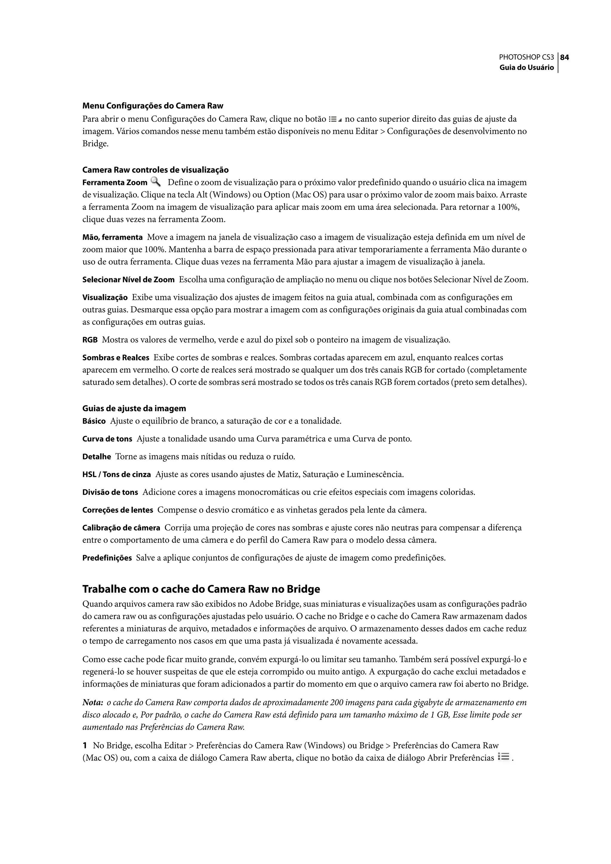 PHOTOSHOP CS3 84
                                                                                                                 Guia do Usuário




Menu Configurações do Camera Raw
Para abrir o menu Configurações do Camera Raw, clique no botão   no canto superior direito das guias de ajuste da
imagem. Vários comandos nesse menu também estão disponíveis no menu Editar > Configurações de desenvolvimento no
Bridge.

Camera Raw controles de visualização
Ferramenta Zoom         Define o zoom de visualização para o próximo valor predefinido quando o usuário clica na imagem
de visualização. Clique na tecla Alt (Windows) ou Option (Mac OS) para usar o próximo valor de zoom mais baixo. Arraste
a ferramenta Zoom na imagem de visualização para aplicar mais zoom em uma área selecionada. Para retornar a 100%,
clique duas vezes na ferramenta Zoom.
Mão, ferramenta Move a imagem na janela de visualização caso a imagem de visualização esteja definida em um nível de
zoom maior que 100%. Mantenha a barra de espaço pressionada para ativar temporariamente a ferramenta Mão durante o
uso de outra ferramenta. Clique duas vezes na ferramenta Mão para ajustar a imagem de visualização à janela.
Selecionar Nível de Zoom Escolha uma configuração de ampliação no menu ou clique nos botões Selecionar Nível de Zoom.

Visualização Exibe uma visualização dos ajustes de imagem feitos na guia atual, combinada com as configurações em
outras guias. Desmarque essa opção para mostrar a imagem com as configurações originais da guia atual combinadas com
as configurações em outras guias.
RGB Mostra os valores de vermelho, verde e azul do pixel sob o ponteiro na imagem de visualização.

Sombras e Realces Exibe cortes de sombras e realces. Sombras cortadas aparecem em azul, enquanto realces cortas
aparecem em vermelho. O corte de realces será mostrado se qualquer um dos três canais RGB for cortado (completamente
saturado sem detalhes). O corte de sombras será mostrado se todos os três canais RGB forem cortados (preto sem detalhes).

Guias de ajuste da imagem
Básico Ajuste o equilíbrio de branco, a saturação de cor e a tonalidade.

Curva de tons Ajuste a tonalidade usando uma Curva paramétrica e uma Curva de ponto.

Detalhe Torne as imagens mais nítidas ou reduza o ruído.

HSL / Tons de cinza Ajuste as cores usando ajustes de Matiz, Saturação e Luminescência.

Divisão de tons Adicione cores a imagens monocromáticas ou crie efeitos especiais com imagens coloridas.

Correções de lentes Compense o desvio cromático e as vinhetas gerados pela lente da câmera.

Calibração de câmera Corrija uma projeção de cores nas sombras e ajuste cores não neutras para compensar a diferença
entre o comportamento de uma câmera e do perfil do Camera Raw para o modelo dessa câmera.
Predefinições Salve a aplique conjuntos de configurações de ajuste de imagem como predefinições.


Trabalhe com o cache do Camera Raw no Bridge
Quando arquivos camera raw são exibidos no Adobe Bridge, suas miniaturas e visualizações usam as configurações padrão
do camera raw ou as configurações ajustadas pelo usuário. O cache no Bridge e o cache do Camera Raw armazenam dados
referentes a miniaturas de arquivo, metadados e informações de arquivo. O armazenamento desses dados em cache reduz
o tempo de carregamento nos casos em que uma pasta já visualizada é novamente acessada.

Como esse cache pode ficar muito grande, convém expurgá-lo ou limitar seu tamanho. Também será possível expurgá-lo e
regenerá-lo se houver suspeitas de que ele esteja corrompido ou muito antigo. A expurgação do cache exclui metadados e
informações de miniaturas que foram adicionados a partir do momento em que o arquivo camera raw foi aberto no Bridge.

Nota: o cache do Camera Raw comporta dados de aproximadamente 200 imagens para cada gigabyte de armazenamento em
disco alocado e, Por padrão, o cache do Camera Raw está definido para um tamanho máximo de 1 GB, Esse limite pode ser
aumentado nas Preferências do Camera Raw.

1 No Bridge, escolha Editar > Preferências do Camera Raw (Windows) ou Bridge > Preferências do Camera Raw
(Mac OS) ou, com a caixa de diálogo Camera Raw aberta, clique no botão da caixa de diálogo Abrir Preferências       .
 