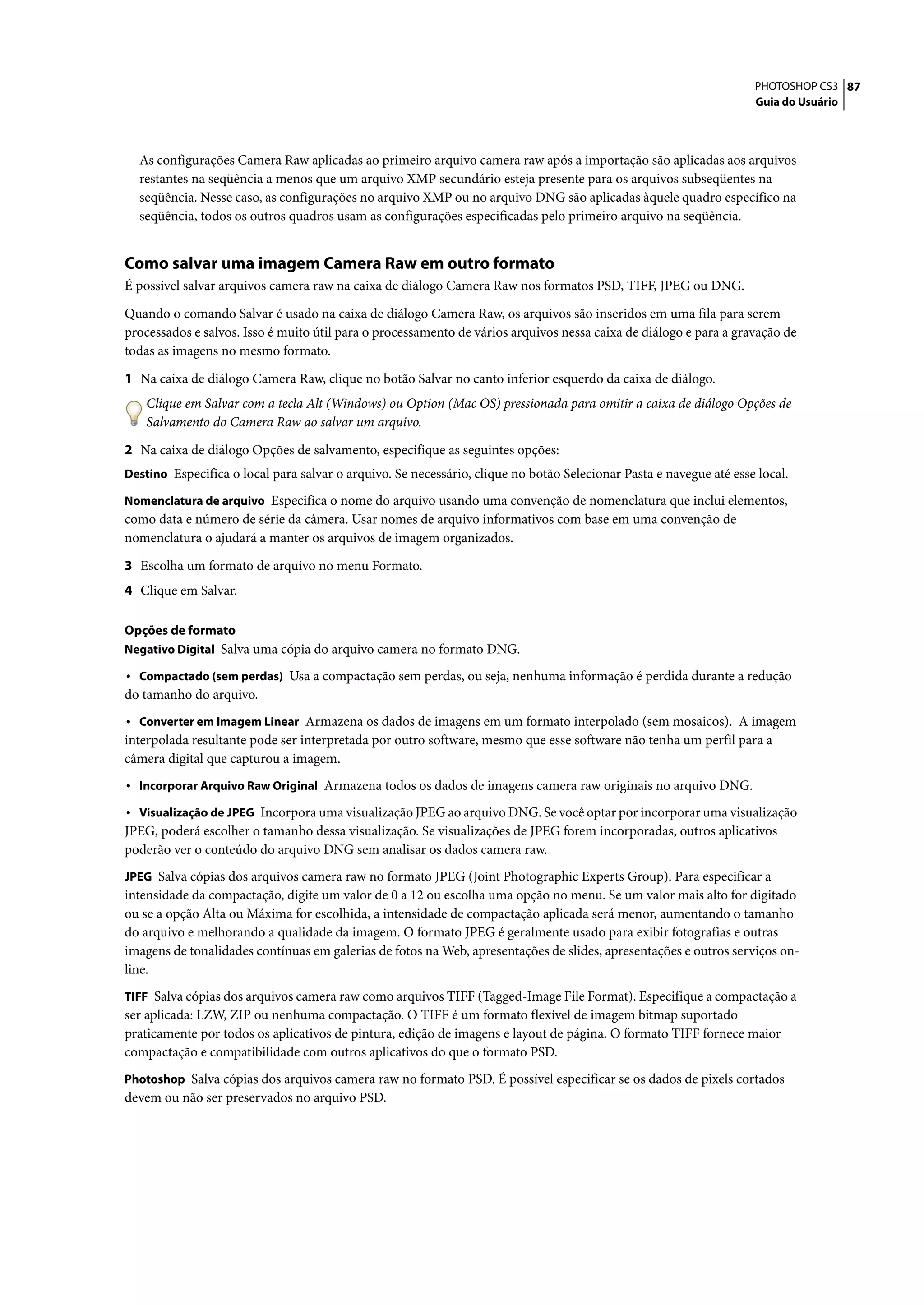 PHOTOSHOP CS3 87
                                                                                                                    Guia do Usuário




  As configurações Camera Raw aplicadas ao primeiro arquivo camera raw após a importação são aplicadas aos arquivos
  restantes na seqüência a menos que um arquivo XMP secundário esteja presente para os arquivos subseqüentes na
  seqüência. Nesse caso, as configurações no arquivo XMP ou no arquivo DNG são aplicadas àquele quadro específico na
  seqüência, todos os outros quadros usam as configurações especificadas pelo primeiro arquivo na seqüência.


Como salvar uma imagem Camera Raw em outro formato
É possível salvar arquivos camera raw na caixa de diálogo Camera Raw nos formatos PSD, TIFF, JPEG ou DNG.

Quando o comando Salvar é usado na caixa de diálogo Camera Raw, os arquivos são inseridos em uma fila para serem
processados e salvos. Isso é muito útil para o processamento de vários arquivos nessa caixa de diálogo e para a gravação de
todas as imagens no mesmo formato.

1 Na caixa de diálogo Camera Raw, clique no botão Salvar no canto inferior esquerdo da caixa de diálogo.
    Clique em Salvar com a tecla Alt (Windows) ou Option (Mac OS) pressionada para omitir a caixa de diálogo Opções de
    Salvamento do Camera Raw ao salvar um arquivo.

2 Na caixa de diálogo Opções de salvamento, especifique as seguintes opções:
Destino Especifica o local para salvar o arquivo. Se necessário, clique no botão Selecionar Pasta e navegue até esse local.

Nomenclatura de arquivo Especifica o nome do arquivo usando uma convenção de nomenclatura que inclui elementos,
como data e número de série da câmera. Usar nomes de arquivo informativos com base em uma convenção de
nomenclatura o ajudará a manter os arquivos de imagem organizados.

3 Escolha um formato de arquivo no menu Formato.
4 Clique em Salvar.

Opções de formato
Negativo Digital Salva uma cópia do arquivo camera no formato DNG.

• Compactado (sem perdas) Usa a compactação sem perdas, ou seja, nenhuma informação é perdida durante a redução
do tamanho do arquivo.
• Converter em Imagem Linear Armazena os dados de imagens em um formato interpolado (sem mosaicos). A imagem
interpolada resultante pode ser interpretada por outro software, mesmo que esse software não tenha um perfil para a
câmera digital que capturou a imagem.
• Incorporar Arquivo Raw Original Armazena todos os dados de imagens camera raw originais no arquivo DNG.
• Visualização de JPEG Incorpora uma visualização JPEG ao arquivo DNG. Se você optar por incorporar uma visualização
JPEG, poderá escolher o tamanho dessa visualização. Se visualizações de JPEG forem incorporadas, outros aplicativos
poderão ver o conteúdo do arquivo DNG sem analisar os dados camera raw.
JPEG Salva cópias dos arquivos camera raw no formato JPEG (Joint Photographic Experts Group). Para especificar a
intensidade da compactação, digite um valor de 0 a 12 ou escolha uma opção no menu. Se um valor mais alto for digitado
ou se a opção Alta ou Máxima for escolhida, a intensidade de compactação aplicada será menor, aumentando o tamanho
do arquivo e melhorando a qualidade da imagem. O formato JPEG é geralmente usado para exibir fotografias e outras
imagens de tonalidades contínuas em galerias de fotos na Web, apresentações de slides, apresentações e outros serviços on-
line.
TIFF Salva cópias dos arquivos camera raw como arquivos TIFF (Tagged-Image File Format). Especifique a compactação a
ser aplicada: LZW, ZIP ou nenhuma compactação. O TIFF é um formato flexível de imagem bitmap suportado
praticamente por todos os aplicativos de pintura, edição de imagens e layout de página. O formato TIFF fornece maior
compactação e compatibilidade com outros aplicativos do que o formato PSD.
Photoshop Salva cópias dos arquivos camera raw no formato PSD. É possível especificar se os dados de pixels cortados
devem ou não ser preservados no arquivo PSD.
 