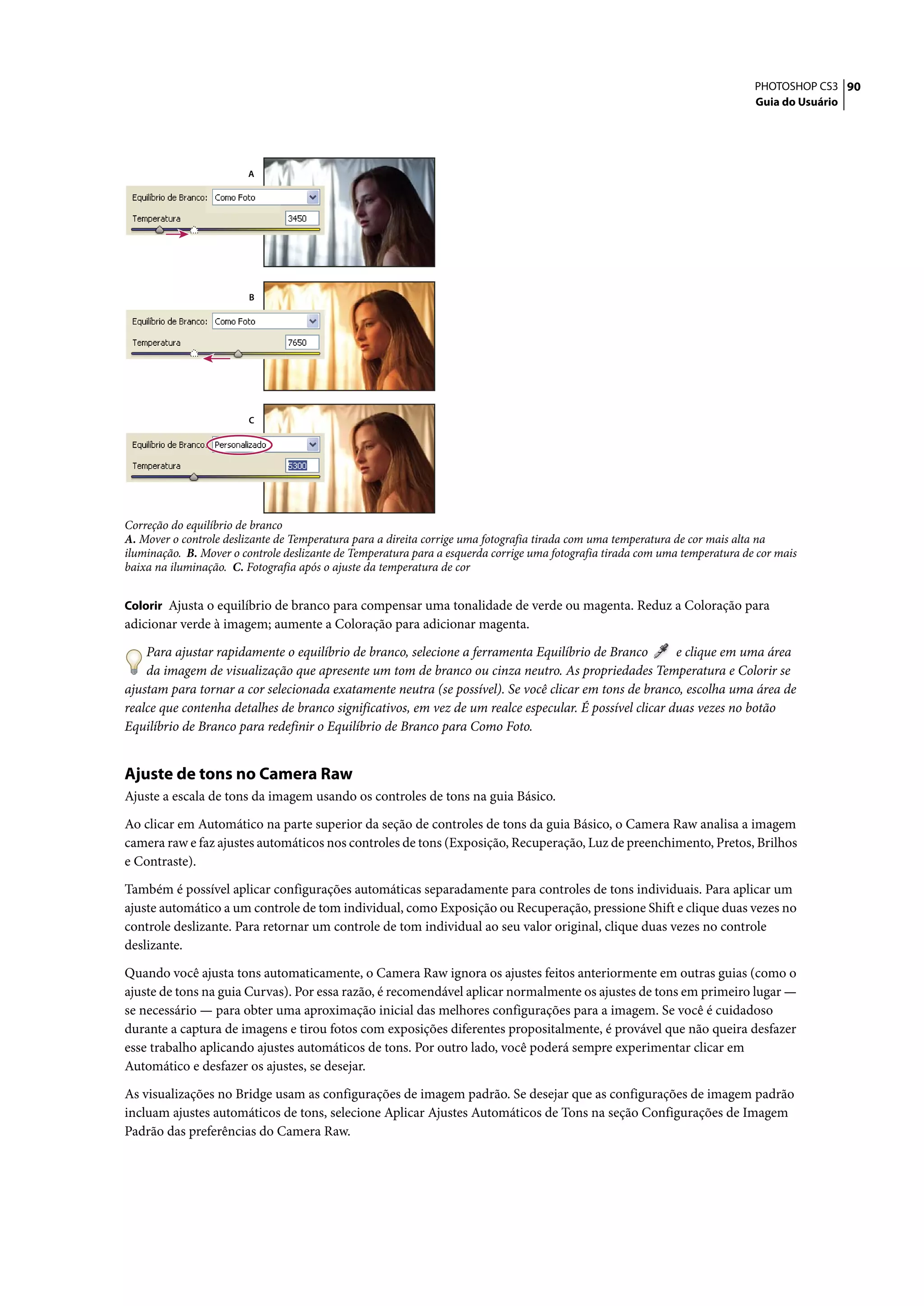 PHOTOSHOP CS3 90
                                                                                                                              Guia do Usuário




                        A




                        B




                        C




Correção do equilíbrio de branco
A. Mover o controle deslizante de Temperatura para a direita corrige uma fotografia tirada com uma temperatura de cor mais alta na
iluminação. B. Mover o controle deslizante de Temperatura para a esquerda corrige uma fotografia tirada com uma temperatura de cor mais
baixa na iluminação. C. Fotografia após o ajuste da temperatura de cor


Colorir Ajusta o equilíbrio de branco para compensar uma tonalidade de verde ou magenta. Reduz a Coloração para
adicionar verde à imagem; aumente a Coloração para adicionar magenta.

    Para ajustar rapidamente o equilíbrio de branco, selecione a ferramenta Equilíbrio de Branco         e clique em uma área
    da imagem de visualização que apresente um tom de branco ou cinza neutro. As propriedades Temperatura e Colorir se
ajustam para tornar a cor selecionada exatamente neutra (se possível). Se você clicar em tons de branco, escolha uma área de
realce que contenha detalhes de branco significativos, em vez de um realce especular. É possível clicar duas vezes no botão
Equilíbrio de Branco para redefinir o Equilíbrio de Branco para Como Foto.


Ajuste de tons no Camera Raw
Ajuste a escala de tons da imagem usando os controles de tons na guia Básico.

Ao clicar em Automático na parte superior da seção de controles de tons da guia Básico, o Camera Raw analisa a imagem
camera raw e faz ajustes automáticos nos controles de tons (Exposição, Recuperação, Luz de preenchimento, Pretos, Brilhos
e Contraste).

Também é possível aplicar configurações automáticas separadamente para controles de tons individuais. Para aplicar um
ajuste automático a um controle de tom individual, como Exposição ou Recuperação, pressione Shift e clique duas vezes no
controle deslizante. Para retornar um controle de tom individual ao seu valor original, clique duas vezes no controle
deslizante.

Quando você ajusta tons automaticamente, o Camera Raw ignora os ajustes feitos anteriormente em outras guias (como o
ajuste de tons na guia Curvas). Por essa razão, é recomendável aplicar normalmente os ajustes de tons em primeiro lugar —
se necessário — para obter uma aproximação inicial das melhores configurações para a imagem. Se você é cuidadoso
durante a captura de imagens e tirou fotos com exposições diferentes propositalmente, é provável que não queira desfazer
esse trabalho aplicando ajustes automáticos de tons. Por outro lado, você poderá sempre experimentar clicar em
Automático e desfazer os ajustes, se desejar.

As visualizações no Bridge usam as configurações de imagem padrão. Se desejar que as configurações de imagem padrão
incluam ajustes automáticos de tons, selecione Aplicar Ajustes Automáticos de Tons na seção Configurações de Imagem
Padrão das preferências do Camera Raw.
 