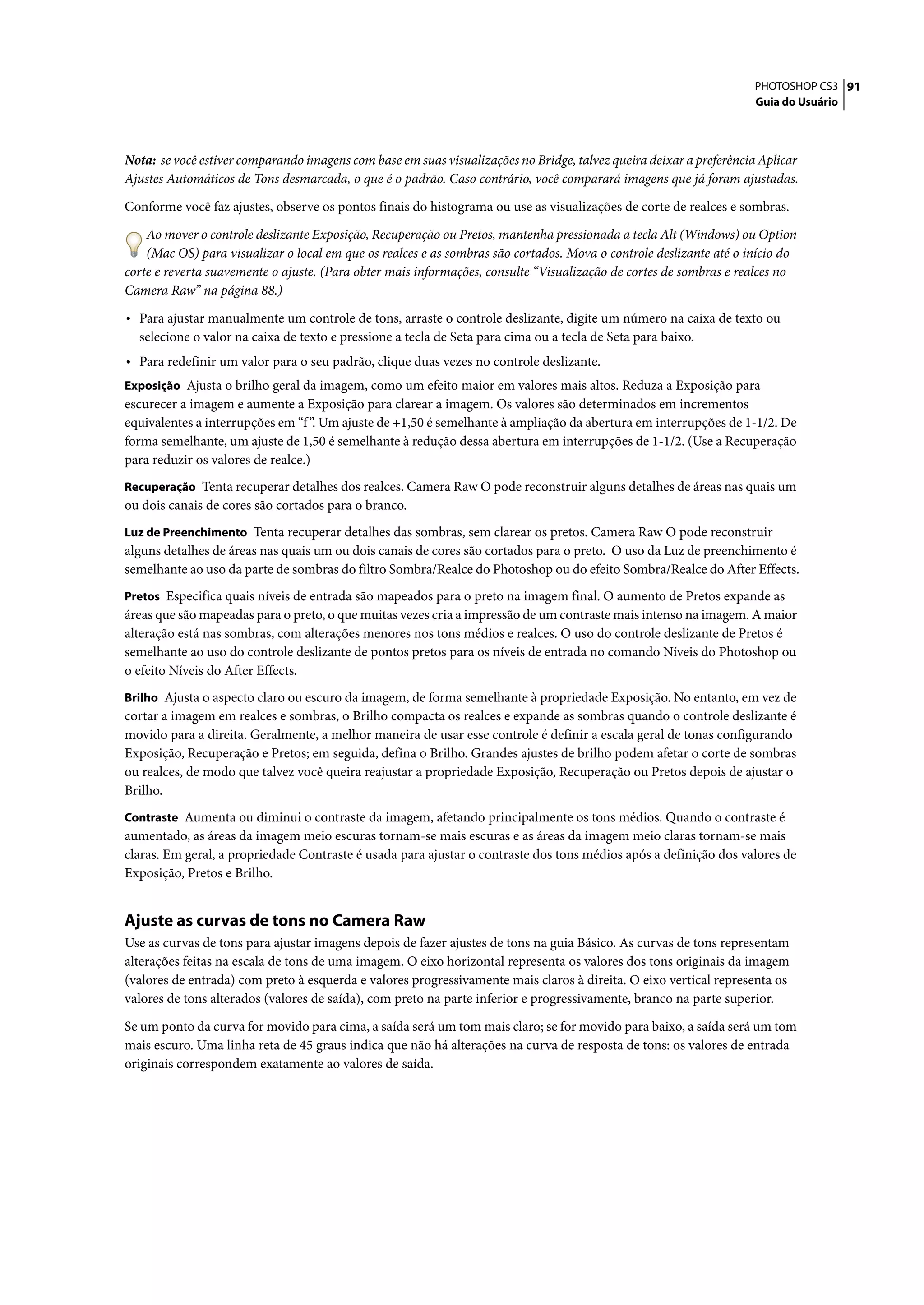PHOTOSHOP CS3 91
                                                                                                                    Guia do Usuário




Nota: se você estiver comparando imagens com base em suas visualizações no Bridge, talvez queira deixar a preferência Aplicar
Ajustes Automáticos de Tons desmarcada, o que é o padrão. Caso contrário, você comparará imagens que já foram ajustadas.

Conforme você faz ajustes, observe os pontos finais do histograma ou use as visualizações de corte de realces e sombras.

    Ao mover o controle deslizante Exposição, Recuperação ou Pretos, mantenha pressionada a tecla Alt (Windows) ou Option
    (Mac OS) para visualizar o local em que os realces e as sombras são cortados. Mova o controle deslizante até o início do
corte e reverta suavemente o ajuste. (Para obter mais informações, consulte “Visualização de cortes de sombras e realces no
Camera Raw” na página 88.)

• Para ajustar manualmente um controle de tons, arraste o controle deslizante, digite um número na caixa de texto ou
  selecione o valor na caixa de texto e pressione a tecla de Seta para cima ou a tecla de Seta para baixo.
• Para redefinir um valor para o seu padrão, clique duas vezes no controle deslizante.
Exposição Ajusta o brilho geral da imagem, como um efeito maior em valores mais altos. Reduza a Exposição para
escurecer a imagem e aumente a Exposição para clarear a imagem. Os valores são determinados em incrementos
equivalentes a interrupções em “f ”. Um ajuste de +1,50 é semelhante à ampliação da abertura em interrupções de 1-1/2. De
forma semelhante, um ajuste de 1,50 é semelhante à redução dessa abertura em interrupções de 1-1/2. (Use a Recuperação
para reduzir os valores de realce.)
Recuperação Tenta recuperar detalhes dos realces. Camera Raw O pode reconstruir alguns detalhes de áreas nas quais um
ou dois canais de cores são cortados para o branco.
Luz de Preenchimento Tenta recuperar detalhes das sombras, sem clarear os pretos. Camera Raw O pode reconstruir
alguns detalhes de áreas nas quais um ou dois canais de cores são cortados para o preto. O uso da Luz de preenchimento é
semelhante ao uso da parte de sombras do filtro Sombra/Realce do Photoshop ou do efeito Sombra/Realce do After Effects.
Pretos Especifica quais níveis de entrada são mapeados para o preto na imagem final. O aumento de Pretos expande as
áreas que são mapeadas para o preto, o que muitas vezes cria a impressão de um contraste mais intenso na imagem. A maior
alteração está nas sombras, com alterações menores nos tons médios e realces. O uso do controle deslizante de Pretos é
semelhante ao uso do controle deslizante de pontos pretos para os níveis de entrada no comando Níveis do Photoshop ou
o efeito Níveis do After Effects.
Brilho Ajusta o aspecto claro ou escuro da imagem, de forma semelhante à propriedade Exposição. No entanto, em vez de
cortar a imagem em realces e sombras, o Brilho compacta os realces e expande as sombras quando o controle deslizante é
movido para a direita. Geralmente, a melhor maneira de usar esse controle é definir a escala geral de tonas configurando
Exposição, Recuperação e Pretos; em seguida, defina o Brilho. Grandes ajustes de brilho podem afetar o corte de sombras
ou realces, de modo que talvez você queira reajustar a propriedade Exposição, Recuperação ou Pretos depois de ajustar o
Brilho.
Contraste Aumenta ou diminui o contraste da imagem, afetando principalmente os tons médios. Quando o contraste é
aumentado, as áreas da imagem meio escuras tornam-se mais escuras e as áreas da imagem meio claras tornam-se mais
claras. Em geral, a propriedade Contraste é usada para ajustar o contraste dos tons médios após a definição dos valores de
Exposição, Pretos e Brilho.


Ajuste as curvas de tons no Camera Raw
Use as curvas de tons para ajustar imagens depois de fazer ajustes de tons na guia Básico. As curvas de tons representam
alterações feitas na escala de tons de uma imagem. O eixo horizontal representa os valores dos tons originais da imagem
(valores de entrada) com preto à esquerda e valores progressivamente mais claros à direita. O eixo vertical representa os
valores de tons alterados (valores de saída), com preto na parte inferior e progressivamente, branco na parte superior.

Se um ponto da curva for movido para cima, a saída será um tom mais claro; se for movido para baixo, a saída será um tom
mais escuro. Uma linha reta de 45 graus indica que não há alterações na curva de resposta de tons: os valores de entrada
originais correspondem exatamente ao valores de saída.
 