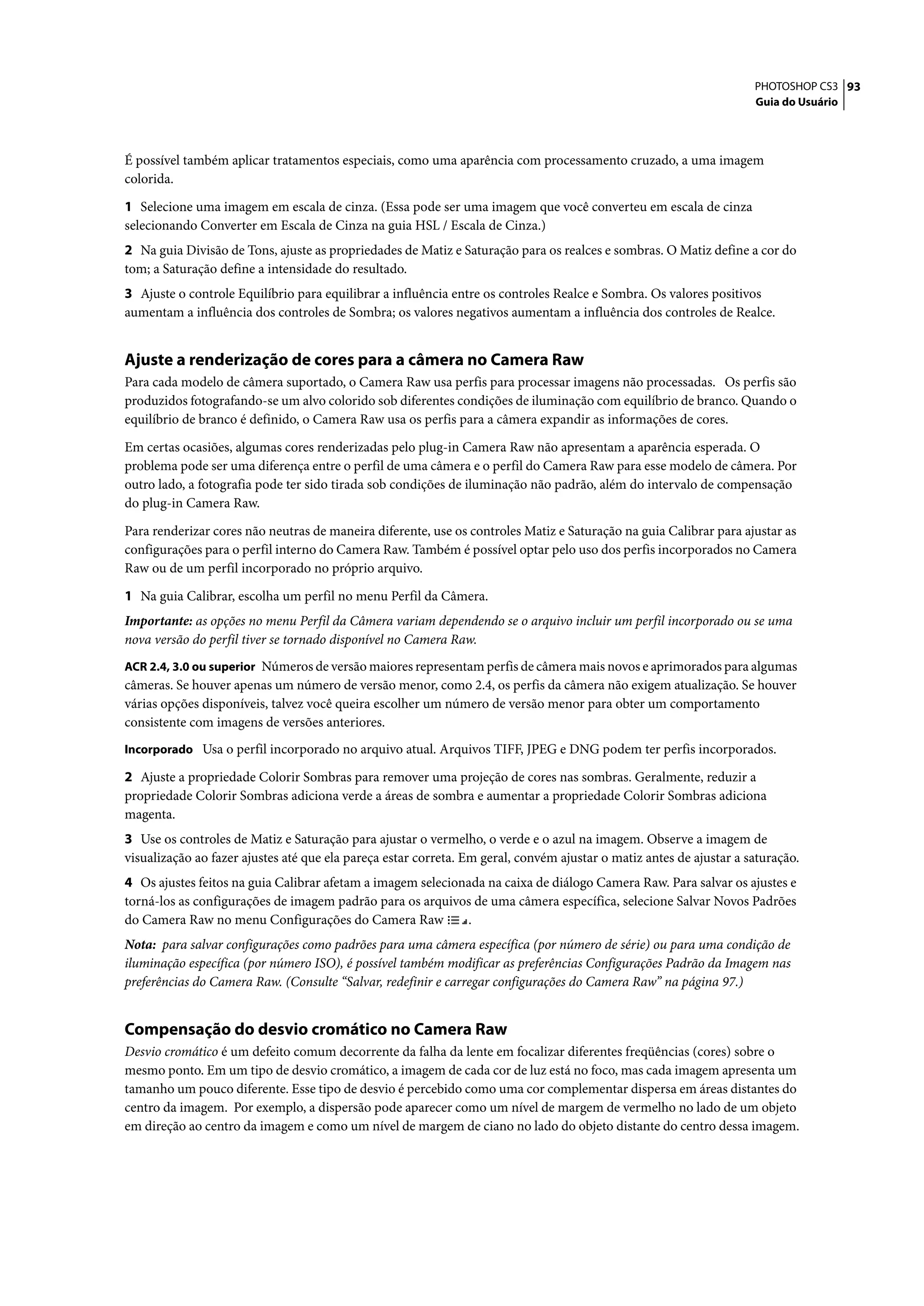 PHOTOSHOP CS3 93
                                                                                                                     Guia do Usuário




É possível também aplicar tratamentos especiais, como uma aparência com processamento cruzado, a uma imagem
colorida.

1 Selecione uma imagem em escala de cinza. (Essa pode ser uma imagem que você converteu em escala de cinza
selecionando Converter em Escala de Cinza na guia HSL / Escala de Cinza.)
2 Na guia Divisão de Tons, ajuste as propriedades de Matiz e Saturação para os realces e sombras. O Matiz define a cor do
tom; a Saturação define a intensidade do resultado.
3 Ajuste o controle Equilíbrio para equilibrar a influência entre os controles Realce e Sombra. Os valores positivos
aumentam a influência dos controles de Sombra; os valores negativos aumentam a influência dos controles de Realce.


Ajuste a renderização de cores para a câmera no Camera Raw
Para cada modelo de câmera suportado, o Camera Raw usa perfis para processar imagens não processadas. Os perfis são
produzidos fotografando-se um alvo colorido sob diferentes condições de iluminação com equilíbrio de branco. Quando o
equilíbrio de branco é definido, o Camera Raw usa os perfis para a câmera expandir as informações de cores.

Em certas ocasiões, algumas cores renderizadas pelo plug-in Camera Raw não apresentam a aparência esperada. O
problema pode ser uma diferença entre o perfil de uma câmera e o perfil do Camera Raw para esse modelo de câmera. Por
outro lado, a fotografia pode ter sido tirada sob condições de iluminação não padrão, além do intervalo de compensação
do plug-in Camera Raw.
Para renderizar cores não neutras de maneira diferente, use os controles Matiz e Saturação na guia Calibrar para ajustar as
configurações para o perfil interno do Camera Raw. Também é possível optar pelo uso dos perfis incorporados no Camera
Raw ou de um perfil incorporado no próprio arquivo.
1 Na guia Calibrar, escolha um perfil no menu Perfil da Câmera.
Importante: as opções no menu Perfil da Câmera variam dependendo se o arquivo incluir um perfil incorporado ou se uma
nova versão do perfil tiver se tornado disponível no Camera Raw.
ACR 2.4, 3.0 ou superior Números de versão maiores representam perfis de câmera mais novos e aprimorados para algumas
câmeras. Se houver apenas um número de versão menor, como 2.4, os perfis da câmera não exigem atualização. Se houver
várias opções disponíveis, talvez você queira escolher um número de versão menor para obter um comportamento
consistente com imagens de versões anteriores.
Incorporado Usa o perfil incorporado no arquivo atual. Arquivos TIFF, JPEG e DNG podem ter perfis incorporados.

2 Ajuste a propriedade Colorir Sombras para remover uma projeção de cores nas sombras. Geralmente, reduzir a
propriedade Colorir Sombras adiciona verde a áreas de sombra e aumentar a propriedade Colorir Sombras adiciona
magenta.
3 Use os controles de Matiz e Saturação para ajustar o vermelho, o verde e o azul na imagem. Observe a imagem de
visualização ao fazer ajustes até que ela pareça estar correta. Em geral, convém ajustar o matiz antes de ajustar a saturação.
4 Os ajustes feitos na guia Calibrar afetam a imagem selecionada na caixa de diálogo Camera Raw. Para salvar os ajustes e
torná-los as configurações de imagem padrão para os arquivos de uma câmera específica, selecione Salvar Novos Padrões
do Camera Raw no menu Configurações do Camera Raw            .
Nota: para salvar configurações como padrões para uma câmera específica (por número de série) ou para uma condição de
iluminação específica (por número ISO), é possível também modificar as preferências Configurações Padrão da Imagem nas
preferências do Camera Raw. (Consulte “Salvar, redefinir e carregar configurações do Camera Raw” na página 97.)


Compensação do desvio cromático no Camera Raw
Desvio cromático é um defeito comum decorrente da falha da lente em focalizar diferentes freqüências (cores) sobre o
mesmo ponto. Em um tipo de desvio cromático, a imagem de cada cor de luz está no foco, mas cada imagem apresenta um
tamanho um pouco diferente. Esse tipo de desvio é percebido como uma cor complementar dispersa em áreas distantes do
centro da imagem. Por exemplo, a dispersão pode aparecer como um nível de margem de vermelho no lado de um objeto
em direção ao centro da imagem e como um nível de margem de ciano no lado do objeto distante do centro dessa imagem.
 