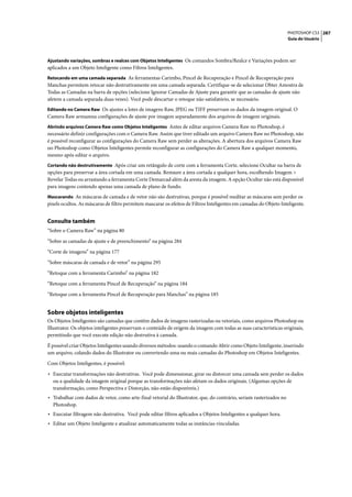 PHOTOSHOP CS3 287
                                                                                                                     Guia do Usuário



Ajustando variações, sombras e realces com Objetos Inteligentes Os comandos Sombra/Realce e Variações podem ser
aplicados a um Objeto Inteligente como Filtros Inteligentes.
Retocando em uma camada separada As ferramentas Carimbo, Pincel de Recuperação e Pincel de Recuperação para
Manchas permitem retocar não destrutivamente em uma camada separada. Certifique-se de selecionar Obter Amostra de
Todas as Camadas na barra de opções (selecione Ignorar Camadas de Ajuste para garantir que as camadas de ajuste não
afetem a camada separada duas vezes). Você pode descartar o retoque não satisfatório, se necessário.
Editando no Camera Raw Os ajustes a lotes de imagens Raw, JPEG ou TIFF preservam os dados da imagem original. O
Camera Raw armazena configurações de ajuste por imagem separadamente dos arquivos de imagem originais.
Abrindo arquivos Camera Raw como Objetos Inteligentes Antes de editar arquivos Camera Raw no Photoshop, é
necessário definir configurações com o Camera Raw. Assim que tiver editado um arquivo Camera Raw no Photoshop, não
é possível reconfigurar as configurações do Camera Raw sem perder as alterações. A abertura dos arquivos Camera Raw
no Photoshop como Objetos Inteligentes permite reconfigurar as configurações do Camera Raw a qualquer momento,
mesmo após editar o arquivo.
Cortando não destrutivamente Após criar um retângulo de corte com a ferramenta Corte, selecione Ocultar na barra de
opções para preservar a área cortada em uma camada. Restaure a área cortada a qualquer hora, escolhendo Imagem >
Revelar Todas ou arrastando a ferramenta Corte Demarcad além da aresta da imagem. A opção Ocultar não está disponível
para imagens contendo apenas uma camada de plano de fundo.
Mascarando As máscaras de camada e de vetor não são destrutivas, porque é possível reeditar as máscaras sem perder os
pixels ocultos. As máscaras de filtro permitem mascarar os efeitos de Filtros Inteligentes em camadas do Objeto Inteligente.


Consulte também
“Sobre o Camera Raw” na página 80

“Sobre as camadas de ajuste e de preenchimento” na página 284

“Corte de imagens” na página 177

“Sobre máscaras de camada e de vetor” na página 295

“Retoque com a ferramenta Carimbo” na página 182

“Retoque com a ferramenta Pincel de Recuperação” na página 184

“Retoque com a ferramenta Pincel de Recuperação para Manchas” na página 185


Sobre objetos inteligentes
Os Objetos Inteligentes são camadas que contêm dados de imagens rasterizadas ou vetoriais, como arquivos Photoshop ou
Illustrator. Os objetos inteligentes preservam o conteúdo de origem da imagem com todas as suas características originais,
permitindo que você execute edição não destrutiva à camada.

É possível criar Objetos Inteligentes usando diversos métodos: usando o comando Abrir como Objeto Inteligente, inserindo
um arquivo, colando dados do Illustrator ou convertendo uma ou mais camadas do Photoshop em Objetos Inteligentes.

Com Objetos Inteligentes, é possível:

• Executar transformações não destrutivas. Você pode dimensionar, girar ou distorcer uma camada sem perder os dados
  ou a qualidade da imagem original porque as transformações não afetam os dados originais. (Algumas opções de
  transformação, como Perspectiva e Distorção, não estão disponíveis.)
• Trabalhar com dados de vetor, como arte-final vetorial do Illustrator, que, do contrário, seriam rasterizados no
  Photoshop.
• Executar filtragem não destrutiva. Você pode editar filtros aplicados a Objetos Inteligentes a qualquer hora.
• Editar um Objeto Inteligente e atualizar automaticamente todas as instâncias vinculadas.
 