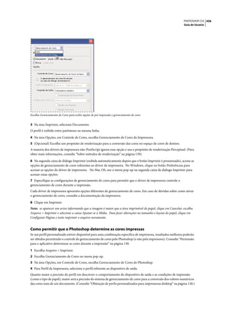 PHOTOSHOP CS3 456
                                                                                                                 Guia do Usuário




Escolha Gerenciamento de Cores para exibir opções de pré-impressão e gerenciamento de cores


3 Na área Imprimir, selecione Documento.
O perfil é exibido entre parênteses na mesma linha.

4 Na área Opções, em Controle de Cores, escolha Gerenciamento de Cores da Impressora.
5 (Opcional) Escolha um propósito de renderização para a conversão das cores no espaço de cores de destino.
A maioria dos drivers de impressora não-PostScript ignora essa opção e usa o propósito de renderização Perceptual. (Para
obter mais informações, consulte “Sobre métodos de renderização” na página 139).

6 Na segunda caixa de diálogo Imprimir (exibida automaticamente depois que o botão Imprimir é pressionado), acesse as
opções de gerenciamento de cores referentes ao driver de impressora. No Windows, clique no botão Preferências para
acessar as opções do driver de impressora. No Mac OS, use o menu pop-up na segunda caixa de diálogo Imprimir para
acessar essas opções.
7 Especifique as configurações de gerenciamento de cores para permitir que o driver de impressora controle o
gerenciamento de cores durante a impressão.
Cada driver de impressora apresenta opções diferentes de gerenciamento de cores. Em caso de dúvidas sobre como ativar
o gerenciamento de cores, consulte a documentação da impressora.

8 Clique em Imprimir.
Nota: se aparecer um aviso informando que a imagem é maior que a área imprimível do papel, clique em Cancelar, escolha
Arquivo > Imprimir e selecione a caixa Ajustar-se à Mídia. Para fazer alterações no tamanho e layout do papel, clique em
Configurar Página e tente imprimir o arquivo novamente.


Como permitir que o Photoshop determine as cores impressas
Se um perfil personalizado estiver disponível para uma combinação específica de impressora, resultados melhores poderão
ser obtidos permitindo o controle do gerenciamento de cores pelo Photoshop (e não pela impressora). Consulte “Permissão
para o aplicativo determinar as cores durante a impressão” na página 130.

1 Escolha Arquivo > Imprimir.
2 Escolha Gerenciamento de Cores no menu pop-up.
3 Na área Opções, em Controle de Cores, escolha Gerenciamento de Cores do Photoshop.
4 Para Perfil da Impressora, selecione o perfil referente ao dispositivo de saída.
Quanto maior a precisão do perfil em descrever o comportamento do dispositivo de saída e as condições de impressão
(como o tipo de papel), maior será a precisão do sistema de gerenciamento de cores para a conversão dos valores numéricos
das cores reais de um documento. (Consulte “Obtenção de perfis personalizados para impressoras desktop” na página 130.)
 