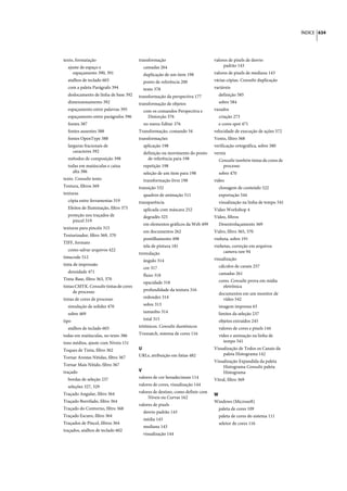 ÍNDICE 634




texto, formatação                       transformação                          valores de pixels de desvio
  ajuste de espaço e                      camadas 264                               padrão 143
     espaçamento 390, 391                 duplicação de um item 198            valores de pixels de mediana 143
  atalhos de teclado 603                  ponto de referência 200              várias cópias. Consulte duplicação
  com a paleta Parágrafo 394              texto 378                            variáveis
  deslocamento de linha de base 392     transformação da perspectiva 177         definição 585
  dimensionamento 392                   transformação de objetos                 sobre 584
  espaçamento entre palavras 395          com os comandos Perspectiva e        vazados
  espaçamento entre parágrafos 396          Distorção 376                        criação 273
  fontes 387                              no menu Editar 376                     e cores spot 471
  fontes ausentes 388                   Transformação, comando 34              velocidade de execução de ações 572
  fontes OpenType 388                   transformações                         Vento, filtro 368
  larguras fracionais de                  aplicação 198                        verificação ortográfica, sobre 380
     caracteres 392                       definição ou movimento do ponto      verniz
  métodos de composição 398                 de referência para 198               Consulte também tintas de cores de
  todas em maiúsculas e caixa             repetição 198                            processo
    alta 386                              seleção de um item para 198            sobre 470
texto. Consulte texto                     transformação livre 198              vídeo
Textura, filtros 369                    transição 532                            clonagem de conteúdo 522
texturas                                  quadros de animação 511                exportação 544
  cópia entre ferramentas 319           transparência                            visualização na linha de tempo 541
  Efeitos de Iluminação, filtro 375       aplicada com máscara 252             Video Workshop 4
  proteção nos traçados de                degradês 325                         Vídeo, filtros
    pincel 319
                                          em elementos gráficos da Web 499       Desentrelaçamento 369
texturas para pincéis 315
                                          em documentos 262                    Vidro, filtro 365, 370
Texturizador, filtro 369, 370
                                          pontilhamento 498                    vinheta, sobre 191
TIFF, formato
                                          tela de pintura 181                  vinhetas, correção em arquivos
  como salvar arquivos 422                                                         camera raw 94
                                        tremulação
timecode 512                                                                   visualização
                                          ângulo 314
tinta de impressão                                                               cálculos de canais 257
                                          cor 317
  densidade 471                                                                  camadas 261
                                          fluxo 318
Tinta-Base, filtro 363, 370                                                      cores. Consulte prova em mídia
                                          opacidade 318
tintas CMYK. Consulte tintas de cores                                              eletrônica
     de processo                          profundidade da textura 316
                                                                                 documentos em um monitor de
tintas de cores de processo               redondez 314                             vídeo 542
  simulação de solidez 470                sobre 313                              imagem impressa 63
  sobre 469                               tamanho 314                            limites da seleção 237
tipo                                      total 315                              objetos extraídos 245
  atalhos de teclado 603                tritônicos. Consulte duotônicos          valores de cores e pixels 144
todas em maiúsculas, no texto 386       Trumatch, sistema de cores 116           vídeo e animação na linha de
tons médios, ajuste com Níveis 151                                                  tempo 541
Toques de Tinta, filtro 362             U                                      Visualização de Todos os Canais da
                                        URLs, atribuição em fatias 482             paleta Histograma 142
Tornar Arestas Nítidas, filtro 367
                                                                               Visualização Expandida da paleta
Tornar Mais Nítido, filtro 367                                                     Histograma Consulte paleta
traçado                                 V                                          Histograma
  bordas de seleção 237                 valores de cor hexadecimais 114
                                                                               Vitral, filtro 369
  seleções 327, 329                     valores de cores, visualização 144
Traçado Angular, filtro 364             valores de destino, como definir com
                                                                               W
                                             Níveis ou Curvas 162
Traçado Borrifado, filtro 364                                                  Windows (Microsoft)
                                        valores de pixels
Traçado do Contorno, filtro 368                                                  paleta de cores 109
                                          desvio padrão 143
Traçado Escuro, filtro 364                                                       paleta de cores do sistema 111
                                          média 143
Traçados de Pincel, filtros 364                                                  seletor de cores 116
                                          mediana 143
traçados, atalhos de teclado 602
                                          visualização 144
 