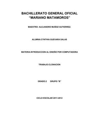 BACHILLERATO GENERAL OFICIAL
   “MARIANO MATAMOROS”

     MAESTRO: ALEJANDRO MUÑOZ GUTIERREZ.




        ALUMNA:CYNTHIA GUEVARA SALAS




MATERIA:INTRODUCCION AL DISEÑO POR COMPUTADORA




              TRABAJO:CLONACION




             GRADO:2   GRUPO:”B”




            CICLO ESCOLAR 2011-2012
 