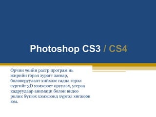 Photoshop CS3 / CS4
Орчин үеийн растр програм нь
жирийн гэрэл зурагт засвар,
боловсруулалт хийхээс гадна гэрэл
зургийг 3D хэмжээст оруулах, угсраа
кадруудаар анимаци болон видео
ролик бүтээх хэмжээнд хүртэл хөгжсөн
юм.

 
