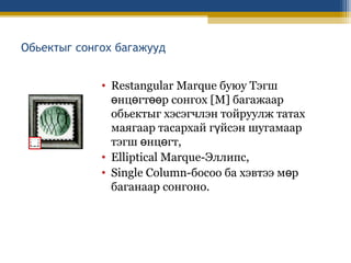 Обьектыг сонгох багажууд
• Restangular Marque буюу Тэгш
өнцөгтөөр сонгох [M] багажаар
обьектыг хэсэгчлэн тойруулж татах
маягаар тасархай гүйсэн шугамаар
тэгш өнцөгт,
• Elliptical Marque-Эллипс,
• Single Column-босоо ба хэвтээ мөр
баганаар сонгоно.

 