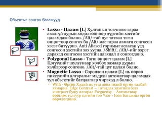 Обьектыг сонгох багажууд

• Lasso - Цалам [L] Хулганын товчноос гараа
авалгүй дурын хөдөлгөөнөөр дүрсийн хэсгийг
цаламдаж болно. /Alt/-тай цуг татвал тэгш
өнцөгтөөр сонгох ба /Alt/-аас гараа авмагц сонгосон
хэсэг битүүрнэ. Anti Aliased горимыг асаасан үед
сонгосон хэсгийн зах уусна. /Shift/, /Alt/-ийг зэрэг
дарахад сонгосон хэсгийн давхцал л сонгогдоно.
• Polygonal Lasso - Тэгш өнцөгт цалам [L]
Цэгүүдийг шулуунаар холбох замаар дурын
хэлбэрээр сонгоно. /Alt/-тай цуг цалам болно.
• Magnetic Lasso - Соронзон цалам [L] нь өөрөө
пикселийн ялгаралыг мэдрэн автоматаар цаламдах
тул обьектийг багцаагаар чирэхэд л болно.
▫ With - Өргөн Хэдий их утга авна төдий өргөн талбай
хамарна. Edge Contrast – Татагдах хамгийн бага
контраст буюу ялгарал Freguensy – Автоматаар
өрөгдөх тулгуур цэгийн тоо Үзэг - Icon Багажны өргөн
өөрчлөгдөнө.

 