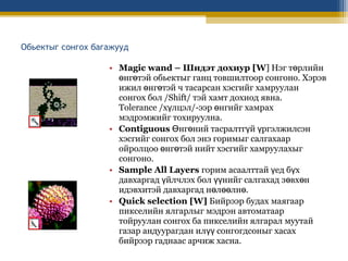 Обьектыг сонгох багажууд
• Magic wand – Шидэт дохиур [W] Нэг төрлийн
өнгөтэй обьектыг ганц товшилтоор сонгоно. Хэрэв
ижил өнгөтэй ч тасарсан хэсгийг хамруулан
сонгох бол /Shift/ тэй хамт дохиод явна.
Tolerance /хүлцэл/-ээр өнгийг хамрах
мэдрэмжийг тохируулна.
• Contiguous Өнгөний тасралтгүй үргэлжилсэн
хэсгийг сонгох бол энэ горимыг салгахаар
ойролцоо өнгөтэй нийт хэсгийг хамруулахыг
сонгоно.
• Sample All Layers горим асаалттай үед бүх
давхаргад үйлчлэх бол үүнийг салгахад зөвхөн
идэвхитэй давхаргад нөлөөлнө.
• Quick selection [W] Бийрээр будах маягаар
пикселийн ялгарлыг мэдрэн автоматаар
тойруулан сонгох ба пикселийн ялгарал муутай
газар андуурагдан илүү сонгогдсоныг хасах
бийрээр гаднаас арчиж хасна.

 